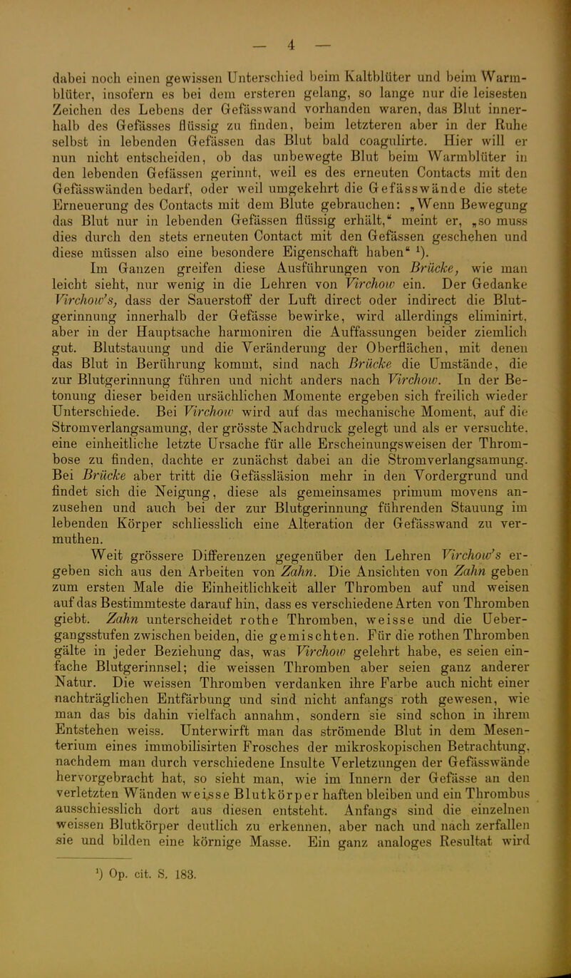 dabei noch einen gewissen Unterschied beim Kaltblüter und beim Warm- blüter, iasofern es bei dem ersteren gelang, so lange nur die leisesten Zeichen des Lebens der Gefässwand vorhanden waren, das Blut inner- halb des Gefässes flüssig zu finden, beim letzteren aber in der Ruhe selbst in lebenden Gefässen das Blut bald coagulirte. Hier will er nun nicht entscheiden, ob das unbewegte Blut beim Warmblüter in den lebenden Gefässen gerinnt, weil es des erneuten Contacts mit den Gefässwänden bedarf, oder weil umgekehrt die Gefässwände die stete Erneuerung des Contacts mit dem Blute gebrauchen: „Wenn Bewegung das Blut nur in lebenden Gefässen flüssig erhält, meint er, „so muss dies durch den stets erneuten Contact mit den Gefässen geschehen und diese müssen also eine besondere Eigenschaft haben Im Ganzen greifen diese Ausführungen von Brücke, wie man leicht sieht, nur wenig in die Lehren von Virchoiv ein. Der Gedanke Virchow's, dass der Sauerstoff der Luft direct oder indirect die Blut- gerinnung innerhalb der Gefässe bewirke, wird allerdings eliminirt. aber in der Hauptsache harmoniren die Auffassungen beider ziemlich gut. Blutstauung und die Veränderung der Oberflächen, mit denen das Blut in Berührung kommt, sind nach Brücke die Umstände, die zur Blutgerinnung führen und nicht anders nach Virchow. In der Be- tonung dieser beiden ursächlichen Momente ergeben sich freilich wieder Unterschiede. Bei Virchoiv wird auf das mechanische Moment, auf die Stromverlangsamung, der grösste Nachdruck gelegt und als er versuchte, eine einheitliche letzte Ursache für alle Erscheinungsweisen der Throm- bose zu finden, dachte er zunächst dabei an die Stromverlangsamung. Bei Brücke aber tritt die Gefässläsion mehr in den Vordergrund und findet sich die Neigung, diese als gemeinsames primum movens an- zusehen und auch bei der zur Blutgerinnung führenden Stauung im lebenden Körper schliesslich eine Alteration der Gefässwand zu ver- muthen. Weit grössere Differenzen gegenüber den Lehren Virchow's er- geben sich aus den Arbeiten von Zahn. Die Ansichten von Zahn geben zum ersten Male die Einheitlichkeit aller Thromben auf und weisen auf das Bestimmteste darauf hin, dass es verschiedene Arten von Thromben giebt. Zahn unterscheidet rothe Thromben, weisse und die Ueber- gangsstufen zwischen beiden, die gemischten. Für die rothen Thromben gälte in jeder Beziehung das, was Virchow gelehrt habe, es seien ein- fache Blutgerinnsel; die weissen Thromben aber seien ganz anderer Natur. Die weissen Thromben verdanken ihre Farbe auch nicht einer nachträglichen Entfärbung und sind nicht anfangs roth gewesen, wie man das bis dahin vielfach annahm, sondern sie sind schon in ihrem Entstehen weiss. Unterwirft man das strömende Blut in dem Mesen- terium eines immobilisirten Frosches der mikroskopischen Betrachtung, nachdem man durch verschiedene Insulte Verletzungen der Gefässwände hervorgebracht hat, so sieht man, wie im Innern der Gefässe an den verletzten Wänden weisse Blutkörper haften bleiben und ein Thrombus ausschiesslich dort aus diesen entsteht. Anfangs sind die einzelnen weissen Blutkörper deutlich zu erkennen, aber nach und nach zerfallen sie und bilden eine körnige Masse. Ein ganz analoges Resultat wird