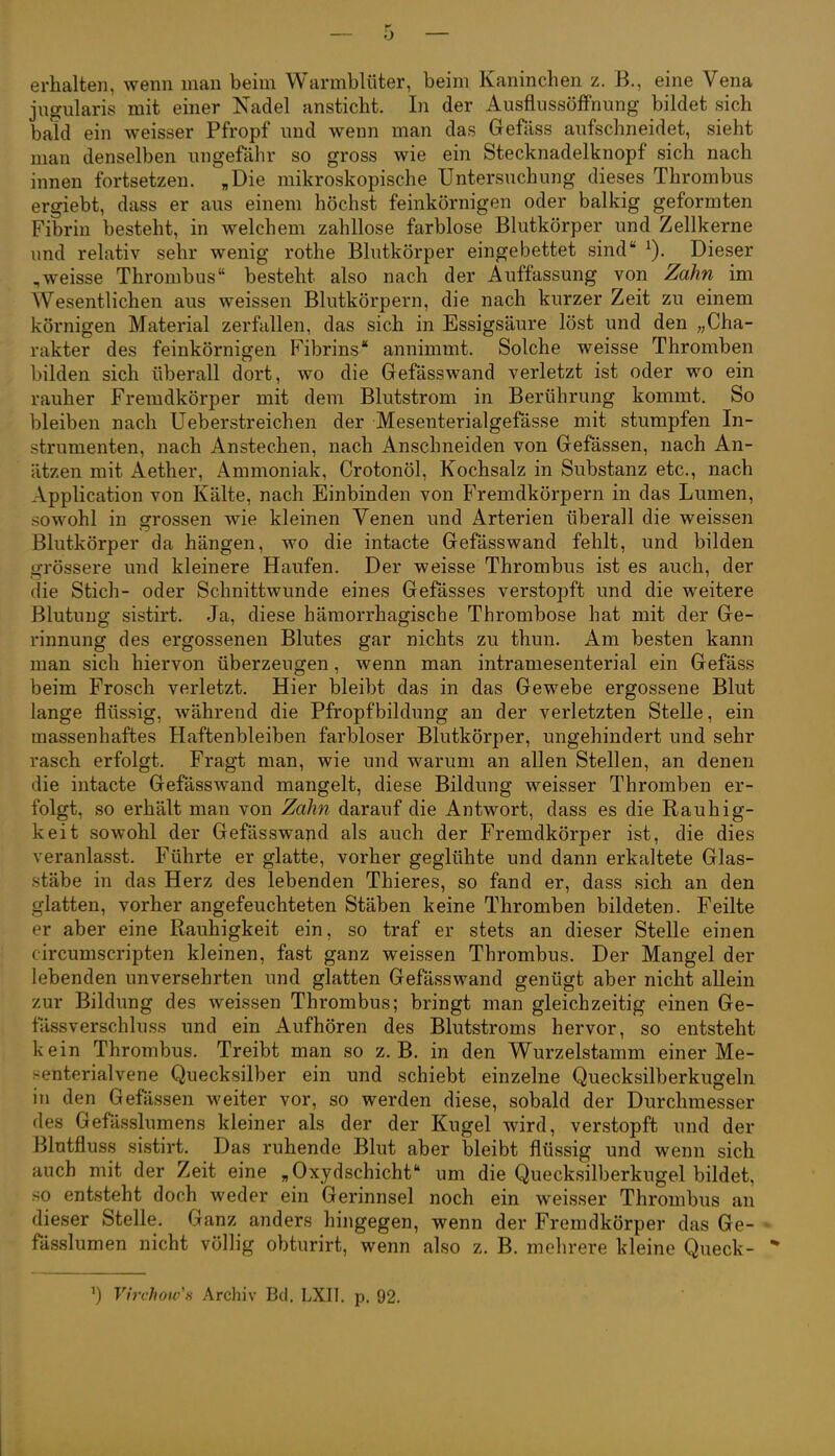 erhalten, wenn man beim Warmblüter, beim Kaninchen z. B., eine Vena jngularis mit einer Kadel ansticht. In der AusflussöfFnung bildet sich bald ein weisser Pfropf und wenn man das Gefäss aufschneidet, sieht man denselben ungefähr so gross wie ein Stecknadelknopf sich nach innen fortsetzen. „Die mikroskopische Untersuchung dieses Thrombus ergiebt, dass er aus einem höchst feinkörnigen oder balkig geformten Fibrin besteht, in welchem zahllose farblose Blutkörper und Zellkerne und relativ sehr wenig rothe Blutkörper eingebettet sind ^). Dieser ,weisse Thrombus besteht also nach der Auffassung von Zahn im Wesentlichen aus weissen Blutkörpern, die nach kurzer Zeit zu einem körnigen Material zerfallen, das sich in Essigsäure löst und den „Cha- rakter des feinkörnigen Fibrins annimmt. Solche weisse Thromben bilden sich überall dort, wo die Gefässwand verletzt ist oder wo ein rauher Fremdkörper mit dem Blutstrom in Berührung kommt. So bleiben nach Ueberstreichen der Mesenterialgefässe mit stumpfen In- strumenten, nach Anstechen, nach Anschneiden von Gefässen, nach An- ätzen mit Aether, Ammoniak, Crotonöl, Kochsalz in Substanz etc., nach Application von Kälte, nach Einbinden von Fremdkörpern in das Lumen, sowohl in grossen wie kleinen Venen und Arterien überall die weissen Blutkörper da hängen, wo die intacte Gefässwand fehlt, und bilden gi'össere und kleinere Haufen. Der weisse Thrombus ist es auch, der die Stich- oder Schnittwunde eines Gefässes verstopft und die weitere Blutung sistirt. Ja, diese hämorrhagische Thrombose hat mit der Ge- rinnung des ergossenen Blutes gar nichts zu thun. Am besten kann man sich hiervon überzeugen, wenn man intramesenterial ein Gefäss beim Frosch verletzt. Hier bleibt das in das Gewebe ergossene Blut lange flüssig, während die Pfropfbildung an der verletzten Stelle, ein massenhaftes Haftenbleiben farbloser Blutkörper, ungehindert und sehr rasch erfolgt. Fragt man, wie und warum an allen Stellen, an denen die intacte Gefässw^and mangelt, diese Bildung weisser Thromben er- folgt, so erhält man von Zahn darauf die Antwort, dass es die Rauhig- keit sowohl der Gefässwapd als auch der Fremdkörper ist, die dies veranlasst. Führte er glatte, vorher geglühte und dann erkaltete Glas- stäbe in das Herz des lebenden Thieres, so fand er, dass sich an den glatten, vorher angefeuchteten Stäben keine Thromben bildeten. Feilte er aber eine Rauhigkeit ein, so traf er stets an dieser Stelle einen circumscripten kleinen, fast ganz weissen Thrombus. Der Mangel der lebenden unversehrten und glatten Gefässwand genügt aber nicht allein zur Bildung des weissen Thrombus; bringt man gleichzeitig einen Ge- fässverschluss und ein Aufhören des Blutstroms hervor, so entsteht kein Thrombus. Treibt man so z.B. in den Wurzelstamm einer Me- .-enterialvene Quecksilber ein und schiebt einzelne Quecksilberkugeln in den Gefässen weiter vor, so werden diese, sobald der Durchmesser des Gefässlumens kleiner als der der Kugel wird, verstopft und der Blutfluss sistirt. Das ruhende Blut aber bleibt flüssig und wenn sich auch mit der Zeit eine „Oxydschichf* um die Quecksilberkugel bildet, ■so entsteht doch weder ein Gerinnsel noch ein weisser Thrombus an dieser Stelle. Ganz anders hingegen, wenn der Fremdkörper das Ge- fässlumen nicht völlig obturirt, wenn also z. B. mehrere kleine Queck- *