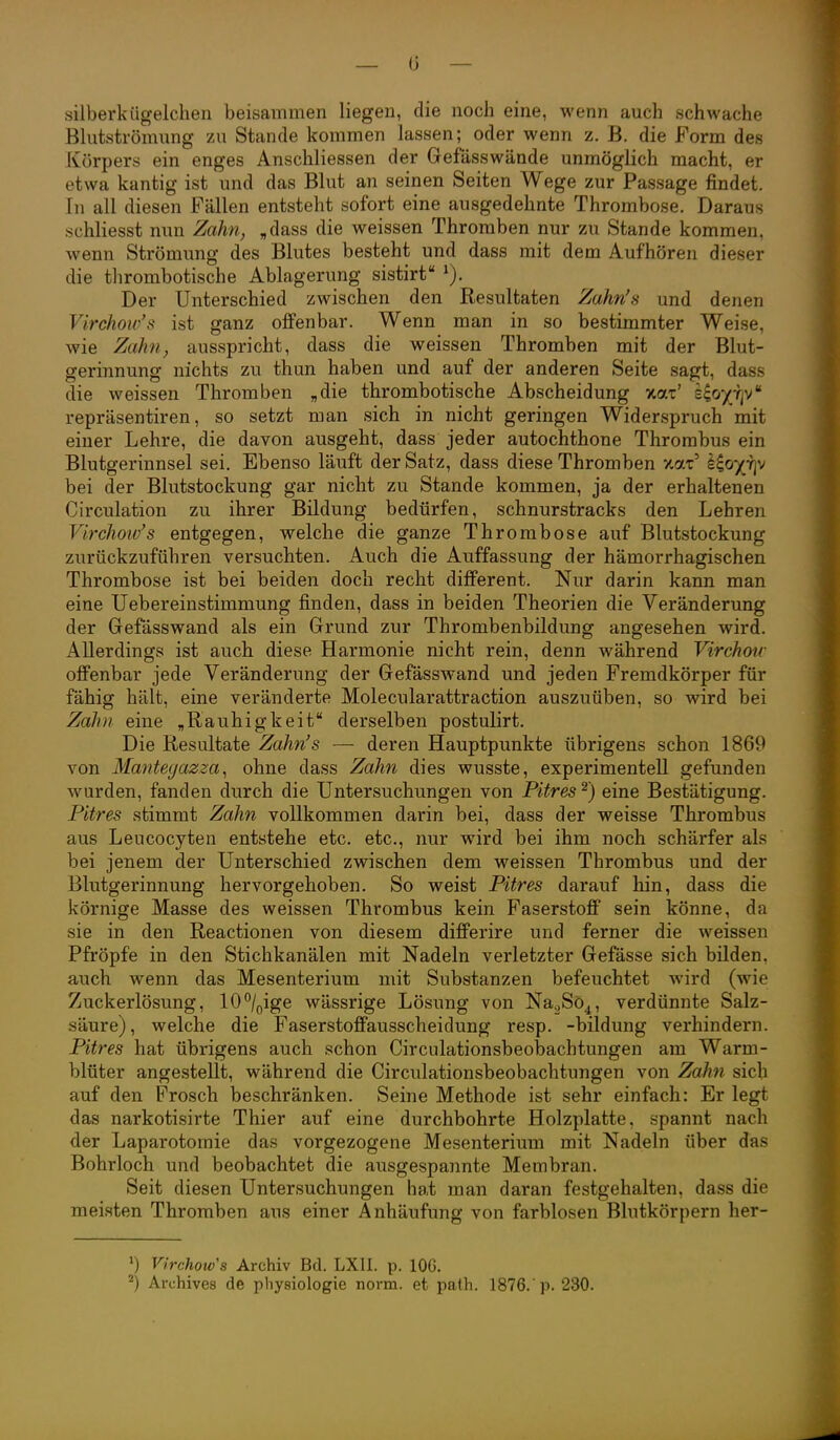 — 0 — silberkügelchen beisammen liegen, die noch eine, wenn auch schwache Blutströmung zu Stande kommen lassen; oder wenn z. B. die Form des Körpers ein enges Anschliessen der Gefässwände unmöglich macht, er etwa kantig ist und das Blut an seinen Seiten Wege zur Passage findet. In all diesen Fällen entsteht sofort eine ausgedehnte Thrombose. Daraus schliesst nun Zahn^ „dass die weissen Thromben nur zu Stande kommen, wenn Strömung des Blutes besteht und dass mit dem Aufhören dieser die thrombotische Ablagerung sistirt Der Unterschied zwischen den Resultaten Zahn's und denen Virchow's ist ganz offenbar. Wenn man in so bestimmter Weise, wie Zahn, ausspricht, dass die weissen Thromben mit der Blut- gerinnung nichts zu thun haben und auf der anderen Seite sagt, dass die weissen Thromben „die thrombotische Abscheidung xat' iioyriv repräsentiren, so setzt man sich in nicht geringen Widerspruch mit einer Lehre, die davon ausgeht, dass jeder autochthone Thrombus ein Blutgerinnsel sei. Ebenso läuft der Satz, dass diese Thromben xat' l^oyr^j bei der Blutstockung gar nicht zu Stande kommen, ja der erhaltenen Circulation zu ihrer Bildung bedürfen, schnurstracks den Lehren Virchoto's entgegen, welche die ganze Thrombose auf Blutstockung zurückzuführen versuchten. Auch die Auffassung der hämorrhagischen Thrombose ist bei beiden doch recht different. Nur darin kann man eine Uebereinstimmung finden, dass in beiden Theorien die Veränderung der Gefässwand als ein Grund zur Thrombenbildung angesehen wird. Allerdings ist auch diese Harmonie nicht rein, denn während Virchou- offenbar jede Veränderung der Gefässwand und jeden Fremdkörper für fähig hält, eine veränderte Molecularattraction auszuüben, so wird bei ZaJni eine „Rauhigkeit derselben postulirt. Die Resultate Zahn's — deren Hauptpunkte übrigens schon 1869 von Mantegazza, ohne dass Zahn dies wusste, experimentell gefunden wurden, fanden durch die Untersuchungen von Pitres^') eine Bestätigung. Pitres stimmt Zahn vollkommen darin bei, dass der weisse Thrombus aus Leucocyten entstehe etc. etc., nur wird bei ihm noch schärfer als bei jenem der Unterschied zwischen dem weissen Thrombus und der Blutgerinnung hervorgehoben. So weist Pitres darauf hin, dass die körnige Masse des weissen Thrombus kein Faserstoff sein könne, da sie in den Reactionen von diesem differire und ferner die weissen Pfropfe in den Stichkanälen mit Nadeln verletzter Gefässe sich bilden, auch wenn das Mesenterium mit Substanzen befeuchtet wird (wie Zuckerlösung, lO^ige wässrige Lösung von Na^Sö^, verdünnte Salz- säure), welche die Faserstoffausscheidung resp. -bildung verhindern. Pitres hat übrigens auch schon Circnlationsbeobachtungen am Warm- blüter angestellt, während die Circnlationsbeobachtungen von Zahn sich auf den Frosch beschränken. Seine Methode ist sehr einfach: Er legt das narkotisirte Thier auf eine durchbohrte Holzplatte, spannt nach der Laparotomie das vorgezogene Mesenterium mit Nadeln über das Bohrloch und beobachtet die ausgespannte Membran. Seit diesen Untersuchungen hat man daran festgehalten, dass die meisten Thromben aus einer Anhäufung von farblosen Blutkörpern her- >) Virchow's Archiv Bd. LXII. p. lOG. ^) Archives de physiologie norm, et path. 1876.'p. 230.