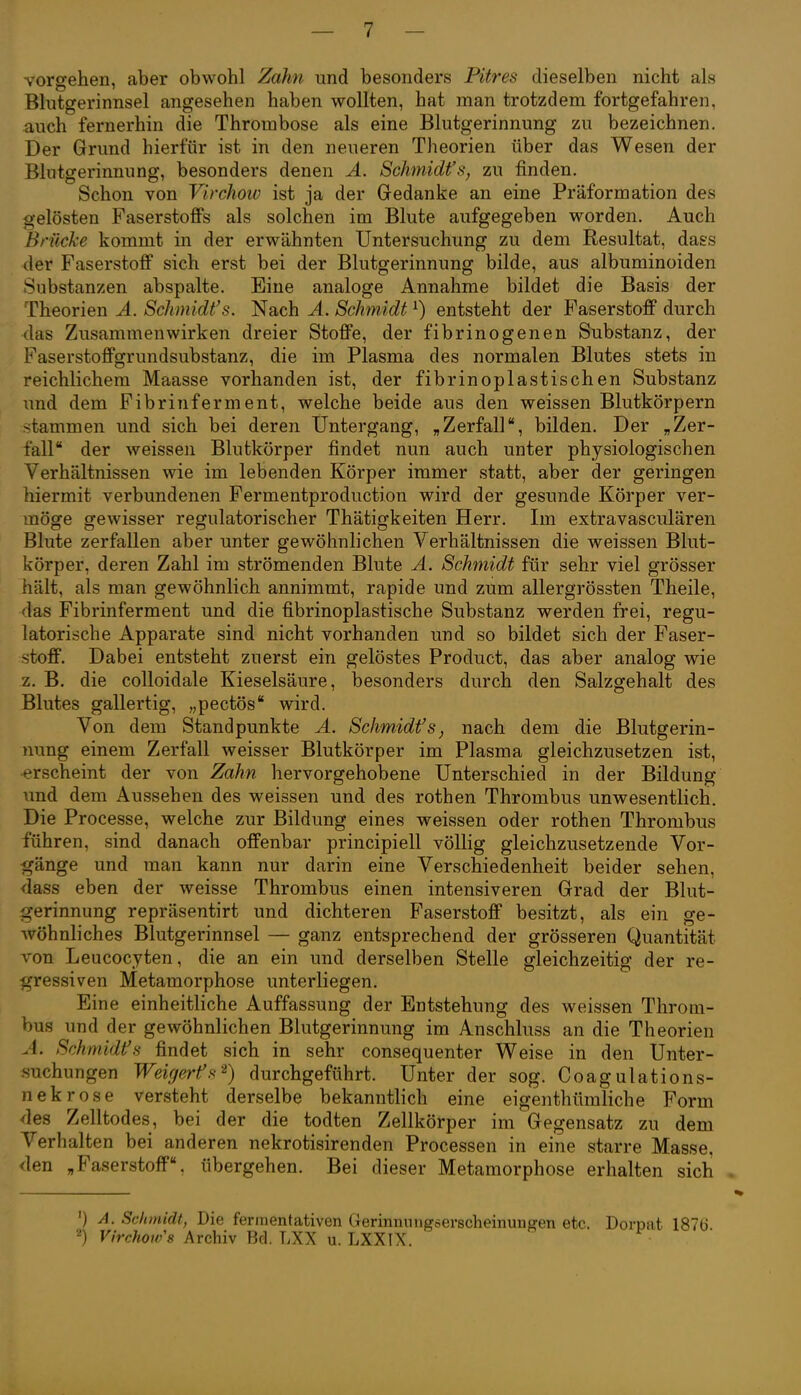 vorsehen, aber obwohl Zahn und besonders Pitres dieselben nicht als Blutgerinnsel angesehen haben wollten, hat man trotzdem fortgefahren, auch fernerhin die Thrombose als eine Blutgerinnung zu bezeichnen. Der Grund hierfür ist in den neueren Theorien über das Wesen der Blutgerinnung, besonders denen Ä. Schmidt's, zu finden. Schon von Virchoiv ist ja der Gedanke an eine Präformation des gelösten Faserstoffs als solchen im Blute aufgegeben worden. Auch Brücke kommt in der erwähnten Untersuchung zu dem Resultat, dass der Faserstoff sich erst bei der Blutgerinnung bilde, aus albuminoiden Substanzen abspalte. Eine analoge Annahme bildet die Basis der Theorien A. Schmidt's. Nach A. Schmidt ^) entsteht der Faserstoff durch las Zusammenwirken dreier Stoffe, der fibrinogenen Substanz, der Faserstoffgrundsubstanz, die im Plasma des normalen Blutes stets in reichlichem Maasse vorhanden ist, der fibrinoplastischen Substanz und dem Fibrinferment, welche beide aus den weissen Blutkörpern stammen und sich bei deren Untergang, „Zerfall, bilden. Der „Zer- fall der weissen Blutkörper findet nun auch unter physiologischen Verhältnissen wie im lebenden Körper immer statt, aber der geringen hiermit verbundenen Fermentproduction wird der gesunde Körper ver- möge gewisser regulatorischer Thätigkeiten Herr. Im extravasciüären Blute zerfallen aber unter gewöhnlichen Verhältnissen die weissen Blut- körper, deren Zahl im strömenden Blute A. Schmidt für sehr viel grösser hält, als man gewöhnlich annimmt, rapide und zum allergrössten Theile, das Fibrinferment und die fibrinoplastische Substanz werden frei, regu- latorische Apparate sind nicht vorhanden und so bildet sich der Faser- :stoff. Dabei entsteht zuerst ein gelöstes Product, das aber analog wie z. B. die colloidale Kieselsäure, besonders durch den Salzgehalt des Blutes gallertig, „pectös wird. Von dem Standpunkte A. Schmidts, nach dem die Blutgerin- nung einem Zerfall weisser Blutkörper im Plasma gleichzusetzen ist, •erscheint der von Zahn hervorgehobene Unterschied in der Bildung und dem Aussehen des weissen und des rothen Thrombus unwesentlich. Die Processe, welche zur Bildung eines weissen oder rothen Thrombus führen, sind danach offenbar principiell völlig gleichzusetzende Vor- gänge und man kann nur darin eine Verschiedenheit beider sehen, <iass eben der weisse Thrombus einen intensiveren Grad der Blut- gerinnung repräsentirt und dichteren Faserstoff besitzt, als ein ge- Avöhnliches Blutgerinnsel — ganz entsprechend der grösseren Quantität von Leucocyten, die an ein und derselben Stelle gleichzeitig der re- gressiven Metamorphose unterliegen. Eine einheitliche Auffassung der Entstehung des weissen Throm- bus und der gewöhnlichen Blutgerinnung im Anschluss an die Theorien A. Schmidt's findet sich in sehr consequenter Weise in den Unter- suchungen Weigeres-^) durchgeführt. Unter der sog. Coagulations- nekrose versteht derselbe bekanntlich eine eigenthümliche Form des Zelltodes, bei der die todten Zellkörper im Gegensatz zu dem Verhalten bei anderen nekrotisirenden Processen in eine starre Masse, den „Faserstoff, übergehen. Bei dieser Metamorphose erhalten sich ') A. Schmidt, Die ferinentativen Gerinnungserscheinuiigen etc. Dorpat 1876. 2) K/rcW« Archiv Bd. LXX u. LXXIX.