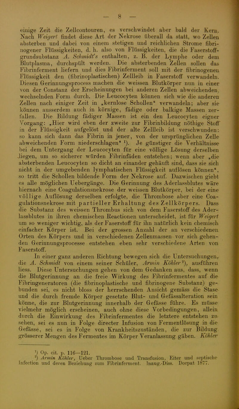 einige Zeit die Zellcontouren, es verschwindet aber bald der Kern. Nach Weiyert findet diese Art der Nekrose überall da statt, wo Zellen absterben und dabei von einem stetigen und reichlichen Strome fibri- ]iogener Flüssigkeiten, d. h. also von Flüssigkeiten, die die Faserstoff- grundsubstanz A. Schmidfs enthalten, z. B. der Lymphe oder dem Blutplasma, durchspült werden. Die absterbenden Zellen sollen das Fibrinferment liefern und dies Fibrinferment soll mit der fibrinogeneu Flüssigkeit den (fibrinoplastischen) Zellleib in Faserstoff' verwandeln. Diesen Gerinnungsprocess machen die weissen Blutkörper nun in einer von der Constanz der Erscheinungen bei anderen Zellen abweichenden, wechselnden Form durch. Die Leucocyten können sich wie die anderen Zellen nach einiger Zeit in „kernlose Schollen verwandeln; aber sie können ausserdem auch in körnige, fädige oder balkige Massen zer- fallen. Die Bildung fädiger Massen ist ein den Leucocyten eigner Vorgang: „Hier wird eben der zweite zur Fibrinbildung nöthige Stoff in der Flüssigkeit aufgelöst und der alte Zellleib ist verschwunden: so kann sich dann das Fibrin in jener, von der ursprünglichen Zelle abweichenden Form niederschlagen Je günstiger die Verhältnisse bei dem Untergang der Leucocyten für eine völlige Lösung derselben Jiegen, um so sicherer würden Fibrinfäden entstehen; wenn aber „die absterbenden Leucocyten so dicht an einander gehäuft sind, dass sie sich nicht in der umgebenden lymphatischen Flüssigkeit auflösen können, so tritt die Schollen bildende Form der Nekrose auf. Dazwischen giebt es alle möglichen Uebergänge. Die Gerinnung des Aderlassblutes wäre hiernach eine Coagulationsnekrose der weissen Blutkörper, bei der eine völlige Auflösung derselben erfolgte, die Thrombose aber eine Coa- gulationsnekrose mit partieller Erhaltung des Zellkörpers. Dass die Substanz des weissen Thrombus sich von dem Faserstoff des Ader- lassblutes in ihren chemischen Reactionen unterscheidet, ist für Weigert um so weniger wichtig, als der Faserstoff für ihn natürlich kein chemisch einfacher Körper ist. Bei der grossen Anzahl der an verschiedenen Orten des Körpers und in verschiedenen Zellenmassen vor sich gehen- den Gerinnungsprocesse entstehen eben sehr verschiedene Arten von Faserstoff. In einer ganz anderen Richtung bewegen sich die Untersuchungen,, die Ä. Schmidt von einem seiner Schüler, Armin Köhler^), ausführen Hess. Diese Untersuchungen gehen von dem Gedanken aus, dass, wenn die Blutgerinnung an die freie Wirkung des Fibrinfermentes auf die Fibringeneratoren (die fibrinoplastische und fibrinogene Substanz) ge- bunden sei, es nicht bloss der herrschenden Ansicht gemäss die Stase und die durch fremde Körper gesetzte Blut- und Gefässalteration sein könne, die zur Blutgerinnung innerhalb der Gefässe führe. Es müsse vielmehr möglich erscheinen, auch ohne diese Vorbedingungen, allein durch die Einwirkung des Fibrinfermentes die letztere entstehen zu sehen, sei es nun in Folge directer Infusion von Fermentlösung in die Gefässe, sei es in Folge von Krankheitszuständen, die zur Bildung grösserer Mengen des Fermentes im Körper Veranlassung gäben. Kühler ') Op. cit. p. 116—121. ^) Armin Köhler, Ueber Thrombose und Transfusion, Eiter und septische- Infection und deren Beziehung zum Fibrinferment. Tnaug.-Diss. Doi-pat 1877.