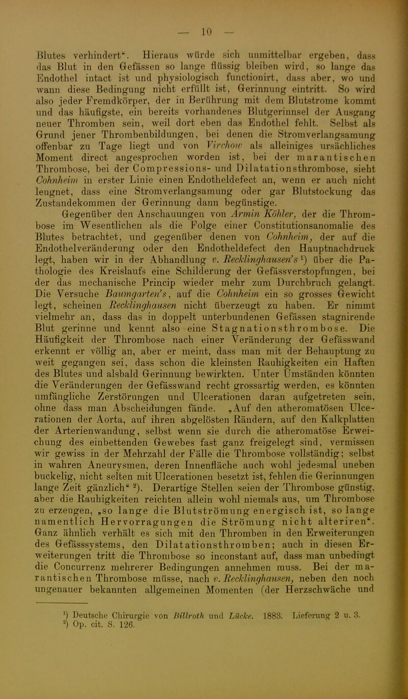 Blutes verhindert. Hieraus würde sich unmittelbar ergeben, dass das Blut in den Gefässen so lange flüssig bleiben wird, so lange das Endothel intact ist und physiologisch functionirt, dass aber, wo und wann diese Bedingung nicht erfüllt ist, Gerinnung eintritt. So wird also jeder Fremdkörper, der in Berührung mit dem Blutstrome kommt und das häufigste, ein bereits vorhandenes Blutgerinnsel der Ausgang neuer Thromben sein, weil dort eben das Endothel fehlt. Selbst als Grund jener Thrombenbildungen, bei denen die Stromverlangsamung offenbar zu Tage liegt und von Vircliow als alleiniges ursächliches Moment direct angesprochen worden ist, bei der marantischen Thrombose, bei der Compressions- und Dilatationsthrombose, sieht Cohiiheim in erster Linie einen Endotheldefect an, wenn er auch nicht leugnet, dass eine Stromverlangsamung oder gar Blutstockung das Zustandekommen der Gerinnung dann begünstige. Gegenüber den Anschauungen von Armin Köhler, der die Throm- bose im Wesentlichen als die Folge einer Constitutionsanomalie des Blutes betrachtet, und gegenüber denen von Cohnheim, der auf die Endothelveränderung oder den Endotheldefect den Hauptnachdruck legt, haben wir in der Abhandlung v. Recklinghausm's ^) über die Pa- thologie des Kreislaufs eine Schilderung der Gefässverstopfungen, bei der das mechanische Princip wieder mehr zum Durchbruch gelangt. Die Versuche Baumgarten's ^ auf die Cohnheim ein so grosses Gewicht legt, scheinen Recklinghausen nicht überzeugt zu haben. Er nimmt vielmehr an, dass das in doppelt unterbundenen Gefässen stagnirende Blut gerinne und kennt also eine Stagnationsthrombose. Die Häufigkeit der Thrombose nach einer Veränderung der Gefässwand erkennt er völlig an, aber er meint, dass man mit der Behauptung zu weit gegangen sei, dass schon die kleinsten Rauhigkeiten ein Haften des Blutes und alsbald Gerinnung bewirkten. Unter Umständen könnten die Veränderungen der Gefässwand recht grossartig werden, es könnten umfängliche Zerstörungen und Ulcerationen daran aufgetreten sein, ohne dass man Abscheidungen fände. „Auf den atheromatösen Ulce- rationen der Aorta, auf ihren abgelösten Rändern, auf den Kalkplatten der Arterienwandung, selbst wenn sie durch die atheromatöse Erwei- chung des einbettenden Gewebes fast ganz freigelegt sind, vermissen wir gewiss in der Mehrzahl der Fälle die Thrombose vollständig; selbst in wahren Aneurysmen, deren Innenfläche auch wohl jedesmal uneben buckelig, nicht selten mit Ulcerationen besetzt ist, fehlen die Gerinnungen lange Zeit gänzlich Derartige Stellen seien der Thrombose günstig, aber die Rauhigkeiten reichten allein wohl niemals aus, um Thrombose zu erzeugen, „so lange die Blutströmung energisch ist, so lange namentlich Hervorragungen die Strömung nicht alteriren. Ganz ähnlich verhält es sich mit den Thromben in den Erweiterungen des Gefässsystems, den Dilatationsthromben; auch in diesen Er- weiterungen tritt die Thrombose so inconstant auf, dass man unbedingt die Concurrenz mehrerer Bedingungen annehmen rauss. Bei der ma- rantischen Thrombose müsse, nach V. RecJdinghausen, neben den noch ungenauer bekannten allgemeinen Momenten (der Herzschwäche und Deutsche Chirurgie von Billroth und Lücke. 1883. Lieferung 2 u. 3. Op. cit. S. 126.