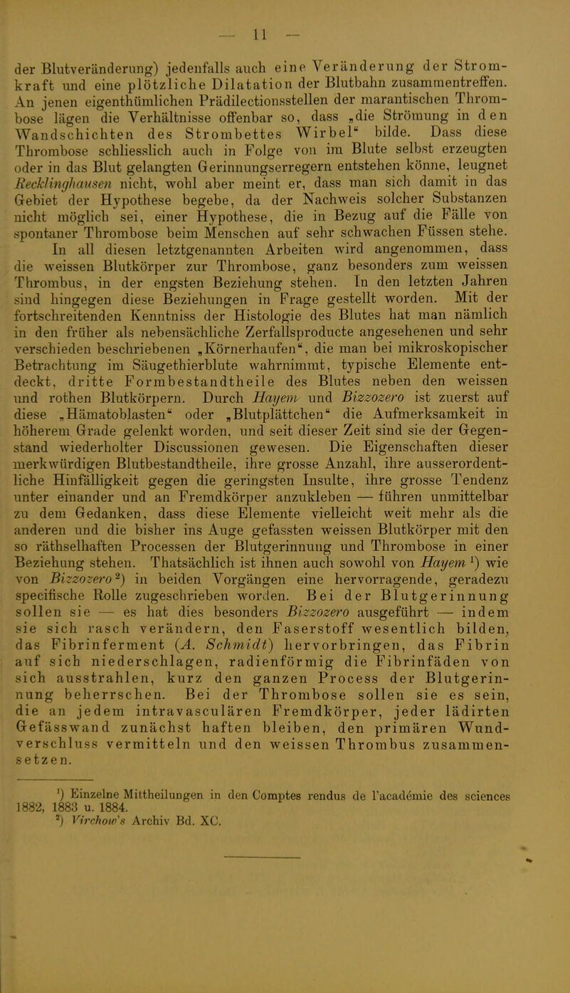 der Blutveränderung) jedenfalls auch eine Veränderung der Strom- kraft und eine plötzliche Dilatation der Blutbahn zusammentreffen. An jenen eigenthümlichen Prädilectionsstellen der marantischen Throm- bose lägen die Verhältnisse offenbar so, dass „die Strömung in den Wandschichten des Strombettes Wirbel bilde. Dass diese Thrombose schliesslich auch in Folge von im Blute selbst erzeugten oder in das Blut gelangten Gerinnungserregern entstehen könne, leugnet Eecklinghausen nicht, wohl aber meint er, dass man sich damit in das Gebiet der Hypothese begebe, da der Nachweis solcher Substanzen nicht möglich sei, einer Hypothese, die in Bezug auf die Fälle von spontaner Thrombose beim Menschen auf sehr schwachen Füssen stehe. In all diesen letztgenannten Arbeiten wird angenommen, dass die weissen Blutkörper zur Thrombose, ganz besonders zum weissen Thrombus, in der engsten Beziehung stehen. In den letzten Jahren sind hingegen diese Beziehungen in Frage gestellt worden. Mit der fortschreitenden Kenntniss der Histologie des Blutes hat man nämlich in den früher als nebensächliche Zerfallsproducte angesehenen und sehr verschieden beschriebenen „Körnerhaufendie man bei mikroskopischer Betrachtung im Säugethierblute wahrnimmt, typische Elemente ent- deckt, dritte Formbestandtheile des Blutes neben den weissen und rothen Blutkörpern. Durch Haijem und Bizzozero ist zuerst auf diese „Hämatoblasten oder „Blutplättchen die Aufmerksamkeit in höherem Grade gelenkt worden, und seit dieser Zeit sind sie der Gegen- stand wiederholter Discussionen gewesen. Die Eigenschaften dieser merkwürdigen Blutbestandtheile, ihre grosse Anzahl, ihre ausserordent- liche Hinfälligkeit gegen die geringsten Insulte, ihre grosse Tendenz unter einander und an Fremdkörper anzukleben — führen unmittelbar zu dem Gedanken, dass diese Elemente vielleicht weit mehr als die anderen und die bisher ins Auge gefassten weissen Blutkörper mit den so räthselhaften Processen der Blutgerinnung und Thrombose in einer Beziehung stehen. Thatsächlich ist ihnen auch sowohl von Hayem ^) wie von Bizzozero^) in beiden Vorgängen eine hervorragende, geradezu specifische Rolle zugeschrieben worden. Bei der Blutgerinnung sollen sie — es hat dies besonders Bizzozero ausgeführt — indem sie sich rasch verändern, den Faserstoff wesentlich bilden^ das Fibrinferment {A. Schmidt) hervorbringen, das Fibrin auf sich niederschlagen, radienförmig die Fibrinfäden von sich ausstrahlen, kurz den ganzen Process der Blutgerin- nung beherrschen. Bei der Thrombose sollen sie es sein, die an jedem intravasculären Fremdkörper, jeder lädirten Gefässwand zunächst haften bleiben, den primären Wund- verschluss vermitteln und den weissen Thrombus zusammen- setzen. ') Einzelne Miltheilungen in den Comptes rendus de l'academie des sciences 1882, 1883 u. 1884. 2) Virchow's Archiv Bd. XC.