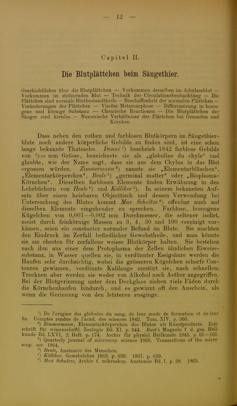 Capitel II. Die Blutplättchen beim SäugetMer. Geschichtliches über die Blutplättchen — Vorkommen derselljen im Aderlassblut — Vorkommen im strömenden Blut — Technik der Circulationsbeobachtung — Die Plättchen sind normale Blutbestandtheile — Beschaffenheit der normalen Plättchen — Veränderungen der Plättchen — Viscöse Metamorphose — Differenzirung in homo- gene und körnige Substanz — Chemische Eeactionen — Die Blutplättchen der Säuger sind keralos — Numerische Verhältnisse der Plättchen bei Gesunden und Kranken. Dass neben den rotben und farblosen Blutkörpern im Säugethier- blute nocb andere körperlicbe Gebilde zu finden sind, ist eine schon lange bekannte Thatsacbe. Donne ^) beschrieb 1842 farblose Gebilde von ^300 imi^ Grösse, bezeichnete sie als „globulins du chyle und glaubte, wie der Name sagt, dass sie aus dem Chylus in das Blut ergossen würden. Zimmermmw ^) nannte sie „Elementarbläschen. „Elementarkörperchen, Beale''^) ^germinal matter oder „Bioplasma- Körnchen. Dieselben farblosen Elemente finden Erwähnung in den Lehrbüchern von Henle^) und KöUiker^). In seinem bekannten Auf- satz über einen heizbaren Objecttisch und dessen Verwendung bei Untersuchung des Blutes kommt Max Schnitze^) offenbar auch auf dieselben Elemente eingehender zu sprechen. Farblose, homogene Kügelchen von 0,001—0,002 mm Durchmesser, die seltener isolirt, meist durch feinkörnige Massen zu 3, 4, 30 und 100 vereinigt vor- kämen, seien ein constanter normaler Befund im Blute. Sie machten den Eindruck im Zerfall befindlicher Gewebstheile, und man könnte sie am ehesten für zerfallene weisse Blutkörper halten. Sie bestehen nach ibm aus einer dem Protoplasma der Zellen ähnlichen Eiweiss- substanz, in Wasser quellen sie, in verdünnter Essigsäure werden die Haufen sehr durchsichtig, wobei die grösseren Kügelchen scharfe Con- touren gewinnen, verdünnte Kalilauge zerstört sie, nach schnellem Trocknen aber werden sie weder von Alkohol noch Aether angegriffen. Bei der Blutgerinnung unter dem Deckglase ziehen viele Fäden durch die Körnchenhaufen hindurch, und es gewinnt oft den Anschein, als wenn die Gerinnung von den letzteren ausginge. De l'origine des globules du sang, de leur mode de forraation et de leur fin. Comptes rendus de l'acad. des sciences 1842. Tom. XIV. p. 366. Zimmermann, Elementarköi-perchen des Blutes als Kunsti^roducte. Zeit- schrift für wissenschaftl. Zoologie Bd. XI. p. 344. Biist's Magazin f. d. ges. Heil- kunde Bd. LXVI, 2. Heft. p. 174. Archiv für physiol. Heilkunde 1845. p. 65-165. Quarterly Journal of microscop. science 1868. Transactions of the micro- scop. soc. 1864. '') Uenle, Anatomie des Menschen. Kölliker, Gewebelehre 1863. p. 680. 1867. p. 629. ) Max Schnitze, Archiv f. mikroskop. Anatomie Bd. I. p. 38. 1865.