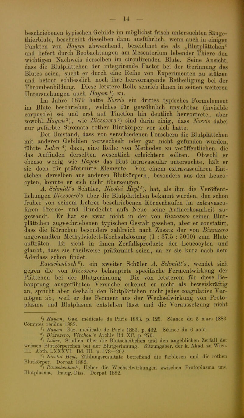 beschriebenen typischen Gebilde im möglichst frisch untersuchten Säuge- thierblute, beschreibt dieselben dann ausführlich, wenn auch in einigen Punkten von Hayem abweichend, bezeichnet sie als „Blutplättchen und liefert durch Beobachtungen am Mesenterium lebender Thiere den wichtigen Nachweis derselben im circulirenden Blute. Seine Ansicht, dass die Blutplättchen der integrirende Factor bei der Gerinnung des Blutes seien, sucht er durch eine Reihe von Experimenten zu stützen und betont schliesslich noch ihre hervorragende Betheiligung bei der Thrombenbildung. Diese letztere Rolle schrieb ihnen in seinen weiteren Untersuchungen auch Hayem ^) zu. Im Jahre 1879 hatte Norris ein drittes typisches Formelemeut im Blute beschrieben, welches für gewöhnlich unsichtbar (invisible corpuscle) sei und erst auf Tinction hin deutlich hervortrete, aber sowohl Hayem^), wie Bizzozero^) sind darin einig, dass Norris dabei nur gefärbte Stromata rother Blutkörper vor sich hatte. Der Umstand, dass von verschiedenen Forschern die Blutplättchen mit anderen Gebilden verwechselt oder gar nicht gefunden wurden, führte Laker ^) dazu, eine Reihe von Methoden zu veröffentlichen, die das Auffinden derselben wesentlich erleichtern sollten. Obwohl er ebenso wenig wie Hayem das Blut intravasculär untersuchte, hält er sie doch für präformirte Elemente. Von einem extravasculären Ent- stehen derselben aus anderen Blutkörpern, besonders aus den Leuco- cyteu, konnte er sich nicht überzeugen. A, Schmidfs Schüler, Nicolai Heyl^), hat, als ihm die Veröffent- lichungen Bizzozero's über die Blutplättchen bekannt wurden, den schon früher von seinem Lehrer beschriebenen Körnerhaufen im extravascu- lären Pferde- und Hundeblut aufs Neue seine Aufmerksamkeit zu- gewandt. Er hat sie zwar nicht in der von Bizzozero seinen Blut- plättchen zugeschriebenen typischen Gestalt gesehen, aber er constatirt, dass die Körnchen besonders zahlreich nach Zusatz der von Bizzozero angewandten Methylviolett-Kochsalzlösung (1 : 37,5 : 5000) zum Blute aufträten. Er sieht in ihnen Zerfallsproducte der Leucocyten und glaubt, dass sie theilweise präformirt seien, da er sie kurz nach dem Aderlass schon findet. Bauschenbach ^), ein zweiter Schüler A. Schmidfs, wendet sich gegen die von Bizzozero behauptete specifische Fermentwirkuug der Plättchen bei der Blutgerinnung. Die von letzterem für diese Be- hauptung ausgeführten Versuche erkennt er nicht als beweiskräftig an, spricht aber deshalb den Blutplättchen nicht jedes coagulative Ver- mögen ab, weil er das Ferment aus der Wechselwirkung von Proto- plasma und Blutplasma entstehen lässt und die Voraussetzung nicht ^) Hayem, Gaz. medicale de Paris 1883. p. 125. Seance du 5 niars 1888. Comptes rendus 1882. ^) Hayem, Gaz. medicale de Paris 1883. p. 432. Seance du 6 aoüt. ^) Bizzozero, Virchow's Archiv Bd. XC. p. 270. Laker, Studien über die Blutscheibchen und den angeblichen Zerfall der weissen Blutkörperchen bei der Blutgerinnung. Sitzungsber. der k. Akad. zu Wien. III. Abth. LXXXVI. Bd. III. p. 173—202. •') Nicolai Heyl, Zählungsresultate betreffend die farblosen und die roth(Mi Blutkörper. Dorpat 1882. ^) liausciienbach, Ueber die Wechselwirkungen zwischen Protoplasma und Blutplasma, Inaug.-Diss. Dorpat 1882.