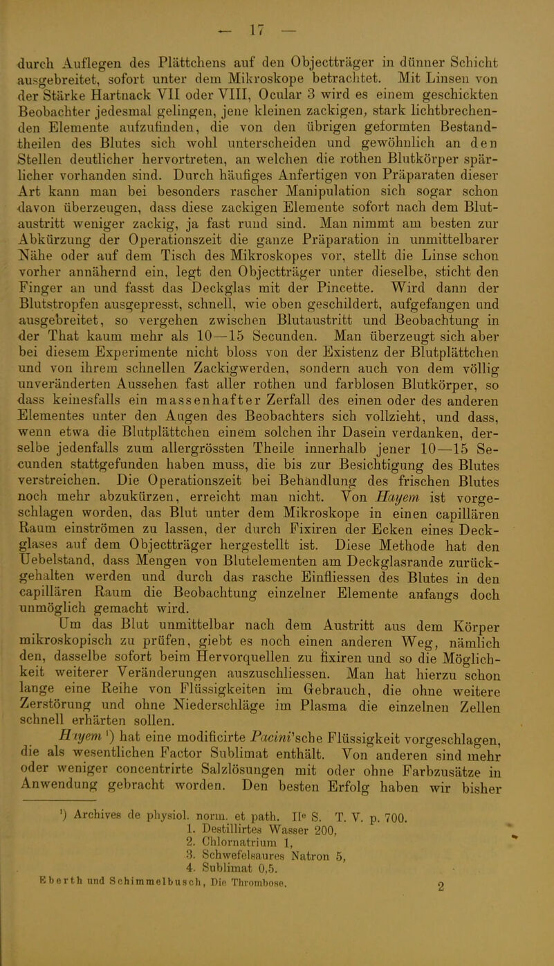 durch Auflegen des Plättchens auf den Objectträger m dünner Schicht au.sgebreitet, sofort unter dem Mikroskope betrachtet. Mit Linsen von der Stärke Hartuack VII oder VIII, Ocular 3 wird es einem geschickten Beobachter jedesmal gelingen, jene kleinen zackigen, stark lichtbrechen- den Elemente aufzufinden, die von den übrigen geformten Bestand- theilen des Blutes sich wohl unterscheiden und gewöhnlich an den Stellen deutlicher hervortreten, an welchen die rothen Blutkörper spär- licher vorhanden sind. Durch häutiges Anfertigen von Präparaten dieser Art kann mau bei besonders rascher Manipulation sich sogar schon davon überzeugen, dass diese zackigen Elemente sofort nach dem Blut- austritt weniger zackig, ja fast rund sind. Man nimmt am besten zur Abkürzung der Operationszeit die ganze Präparation in unmittelbarer Nähe oder auf dem Tisch des Mikroskopes vor, stellt die Linse schon vorher annähernd ein, legt den Objectträger unter dieselbe, sticht den Finger an und fasst das Deckglas mit der Pincette. Wird dann der Blutstropfen ausgepresst, schnell, wie oben geschildert, aufgefangen und ausgebreitet, so vergehen zwischen Blutaustritt und Beobachtung in der That kaum mehr als 10—15 Secunden. Man überzeugt sich aber bei diesem Experimente nicht bloss von der Existenz der Blutplättchen und von ihrem schnellen Zackigwerden, sondern auch von dem völlig unveränderten Aussehen fast aller rothen und farblosen Blutkörper, so dass keinesfalls ein massenhafter Zerfall des einen oder des anderen Elementes unter den Augen des Beobachters sich vollzieht, und dass, wenn etwa die Blutplättchen einem solchen ihr Dasein verdanken, der- selbe jedenfalls zum allergrössten Theile innerhalb jener 10—15 Se- cunden stattgefunden haben muss, die bis zur Besichtigung des Blutes verstreichen. Die Operationszeit bei Behandlung des frischen Blutes noch mehr abzukürzen, erreicht man nicht. Von Hayem ist vorge- schlagen worden, das Blut unter dem Mikroskope in einen capillären Raum einströmen zu lassen, der durch Fixiren der Ecken eines Deck- glases auf dem Objectträger hergestellt ist. Diese Methode hat den Uebelstand, dass Mengen von Blutelementen am Deckglasrande zurück- gehalten werden und durch das rasche Einfliessen des Blutes in den capillären Raum die Beobachtung einzelner Elemente anfangs doch unmöglich gemacht wird. Um das Blut unmittelbar nach dem Austritt aus dem Körper mikroskopisch zu prüfen, giebt es noch einen anderen Weg, nämlich den, dasselbe sofort beim Hervorquellen zu fixiren und so die Möglich- keit weiterer Veränderungen auszuschliessen. Man hat hierzu schon lange eine Reihe von Flüssigkeiten im Gebrauch, die ohne weitere Zerstörung und ohne Niederschläge im Plasma die einzelnen Zellen schnell erhärten sollen. E iyem ') hat eine modificirte Pacim'sche Flüssigkeit vorgeschlagen, die als wesentlichen Factor Subhmat enthält. Von anderen sind mehr oder weniger concentrirte Salzlösungen mit oder ohne Farbzusätze in Anwendung gebracht worden. Den besten Erfolg haben wir bisher ') Archives de physiol. norm, et path. II^ S. T. V. p. 700. 1. Destillirtes Wasser 200, 2. Chlornatrium 1, 3. Schwefelsaures Natron 5, 4. Sublimat 0.5. Eberth und Schimraelbusch, Die Thrombose. o