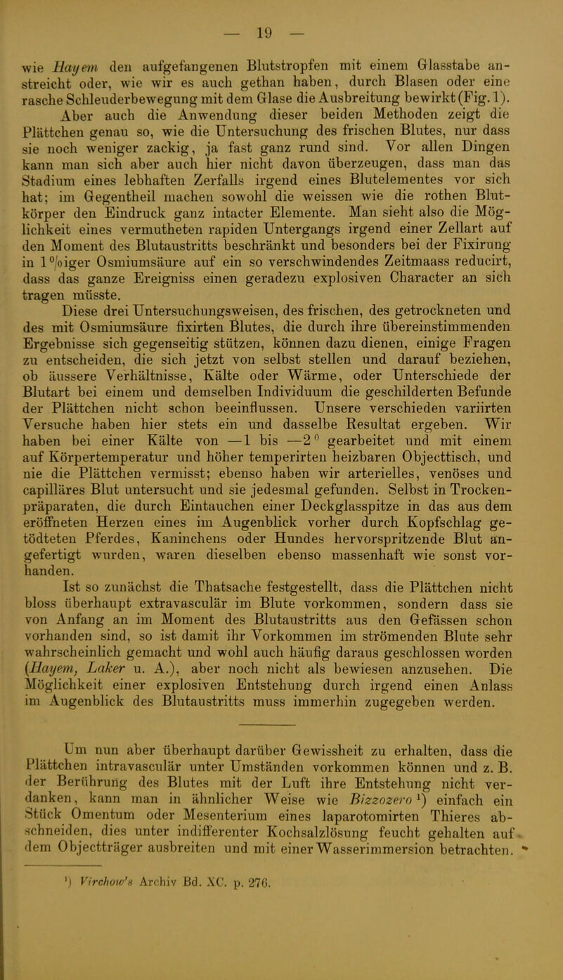 wie Hayem den aufgefangenen Blutstropfen mit einem Glasstabe an- streicht oder, wie wir es auch gethan haben, durch Blasen oder eine rasche Schleuderbewegung mit dem Glase die Ausbreitung bewirkt (Fig. 1). Aber auch die Anwendung dieser beiden Methoden zeigt die Plättchen genau so, wie die Untersuchung des frischen Blutes, nur dass sie noch weniger zackig, ja fast ganz rund sind. Vor allen Dingen kann man sich aber auch hier nicht davon überzeugen, dass man das Stadium eines lebhaften Zerfalls irgend eines Blutelementes vor sich hat; im Gegentheil machen sowohl die weissen wie die rothen Blnt- körper den Eindruck ganz intacter Elemente. Man sieht also die Mög- lichkeit eines vermutheten rapiden Untergangs irgend einer Zellart auf den Moment des Blutaustritts beschränkt und besonders bei der Fixirung in l°/oiger Osmiumsäure auf ein so verschwindendes Zeitmaass reducirt, dass das ganze Ereigniss einen geradezu explosiven Character an sich tragen müsste. Diese drei Untersuchungsweisen, des frischen, des getrockneten und des mit Osmiumsäure fixirten Blutes, die durch ihre übereinstimmenden Ergebnisse sich gegenseitig stützen, können dazu dienen, einige Fragen zu entscheiden, die sich jetzt von selbst stellen und darauf beziehen, ob äussere Verhältnisse, Kälte oder Wärme, oder Unterschiede der Blutart bei einem und demselben Individuum die geschilderten Befunde der Plättchen nicht schon beeinflussen. Unsere verschieden variirten Versuche haben hier stets ein und dasselbe Resultat ergeben. Wir haben bei einer Kälte von —1 bis —2 gearbeitet und mit einem auf Körpertemperatur und höher temperirten heizbaren Objecttisch, und nie die Plättchen vermisst; ebenso haben wir arterielles, venöses und capilläres Blut untersucht und sie jedesmal gefunden. Selbst in Trocken- präparaten, die durch Eintauchen einer Deckglasspitze in das aus dem eröffneten Herzen eines im Augenblick vorher durch Kopfschlag ge- tödteten Pferdes, Kaninchens oder Hundes hervorspritzende Blut an- gefertigt wurden, waren dieselben ebenso massenhaft wie sonst vor- handen. Ist so zunächst die Thatsache festgestellt, dass die Plättchen nicht bloss überhaupt extravasculär im Blute vorkommen, sondern dass sie von Anfang an im Moment des Blutaustritts aus den Gefässen schon vorhanden sind, so ist damit ihr Vorkommen im strömenden Blute sehr wahrscheinlich gemacht und wohl auch häufig daraus geschlossen worden [Hayem, LaTcer u. A.), aber noch nicht als bewiesen anzusehen. Die Möglichkeit einer explosiven Entstehung durch irgend einen Anlass im Augenblick des Blutaustritts muss immerhin zugegeben werden. Um nun aber überhaupt darüber Gewissheit zu erhalten, dass die Plättchen intravasculär unter Umständen vorkommen können und z. B. der Berührung des Blutes mit der Luft ihre Entstehung nicht ver- danken , kann man in ähnlicher Weise wie Bizzozero ^) einfach ein Stück Omentum oder Mesenterium eines laparotomirten Thieres ab- schneiden, dies unter indifferenter Kochsalzlösung feucht gehalten auf. dem Objectträger ausbreiten und mit einerWasseriramersion betrachten.