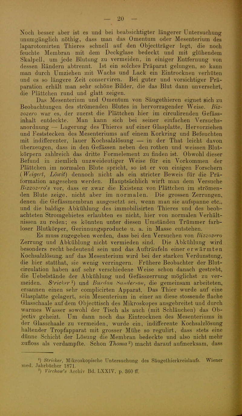 Noch besser aber ist es und bei beabsichtigter längerer Untersuchung unumgänglich nöthig, dass man das Omentum oder Mesenterium des laparotomirten Thieres schnell auf den Objectträger legt, die noch feuchte Membran mit dem Deckglase bedeckt und mit glühendem Skalpell, um jede Blutung zu vermeiden, in einiger Entfernung von dessen Rändern abtrennt. Ist ein solches Präparat gelungen, so kann man durch Umziehen mit Wachs und Lack ein Eintrocknen verhüten und es so längere Zeit conserviren. Bei guter und vorsichtiger Prä- paration erhält man sehr schöne Bilder, die das Blut dann unversehrt, die Plättchen rund und glatt zeigen. Das Mesenterium und Omentum von Säugethieren eignet sich zu Beobachtungen des strömenden Blutes in hervorragender Weise, ßiz- zozero war es, der zuerst die Plättchen hier im circulirenden Gefass- inhalt entdeckte. Man kann sich bei seiner einfachen Versuchs- anordnung — Lagerung des Thieres auf einer Glasplatte, Hervorziehen und Feststecken des Mesenteriums auf einem Korkring und Befeuchten mit indijfferenter, lauer Kochsalzlösung — in der That leicht davon überzeugen, dass in den Gefässen neben den rothen und weissen Blut- körpern zahlreich das dritte Formelement zu finden ist. Obwohl dieser Befund in ziemlich unzweideutiger Weise für ein Vorkommen der Plättchen im normalen Blute spricht, so ist er von einigen Forschern {Weigert, Löwit) dennoch nicht als ein stricter Beweis für die Prä- formation angesehen werden. Hauptsächlich wirft man dem Versuche Bizzozfro's vor, dass er zwar die Existenz von Plättchen im strömen- den Blute zeige, nicht aber im normalen. Die grossen Zerrungen, denen die Gefässmembran ausgesetzt sei, wenn man sie aufspanne etc., und die baldige Abkühlung des immobilisirten Thieres und des beob- achteten Stromgebietes erlaubten es nicht, hier von normalen Verhält- nissen zu reden; es könnten unter diesen Umständen Trümmer farb- loser Blutkörper, Gerinnungsproducte u. a. in Masse entstehen. Es muss zugegeben werden, dass bei den Versuchen von Bizzozpro Zerrung und Abkühlung nicht vermieden sind. Die Abkühlung wird besonders recht bedeutend sein und das Aufträufeln einer erwärmten Kochsalzlösung, auf das Mesenterium wird bei der starken Verdunstung, die hier statthat, sie wenig verringern. Frühere Beobachter der Blut- cireulation haben auf sehr verschiedene Weise schon danach gestrebt, die Uebelstände der Abkühlung und Gefässzerrung möglichst zu ver- meiden. S^rich'fr^) und Burdon Sauclerson, die gemeinsam arbeiteten, ersannen einen sehr complicirten Apparat. Das Thier wurde auf eine Glasplatte gelagert, sein Mesenterium in einer an diese stossende flache Glasschaale auf dem Objecttisch des Mikroskopes ausgebreitet und durch warmes Wasser sowohl der Tisch als auch (mit Schläuchen) das Ob- jectiv geheizt. Um dann noch das Eintrocknen des Mesenteriums in der Glasschaale zu vermeiden, wurde ein, indiJBFerente Kochsalzlösung haltender Tropfapparat mit grosser Mühe so regulirt, dass stets eine dünne Schicht der Lösung die Membran bedeckte und also nicht mehr zufloss als verdampfte. Schon Thoma ^) macht darauf aufmerksam, dass ^) Stricker, Mikroskopische Untersuchung des Säugethierkreislaufs. Wiener med. Jahrbücher 1871.