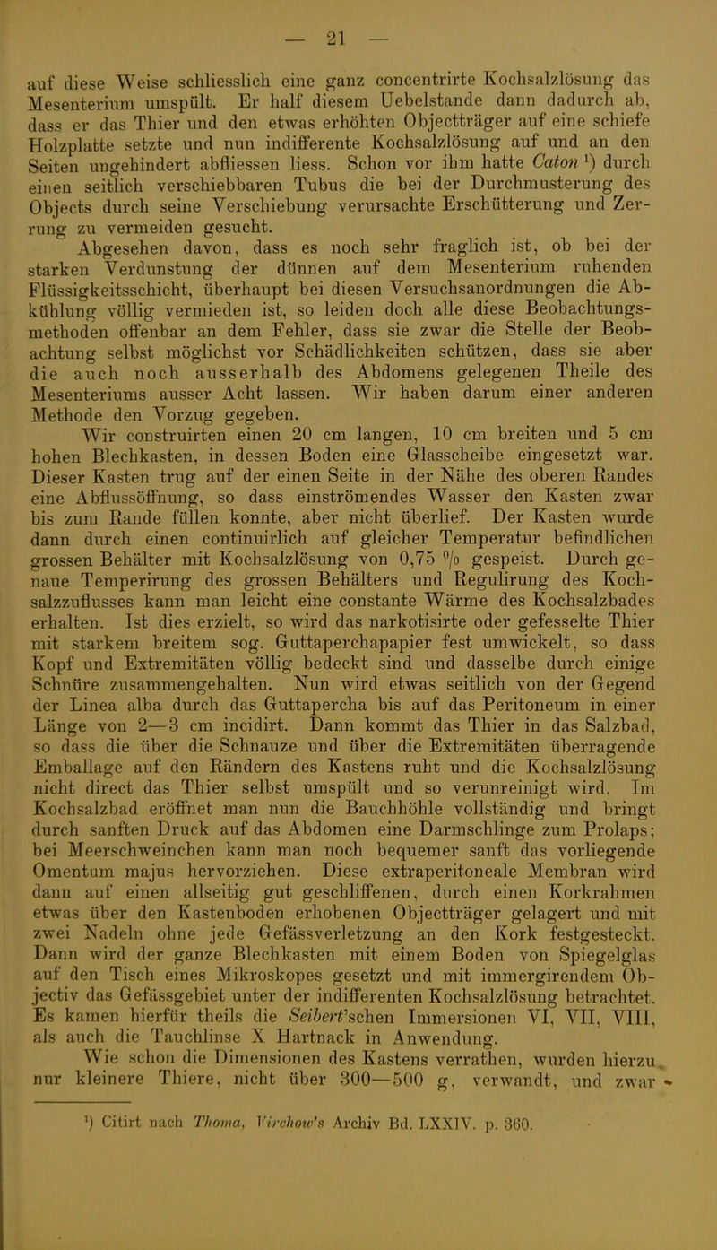 auf diese Weise schliesslich eine ganz concentrirte Kochsalzlösung das Mesenterium umspült. Er half diesem üebelstande dann dadurch ab, dass er das Thier und den etwas erhöhten Objectträger auf eine schiefe Holzplatte setzte und nun indifferente Kochsalzlösung auf und an den Seiten ungehindert abfliessen Hess. Schon vor ihm hatte Caton ^) durch einen seitlich verschiebbaren Tubus die bei der Durchmusterung des Objects durch seine Verschiebung verursachte Erschütterung und Zer- rung zu vermeiden gesucht. Abgesehen davon, dass es noch sehr fraglich ist, ob bei der starken Verdunstung der dünnen auf dem Mesenterium ruhenden Flüssigkeitsschicht, überhaupt bei diesen Versuchsanordnungen die Ab- kühlung völlig vermieden ist, so leiden doch alle diese Beobachtungs- methoden offenbar an dem Fehler, dass sie zwar die Stelle der Beob- achtung selbst möglichst vor Schädlichkeiten schützen, dass sie aber die auch noch ausserhalb des Abdomens gelegenen Theile des Mesenteriums ausser Acht lassen. Wir haben darum einer anderen Methode den Vorzug gegeben. Wir construirten einen 20 cm langen, 10 cm breiten und 5 cm hohen Blechkasten, in dessen Boden eine Glasscheibe eingesetzt war. Dieser Kasten trug auf der einen Seite in der Nähe des oberen Randes eine ilbflussöffnung, so dass einströmendes Wasser den Kasten zwar bis zum Rande füllen konnte, aber nicht überlief. Der Kasten wurde dann durch einen continuirlich auf gleicher Temperatur befindlichen grossen Behälter mit Kochsalzlösung von 0,75 °/o gespeist. Durch ge- naue Temperirung des grossen Behälters und Regulirung des Koch- salzzuflusses kann man leicht eine constante Wärme des Kochsalzbades erhalten. Ist dies erzielt, so wird das narkotisirte oder gefesselte Thier mit starkem breitem sog. Guttaperchapapier fest umwickelt, so dass Kopf und Extremitäten völlig bedeckt sind und dasselbe durch einige Schnüre zusammengehalten. Nun wird etwas seitlich von der Gegend der Linea alba durch das Guttapercha bis auf das Peritoneum in einer Länge von 2—3 cm incidirt. Dann kommt das Thier in das Salzbad, so dass die über die Schnauze und über die Extremitäten überragende Emballage auf den Rändern des Kastens ruht und die Kochsalzlösung nicht direct das Thier selbst umspült und so verunreinigt wird. Im Kochsalzbad eröffnet man nun die Bauchhöhle vollständig und bringt durch sanften Druck auf das Abdomen eine Darmschlinge zum Prolaps: bei Meerschweinchen kann man noch bequemer sanft das vorliegende Omentum majus hervorziehen. Diese extraperitoneale Membran wird dann auf einen allseitig gut geschliffenen, durch einen Korkrahmen etwas über den Kastenboden erhobenen Objectträger gelagert und mit zwei Nadeln ohne jede Gefässverletzung an den Kork festgesteckt. Dann wird der ganze Blechkasten mit einem Boden von Spiegelglas auf den Tisch eines Mikroskopes gesetzt und mit immergirendem Ob- jectiv das Gefässgebiet unter der indifferenten Kochsalzlösung betrachtet. Es kamen hierfür theils die Seiberfsehen Immersionen VI, VII, VIII, als auch die Tauchlinse X Hartnack in Anwendung. Wie schon die Dimensionen des Kastens verrathen, wurden hierzu, nur kleinere Thiere, nicht über 300—500 g, verwandt, und zwar «• ') Citirt nach Thoma, Virchotv's Archiv Bd. LXXIV. p. 360.