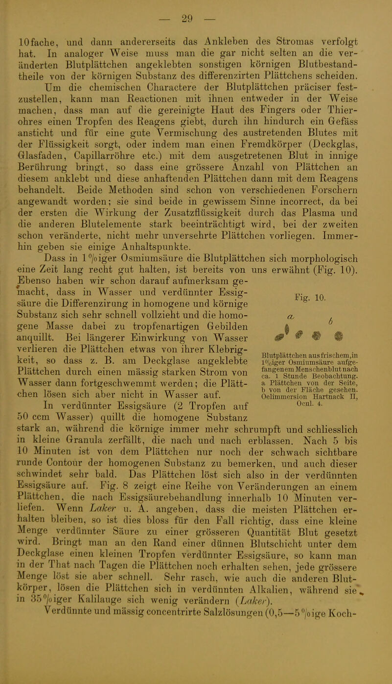 10fache, und dann andererseits das Ankleben des Stromas verfolgt hat. In analoger Weise miiss man die gar nicht selten an die ver- änderten Blutplättchen angeklebten sonstigen körnigen Blutbestand- theile von der körnigen Substanz des difiFerenzirten Plättchens scheiden. Um die chemischen Charactere der Blutplättchen präciser fest- zustellen, kann man Reactionen mit ihnen entweder in der Weise machen, dass man auf die gereinigte Haut des Fingers oder Thier- ohres einen Tropfen des Reagens giebt, durch ihn hindurch ein Gefäss ansticht und für eine gute Vermischung des austretenden Blutes mit der Flüssigkeit sorgt, oder indem man einen Fremdkörper (Deckglas, Glasfaden, Capillarröhre etc.) mit dem ausgetretenen Blut in innige Berührung bringt, so dass eine grössere Anzahl von Plättchen an diesem anklebt und diese anhaftenden Plättchen dann mit dem Reagens behandelt. Beide Methoden sind schon von verschiedenen Forschern angewandt worden; sie sind beide in gewissem Sinne incorrect, da bei der ersten die Wirkung der Zusatzflüssigkeit durch das Plasma und die anderen Blutelemente stark beeinträchtigt wird, bei der zweiten schon veränderte, nicht mehr unversehrte Plättchen vorliegen. Immer- hin geben sie einige Anhaltspunkte. Dass in l°/oiger Osmiumsäure die Blutplättchen sich morphologisch eine Zeit lang recht gut halten, ist bereits von uns erwähnt (Fig. 10). Ebenso haben wir schon darauf aufmerksam ge- macht, dass in Wasser und verdünnter Essig- j^. säure die DifiFerenzirung in homogene und körnige Substanz sich sehr schnell vollzieht und die homo- cv ^ gene Masse dabei zu tropfenartigen Gebilden anquillt. Bei längerer Einwirkung von Wasser verlieren die Plättchen etwas von ihrer Klebrig- 1 T T-, T^ 1 1 Till Bkitplättchen ausfriscnem,m keit, so dass z. B. am Ueckglase angeklebte lo/oiger Osmiumsäure aufge- Plättchen durch einen mässig starken Strom von ä''^i'''stmS'äoÄ Wasser dann fortgeschwemmt werden; die Plätt- ^ Piättcheu von der Seite, „i -11 -II- TXT p l» von der Fläche gesehen. chen losen sich aber nicht in Wasser auf. Oeiimmersion Hartuack n, In verdünnter Essigsäure (2 Tropfen auf ^^^^ 50 ccm Wasser) quillt die homogene Substanz stark an, während die körnige immer mehr schrumpft und schliesslich in kleine Granula zerfällt, die nach und nach erblassen. Nach 5 bis 10 Minuten ist von dem Plättchen nur noch der schwach sichtbare runde Contour der homogenen Substanz zu bemerken, und auch dieser schwindet sehr bald. Das Plättchen löst sich also in der verdünnten Essigsäure auf. Fig. 8 zeigt eine Reihe von Veränderungen an einem Plättchen, die nach Essigsäurebehandlung innerhalb 10 Minuten ver- liefen. Wenn Laker u. A. angeben, dass die meisten Plättchen er- halten bleiben, so ist dies bloss für den Fall richtig, dass eine kleine Menge verdünnter Sänre zu einer grösseren Quantität Blut gesetzt wird. Bringt man an den Rand einer dünnen Blutschicht unter dem Deckglase einen kleinen Tropfen verdünnter Essigsäure, so kann man in der That nach Tagen die Plättchen noch erhalten sehen, jede grössere Menge löst sie aber schnell. Sehr rasch, wie auch die anderen Blut- körper, lösen die Plättchen sich in verdünnten Alkalien, während sie\ in 35>iger Kalilauge sich wenig verändern {Laker). Verdünnte und mässig concentrirte Salzlösungen (0,5—5 > ige Koch-