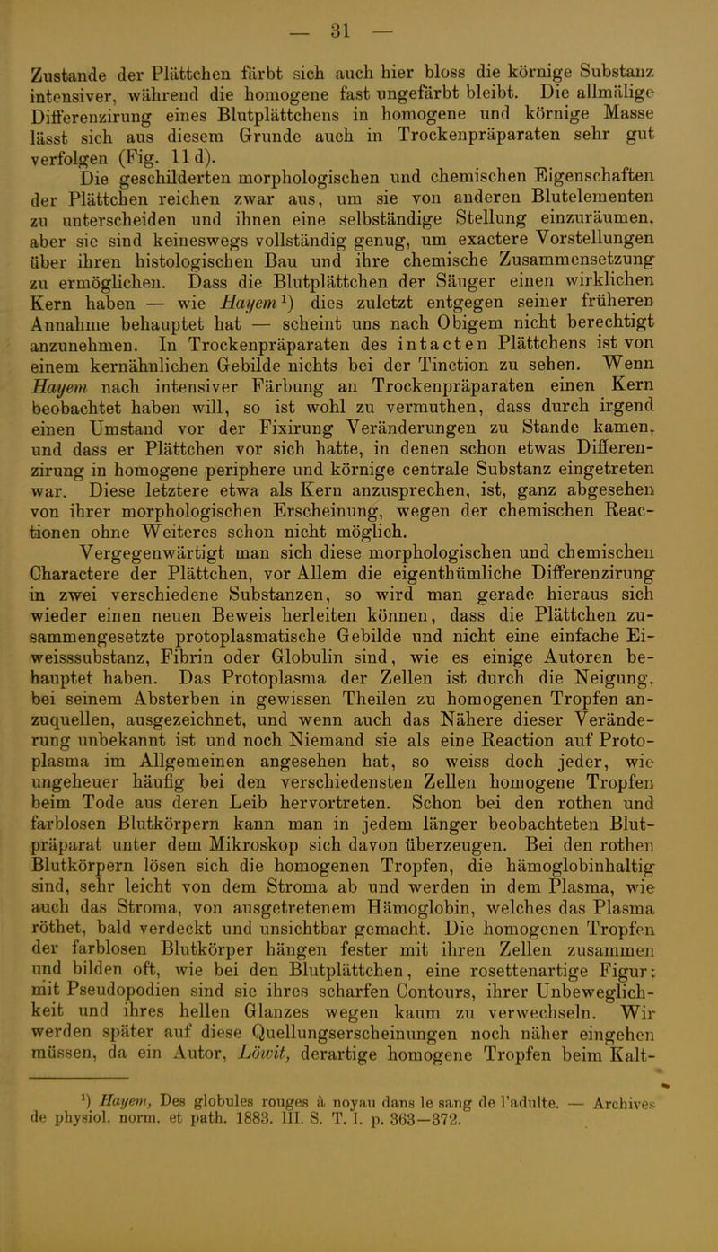 Zustande der Plättchen färbt sich auch hier bloss die körnige Substanz intensiver, während die homogene fast ungefärbt bleibt. Die allmälige Dilferenzirung eines Blutplättchens in homogene und körnige Masse lässt sich aus diesem Grunde auch in Trockenpräparaten sehr gut verfolgen (Fig. 11 d). Die geschilderten morphologischen und chemischen Eigenschaften der Plättchen reichen zwar aus, um sie von anderen Blutelementen zu unterscheiden und ihnen eine selbständige Stellung einzuräumen, aber sie sind keineswegs vollständig genug, um exactere Vorstellungen über ihren histologischen Bau und ihre chemische Zusammensetzung zu ermöglichen. Dass die Blutplättchen der Säuger einen wirklichen Kern haben — wie Eayem^) dies zuletzt entgegen seiner früheren Annahme behauptet hat — scheint uns nach Obigem nicht berechtigt anzunehmen. In Trockenpräparaten des intacten Plättchens ist von einem kernähnlichen Gebilde nichts bei der Tinction zu sehen. Wenn Hayem nach intensiver Färbung an Trockenpräparaten einen Kern beobachtet haben will, so ist wohl zu vermuthen, dass durch irgend einen Umstand vor der Fixirung Veränderungen zu Stande kamen, und dass er Plättchen vor sich hatte, in denen schon etwas Difieren- zirung in homogene periphere und körnige centrale Substanz eingetreten war. Diese letztere etwa als Kern anzusprechen, ist, ganz abgesehen von ihrer morphologischen Erscheinung, wegen der chemischen Reac- tionen ohne Weiteres schon nicht möglich. Vergegenwärtigt man sich diese morphologischen und chemischen Charactere der Plättchen, vor Allem die eigenthümliche Differenzirung in zwei verschiedene Substanzen, so wird man gerade hieraus sich wieder einen neuen Beweis herleiten können, dass die Plättchen zu- sammengesetzte protoplasmatische Gebilde und nicht eine einfache Ei- weisssubstanz, Fibrin oder Globulin sind, wie es einige Autoren be- hauptet haben. Das Protoplasma der Zellen ist durch die Neigung\ bei seinem Absterben in gewissen Theilen zu homogenen Tropfen an- zuquellen, ausgezeichnet, und wenn auch das Nähere dieser Verände- rung unbekannt ist und noch Niemand sie als eine Reaction auf Proto- plasma im Allgemeinen angesehen hat, so weiss doch jeder, wie ungeheuer häufig bei den verschiedensten Zellen homogene Tropfen beim Tode aus deren Leib hervortreten. Schon bei den rothen und farblosen Blutkörpern kann man in jedem länger beobachteten Blut- präparat unter dem Mikroskop sich davon überzeugen. Bei den rothen Blutkörpern lösen sich die homogenen Tropfen, die hämoglobinhaltig^ sind, sehr leicht von dem Stroma ab und werden in dem Plasma, wie auch das Stroma, von ausgetretenem Hämoglobin, welches das Plasma röthet, bald verdeckt und unsichtbar gemacht. Die homogenen Tropfen der farblosen Blutkörper hängen fester mit ihren Zellen zusammen und bilden oft, wie bei den Blutplättchen, eine rosettenartige Figur; niit Pseudopodien sind sie ihres scharfen Contours, ihrer Unbeweglich- keit und ihres hellen Glanzes wegen kaum zu verwechseln. Wir werden später auf diese Quellungserscheinungen noch näher eingehen müssen, da ein Autor, Löivit, derartige homogene Tropfen beim Kalt- Hayem, Des globules rouges a noyau dans le sang de l'adulte. — Archiven de physiol. norm, et path. 1883. III. S. T. 1. p. 363—372.