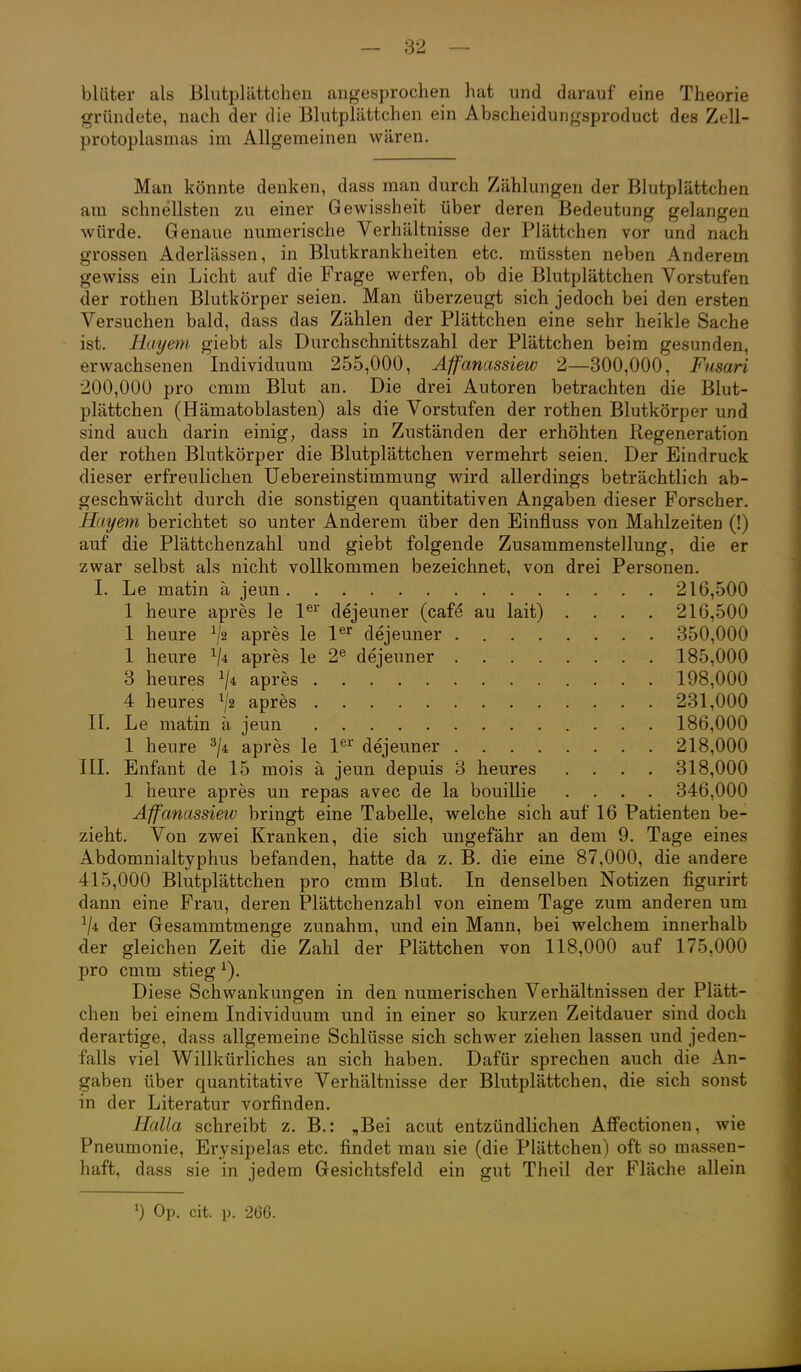 bliiter als Blutplättchen angesprochen hat und darauf eine Theorie gründete, nach der die Blutplättchen ein Abscheidungsproduct des Zell- protoplasmas im Allgemeinen wären. Man könnte denken, dass man durch Zählungen der Blutplättchen am schnellsten zu einer Gewissheit über deren Bedeutung gelangen würde. Genaue numerische Verhältnisse der Plättchen vor und nach grossen Aderlässen, in Blutkrankheiten etc. müssten neben Anderem gewiss ein Licht auf die Frage werfen, ob die Blutplättchen Vorstufen der rothen Blutkörper seien. Man überzeugt sich jedoch bei den ersten Versuchen bald, dass das Zählen der Plättchen eine sehr heikle Sache ist. Rayetn giebt als Durchschnittszahl der Plättchen beim gesunden, erwachsenen Individuum 255,000, Affanassiew 2—300,000, Fusari 200,000 pro emm Blut an. Die drei Autoren betrachten die Blut- plättchen (Hämatoblasten) als die Vorstufen der rothen Blutkörper und sind auch darin einig, dass in Zuständen der erhöhten Regeneration der rothen Blutkörper die Blutplättchen vermehrt seien. Der Eindruck dieser erfreulichen Uebereinstimmung wird allerdings beträchtlich ab- geschwächt durch die sonstigen quantitativen Angaben dieser Forscher. Hayem berichtet so unter Anderem über den Einfluss von Mahlzeiten (!) auf die Plättchenzahl und giebt folgende Zusammenstellung, die er zwar selbst als nicht vollkommen bezeichnet, von drei Personen. I. Le matin a jeun 216,500 1 heure apres le 1^^' dejeuner (caf^ au lait) .... 216,500 1 heure apres le 1®^ dejeuner 350,000 1 heure V-i apres le 2^ dejeuner 185,000 3 heures apres 198,000 4 heures ^2 apres 231,000 n. Le matin ä jeun 186,000 1 heure apres le 1®^' dejeuner 218,000 III. Enfant de 15 mois ä jeun depuis 3 heures .... 318,000 1 heure apres un repas avec de la bouillie .... 346,000 Affanassiew bringt eine Tabelle, welche sich auf 16 Patienten be- zieht. Von zwei Kranken, die sich ungefähr an dem 9. Tage eines Abdomnialtyphus befanden, hatte da z. B. die eine 87,000, die andere 415,000 Blutplättchen pro cmm Blut. In denselben Notizen figurirt dann eine Frau, deren Plättchenzahl von einem Tage zum anderen um der Gesammtmenge zunahm, und ein Mann, bei welchem innerhalb der gleichen Zeit die Zahl der Plättchen von 118,000 auf 175,000 pro cmm stieg ^). Diese Schwankungen in den numerischen Verhältnissen der Plätt- chen bei einem Individuum und in einer so kurzen Zeitdauer sind doch derartige, dass allgemeine Schlüsse sieb schwer ziehen lassen und jeden- falls viel Willkürliches an sich haben. Dafür sprechen auch die An- gaben über quantitative Verhältnisse der Blutplättchen, die sich sonst in der Literatur vorfinden. Halla schreibt z. B.: „Bei acut entzündlichen Affectionen, wie Pneumonie, Erysipelas etc. findet man sie (die Plättchen) oft so massen- haft, dass sie in jedem Gesichtsfeld ein gut Theil der Fläche allein 0 Op. cit. p. 266.