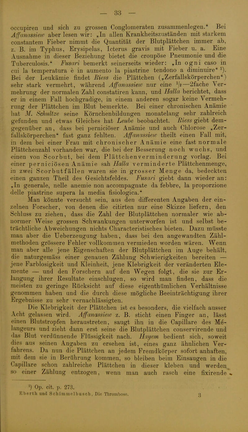 occupiren und sich zu grossen Conglomeraten zusammenlegen. Bei Affanassieir aber lesen wir: „In allen Krankheitszuständen mit starkem constantem Fieber nimmt die Quantität der Blutplättchen immer ab, z. B. im Typhus, Erysipelas, Icterus gravis mit Fieber u. a. Eine Ausnahme in dieser Beziehung bietet die croupöse Pneumonie und die Tuberculosis. Fusari bemerkt seinerseits wieder: „In ogni caso in cui la temperatura e in aumento la piastrine tendono a diminuire Bei der Leukämie findet Riess die Plättchen („Zerfallskörperchen) sehr stark vermehrt, während Affanassieiv nur eine —2fache Ver- mehrung der normalen Zahl constatiren kann, und Hallet berichtet, dass er in einem Fall hochgradige, in einem anderen sogar keine Vermeh- rung der Plättchen im Blut bemerkte. Bei einer chronischen Anämie hat 31. Schnitze seine Körnchenbildungen monatelang sehr zahlreich gefunden und etwas Gleiches hat Leube beobachtet. Riess giebt dem- gegenüber an, dass bei perniciöser Anämie und auch Chlorose „Zer- fallskörperchen fast ganz fehlten. Affanassieiv theilt einen Fall mit, in dem bei einer Frau mit chronischer Anämie eine fast normale Plättchenzahl vorhanden war, die bei der Besserung noch wuchs, und einen von Scorbut, bei dem Plättchen Verminderung vorlag. Bei einer perniciösen Anämie sah Halla verminderte Plättchenmenge, in zwei Scorbut fällen waren sie in grosser Menge da, bedeckten einen ganzen Theil des Gesichtsfeldes. Fusari giebt dann wieder an: „In generale, nelle anemie non accompagnate da febbre, la proporzione delle piastrine supera la media fisiologica. Man könnte versucht sein, aus den differenten Angaben der ein- zelnen Forscher, von denen die citirten nur eine Skizze liefern, den Schluss zu ziehen, dass die Zahl der Blutplättchen normaler wie ab- normer Weise grossen Schwankungen unterworfen ist und selbst be- trächtliche Abweichunsfen nichts Characteristisches bieten. Dazu müsste man aber die Ueberzeugung haben, dass bei den angewandten Zähl- methoden grössere Fehler vollkommen vermieden worden wären. Wenn man aber alle jene Eigenschaften der Blutplättchen im Auge behält, die naturgemäss einer genauen Zählung Schwierigkeiten bereiten — jene Farblosigkeit und Kleinheit, jene Klebrigkeit der veränderten Ele- mente — und den Forschern auf den Wegen folgt, die sie zur Er- langung ihrer Resultate einschlugen, so wird man finden, dass die meisten zu geringe Rücksicht auf diese eigenthümlichen Verhältnisse genommen haben und die durch diese mögliche Beeinträchtigung ihrer Ergebnisse zu sehr vernachlässigten. Die Klebrigkeit der Plättchen ist es besonders, die vielfach ausser Acht gelassen wird. Affaiiassiew z. B. sticht einen Finger an, lässt einen Blutstropfen heraustreten, saugt ihn in die Capillare des Me- langeurs und zieht dann erst seine die Blutplättchen conservirende und das Blut verdünnende Flüssigkeit nach. Hayem bedient sich, soweit dies aus seinen Angaben zu ersehen ist, eines ganz ähnlichen Ver- fahrens. Da nun die Plättchen an jedem Fremdkörper sofort anhaften, mit dem sie in Berührung kommen, so bleiben beim Einsaugen in die Capillare schon zahlreiche Plättchen in dieser kleben und werden^ so einer Zählung entzogen, wenn man auch rasch eine fixirende*% ') Op. cit. p. 273. Eberth und Schimmelbusch, Die Thrombose. 3