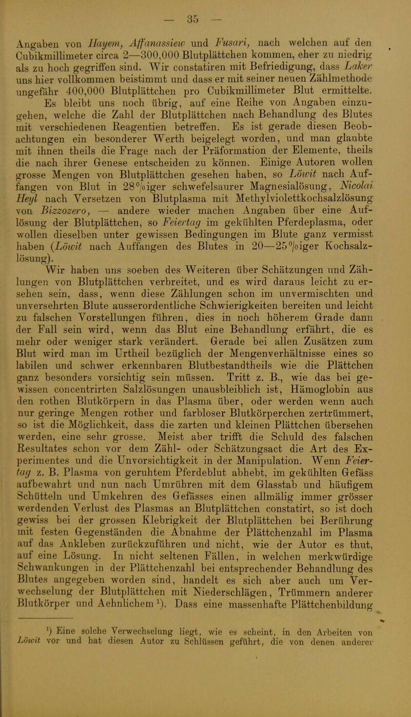 Angaben von Hmjem, Affanassiew und Fusari, nach welchen auf den Cubikmillimeter circa 2—300,000 Blutplättchen kommen, eher zu niedrig als zu hoch gegriffen sind. Wir constatiren mit Befriedigung, dass Laker uns hier vollkommen beistimmt und dass er mit seiner neuen Zählmethode ungeftihr 400,000 Blutplättchen pro Cubikmillimeter Blut ermittelte. Es bleibt uns noch übrig, auf eine Reihe von Angaben einzu- gehen, welche die Zahl der Blutplättchen nach Behandlung des Blutes mit verschiedenen Reagentien betreffen. Es ist gerade diesen Beob- achtungen ein besonderer Werth beigelegt worden, und man glaubte mit ihnen theils die Frage nach der Präformation der Elemente, theils die nach ihrer Genese entscheiden zu können. Einige Autoren wollen grosse Mengen von Blutplättchen gesehen haben, so Löwit nach Auf- fangen von Blut in 28^/oiger schwefelsaurer Magnesialösung, Nicolai Heiß nach Versetzen von Blutplasma mit Methylviolettkochsalzlösung von Bizzozero, — andere wieder machen Angaben über eine Auf- lösung der Blutplättchen, so Feiertag im gekühlten Pferdeplasma, oder wollen dieselben unter gewissen Bedingungen im Blute ganz vermisst haben {Löwit nach Auffangen des Blutes in 20—25^/oiger Kochsalz- lösung). Wir haben uns soeben des Weiteren über Schätzungen und Zäh- lungen von Blutplättchen verbreitet, und es wird daraus leicht zu er- sehen sein, dass, wenn diese Zählungen schon im unvermischten und unversehrten Blute ausserordentliche Schwierigkeiten bereiten und leicht zu falschen Vorstellungen führen, dies in noch höherem Grade dann der Fall sein wird, wenn das Blut eine Behandlung erfährt, die es mehr oder weniger stark verändert. Gerade bei allen Zusätzen zum Blut wird man im Urtheil bezüglich der Mengenverhältnisse eines so labilen und schwer erkennbaren Blutbestandtheils wie die Plättchen ganz besonders vorsichtig sein müssen. Tritt z. B., wie das bei ge- wissen concentrirten Salzlösungen unausbleiblich ist, Hämoglobin aus den rothen Blutkörpern in das Plasma über, oder werden wenn auch nur geringe Mengen rother und farbloser Blutkörperchen zertrümmert, so ist die Möglichkeit, dass die zarten und kleinen Plättchen übersehen werden, eine sehr grosse. Meist aber trifft die Schuld des falschen Resultates schon vor dem Zähl- oder Schätzungsact die Art des Ex- perimentes und die Unvorsichtigkeit in der Manipulation. Wenn Feier- tag z. B. Plasma von geruhtem Pferdeblut abhebt, im gekühlten Gefäss aufbewahrt und nun nach Umrühren mit dem Glasstala und häufigem Schütteln und Umkehren des Gefässes einen allmälig immer grösser werdenden Verlust des Plasmas an Blutplättchen constatirt, so ist doch gewiss bei der grossen Klebrigkeit der Blutplättchen bei Berührung mit festen Gegenständen die Abnahme der Plättchenzahl im Plasma auf das Ankleben zurückzuführen und nicht, wie der Autor es thut, auf eine Lösung. In nicht seltenen Fällen, in welchen merkwürdige Schwankungen in der Plättchenzahl bei entsprechender Behandlung des Blutes angegeben worden sind, handelt es sich aber auch um Ver- wechselung der Blutplättchen mit Niederschlägen, Trümmern anderer Blutkörper und Aehnlichem Dass eine massenhafte Plättchenbildung Eine solche Verwechselung Hegt, wie es scheint, in den Arbeiten von Löwit vor und hat diesen Autor zu Schlüssen geführt, die von denen, anderer