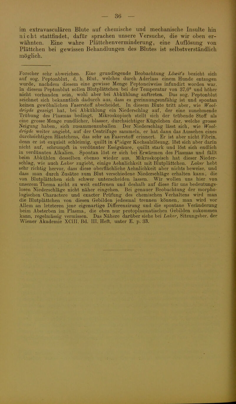 im extravasciilären Blute auf chemische und mechanische Insulte hin nicht stattfindet, dafür sprachen unsere Versuche, die wir oben er- wähnten. Eine wahre Plättchenverminderung, eine Auflösung von Plättchen bei gewissen Behandlungen des Blutes ist selbstverständlich möglich. Forscher sehr abweichen. Eine grundlegende Beobachtung Löwit's bezieht sich auf sog. Peptonblut, d. h. Blut, welches durch Aderlass einem Hunde entzogen wurde, nachdem diesem eine gewisse Menge Peptoneiweiss infundirt worden war. In diesem Peptonblut sollen Blutplättchen bei der Temperatur von 37,0° und höher nicht vorhanden seih, wohl aber bei Abkühlung auftreten. Das sog, Peptonblut zeichnet sich bekanntlich dadurch aus, dass es gerinnungsunfähig ist und spontan keinen gewöhnlichen Faserstoff abscheidet. In diesem Blute tritt aber, wie Wool- drigde gezeigt hat, bei Abkühlung ein Niederschlag auf, der eine zunehmende Trübung des Plasmas bedingt. Mikroskopisch stellt sich der trübende Stoff als eine grosse Menge rundlicher, blasser, durchsichtiger Kügelchen dar, welche grosse Neigung haben, sich zusammenzuballen. Der Niederschlag lässt sich, wie Wool- drigde weiter angiebt, auf der Centrifuge sammeln, er hat dann das Aussehen eines durchsichtigen Häutchens, das sehr an Faserstoff erinnert. Er ist aber nicht Fibrin, denn er ist exquisit schleimig, quillt in 47oiger Kochsalzlösung, löst sich aber darin nicht auf, schrumpft in verdünnter Essigsäure, quillt stark und löst sich endlich in verdünnten Alkalien. Spontan löst er sich bei Erwärmen des Plasmas und fällt beim Abkühlen desselben ebenso wieder aus. Mikroskopisch hat dieser Nieder- schlag, wie auch Laker zugiebt, einige Aehnlichkeit mit Blutplättchen. Laker hebt sehr richtig hervor, dass diese oberflächliche Aehnlichkeit aber nichts beweise, und dass man durch Zusätze zum Blut verschiedene Niederschläge erhalten kann, die von Blutplättchen sich schwer unterscheiden lassen. Wir wollen uns hier von unserem Thema nicht zu weit entfernen und deshalb auf diese für uns bedeutungs- losen Niederschläge nicht näher eingehen. Bei genauer Beobachtung der morpho- logischen Charactere und exacter Prüfung des chemischen Verhaltens wird man die Blutplättchen von diesen Gebilden jedesmal trennen können, man wird vor Allem an letzteren jene eigenartige Differenzirung und die spontane Veränderung beim Absterben im Plasma, die eben nur protoplasmatischeu Gebilden zukommen kann, regelmässig vermissen. Das Nähere darüber siehe bei Laker, Sitzungsber. der Wiener Akademie XCIII. Bd. III. Heft, unter E. p. 33.