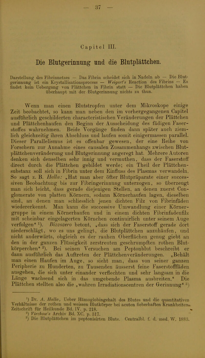 Capitel III. Die Blutgerinnimg und die Blutplättchen. Darstellung des Fibrinnetzes — Das Fibrin scheidet sich in Nadeln ab — Die Blut- gerinnung ist ein Krystallisationsprocess — Weigert's Reaction des Fibrins — Es findet kein Uebergang von Plättchen in Fibrin statt — Die Blutplättchen haben überhaupt mit der Blutgerinnung nichts zu thun. Wenn man einen Blutstropfen unter dem Mikroskope einige Zeit beobachtet, so kann man neben den im vorbergegangenen Capitel ausführlich geschilderten characteristischen Veränderungen der Plättchen und Plättchenhaufen den Beginn der Ausscheidung des fädigen Faser- stoffes wahrnehmen. Beide Vorgänge finden dann später auch ziem- lich gleichzeitig ihren Abschluss und laufen somit einigermassen parallel. Dieser Parallelismus ist es offenbar gewesen, der eine Reihe von Forschern zur Annahme eines causalen Zusammenhangs zwischen Blut- plättchenveränderung und Blutgerinnung angeregt hat. Mehrere Autoren denken sich denselben sehr innig und vermuthen, dass der Faserstoff direct durch die Plättchen gebildet werde; ein Theil der Plättchen- substanz soll sich in Fibrin unter dem Einfluss des Plasmas verwandeln. So sagt z, B. Holla: „Hat man aber öfter Blutpräparate einer succes- siven Beobachtung bis zur Fibringerinnung unterzogen, so überzeugt man sich leicht, dass gerade diejenigen Stellen, an denen zuerst Con- glomerate von platten Körnern, sodann Körnerhaufen lagen, dieselben sind, an denen man schliesslich jenen dichten Filz von Fibrinfaden wiedererkennt. Man kann die successive Umwandlung einer Körner- gruppe in einem Körnerhaufen und in einem dichten Fibrinfadenfilz mit scheinbar eingelagerten Körnchen continuirlich unter seinem Auge verfolgen Bizzozero betont, „dass sich der Faserstoff gerade dort niederschlägt, wo es uns gelingt, die Blutplättchen anzuhäufen, und nicht anderwärts, obgleich es der rauhen Oberflächen genug giebt an den in der ganzen Flüssigkeit zerstreuten geschrumpften rothen Blut- körperchen Bei seinen Versuchen am Peptonblut beschreibt er dann ausführlich das Auftreten der Plättchen Veränderungen. „Behält man einen Haufen im Auge, so sieht man, dass von seiner ganzen Peripherie zu Hunderten, zu Tausenden äusserst feine Faserstofffäden ausgehen, die sich unter einander verflechten und sehr langsam in die Länge wachsend sich in das umgebende Plasma ausbreiten. Die Plättchen stellten also die „wahren Irradiationscentren der Gerinnung ^) ') Dr. A. Ifalla, Ueber Hämoglobingehalt des Blutes und die quantitativen Verhältnisse der rothen und weissen Blutkörper bei acuten fieberhaften Krankheiten» Zeitschrift für Heilkunde Bd. IV. p. 218. 2) Virchow's Archiv Bd. XC. p. 317. Die Blutplättchen im peptonisirten Blute. Centralbl. f. d. med. W. 1883.