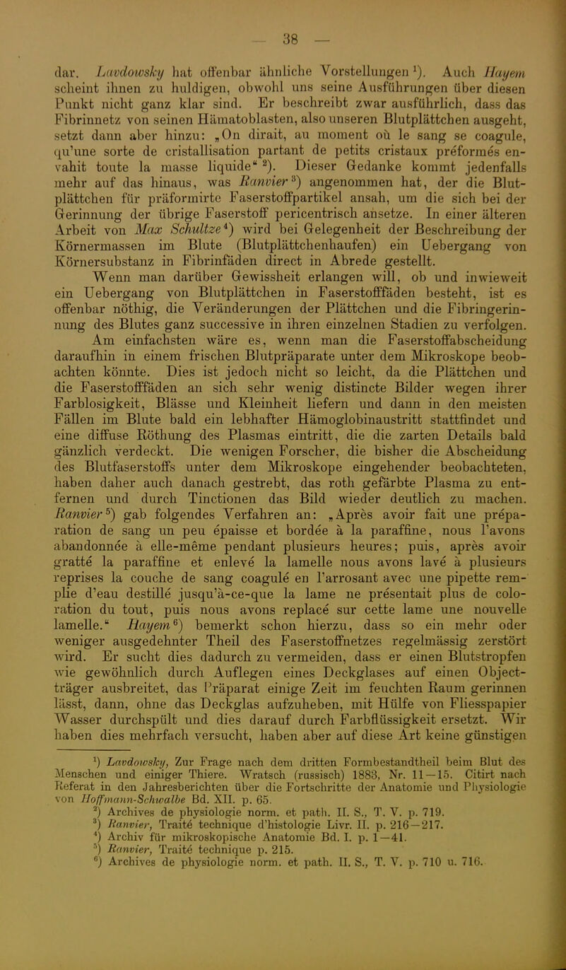 dar. Lavdowskij hat offenbar ähnliche Vorstellungen Auch Hayem scheint ihnen zu huldigen, obwohl uns seine Ausführungen über diesen Punkt nicht ganz klar sind. Er beschreibt zwar ausführlich, dass das Fibrinnetz von seinen Hämatoblasten, also unseren Blutplättchen ausgeht, setzt dann aber hinzu: „On dirait, au moment oü le sang se coagule, qu'une sorte de cristallisation partant de petits cristaux preformes en- vahit toute la masse liquide Dieser Gedanke kommt jedenfalls mehr auf das hinaus, was Ranvier ^) angenommen hat, der die Blut- plättchen für präformirte Faserstoffpartikel ansah, um die sich bei der Gerinnung der übrige Faserstoff pericentrisch ansetze. In einer älteren Arbeit von Max Schultze^) wird bei Gelegenheit der Beschreibung der Körnermassen im Blute (Blutplättchenhaufen) ein Uebergang von Körnersubstanz in Fibrinfäden direct in Abrede gestellt. Wenn man darüber Gewissheit erlangen will, ob und inwieweit ein Uebergang von Blutplättchen in Faserstofffäden besteht, ist es offenbar nöthig, die Veränderungen der Plättchen und die Fibringerin- nung des Blutes ganz successive in ihren einzelnen Stadien zu verfolgen. Am einfachsten wäre es, wenn man die Faserstoffabscheidung daraufhin in einem frischen Blutpräparate unter dem Mikroskope beob- achten könnte. Dies ist jedoch nicht so leicht, da die Plättchen und die Faserstofffäden an sich sehr wenig distincte Bilder wegen ihrer Farblosigkeit, Blässe und Kleinheit liefern und dann in den meisten Fällen im Blute bald ein lebhafter Hämoglobinaustritt stattfindet und eine diffuse Röthung des Plasmas eintritt, die die zarten Details bald gänzlich verdeckt. Die wenigen Forscher, die bisher die Abscheidung des Blutfaserstoffs unter dem Mikroskope eingehender beobachteten, haben daher auch danach gestrebt, das roth gefärbte Plasma zu ent- fernen und durch Tinctionen das Bild wieder deutlich zu machen. Ranvier ^) gab folgendes Verfahren an: „Apres avoir fait une prepa- ration de sang un peu epaisse et bordee ä la paraffine, nous l'avons abandonnce ä elle-meme pendant plusieurs heures; puis, apres avoir gratte la paraffine et enleve la lamelle nous avons lave ä plusieurs reprises la couche de sang coagule en l'arrosant avec une pipette rem- plie d'eau destille jusqu'ä-ce-que la lame ne presentait plus de colo- ration du tout, puis nous avons replace sur cette lame une nouvelle lamelle. Rayem^) bemerkt schon hierzu, dass so ein mehr oder weniger ausgedehnter Theil des Faserstoffnetzes regelmässig zerstört wird. Er sucht dies dadurch zu vermeiden, dass er einen Blutstropfen wie gewöhnlich durch Auflegen eines Deckglases auf einen Object- träger ausbreitet, das Präparat einige Zeit im feuchten Raum gerinnen lässt, dann, ohne das Deckglas aufzuheben, mit Hülfe von Fliesspapier Wasser durchspült und dies darauf durch Farbflüssigkeit ersetzt. Wir haben dies mehrfach versucht, haben aber auf diese Art keine günstigen ^) Lnvdotvsky, Zur Frage nach dem dritten Formbestandtheil beim Blut des Menschen und einiger Thiere. Wratsch (russisch) 1883, Nr. 11 — 15. Citirt nach Referat in den Jahresberichten über die Fortschritte der Anatomie und Physiologie von Iloffmann-Schwalbe Bd. XII. p. 65. ^) Archives de physiologie norm, et path. II. S., T. V. p. 719. lianvier, Traite technique d'histologie Livr. II. p. 216 — 217. Archiv für mikroskopische Anatomie Bd. I. p. 1—41. Ranvier, Traite technique p. 215. ) Archives de physiologie norm, et path. II. S., T. V. p. 710 u. 716.