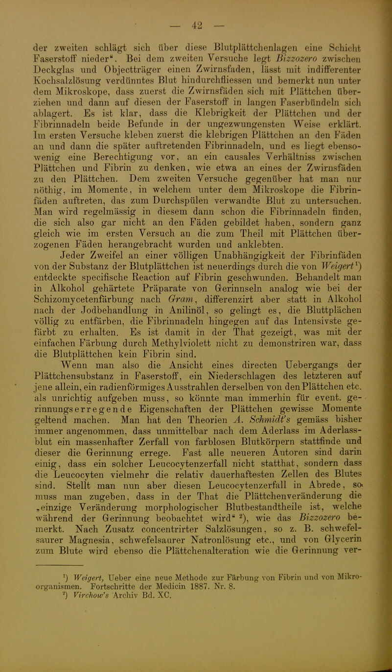 der zweiten schlägt sich über diese Bhitplättchenlagen eine Schicht Faserstoff nieder. Bei dem zweiten Versuche legt Bizzozero zwischen Deckglas und Objectträger einen Zwirnsfaden, lässt mit indifferenter Kochsalzlösung verdünntes Blut hindurchfliessen und bemerkt nun unter dem Mikroskope, dass zuerst die Zwirnsfäden sich mit Plättchen über- ziehen und dann auf diesen der Faserstoff in langen Faserbündeln sich ablagert. Es ist klar, dass die Klebrigkeit der Plättchen und der Fibrinnadeln beide Befunde in der ungezwungensten Weise erklärt. Im ersten Versuche kleben zuerst die klebrigen Plättchen an den Fäden an und dann die später auftretenden Fibrinnadeln, und es liegt ebenso- wenig eine Berechtigung vor, an ein causales Verhältniss zwischen Plättchen und Fibrin zu denken, wie etwa an eines der Zwirnsfäden zu den Plättchen. Dem zweiten Versuche gegenüber hat man nur nöthig, im Momente, in welchem unter dem Mikroskope die Fibrin- fäden auftreten, das zum Durchspülen verwandte Blut zu untersuchen. Man wird regelmässig in diesem dann schon die Fibrinnadeln finden, die sich also gar nicht an den Fäden gebildet haben, sondern ganz gleich wie im ersten Versuch an die zum Theil mit Plättchen über- zogenen Fäden herangebracht wurden und anklebten. Jeder Zweifel an einer völligen Unabhängigkeit der Fibrinfäden von der Substanz der Blutplättchen ist neuerdings durch die von Weigert^) entdeckte specifische Reaction auf Fibrin geschwunden. Behandelt man in Alkohol gehärtete Präparate von Gerinnseln analog wie bei der Schizomycetenfärbung nach Gram^ differenzirt aber statt in Alkohol nach der Jodbehandlung in Anilinöl, so gelingt es, die Bluttplächen völlig zu entfärben, die Fibrinnadeln hingegen auf das Intensivste ge- färbt zu erhalten. Es ist damit in der That gezeigt, was mit der einfachen Färbung durch Methylviolett nicht zu demonstriren war, dass die Blutplättchen kein Fibrin sind. Wenn man also die Ansicht eines directen Uebergangs der Plättchensubstanz in Faserstoff, ein Niederschlagen des letzteren auf jene allein, ein radienförmiges Ausstrahlen derselben von den Plättchen etc. als unrichtig aufgeben muss, so könnte man immerhin für event. ge- rinnungserregende Eigenschaften der Plättchen gewisse Momente geltend machen. Man hat den Theorien A. Schmidts gemäss bisher immer angenommen, dass unmittelbar nach dem Aderlass im Aderlass- blut ein massenhafter Zerfall von farblosen Blutkörpern stattfinde und dieser die Gerinnung errege. Fast alle neueren Autoren sind darin einig, dass ein solcher Leucocytenzerfall nicht statthat, sondern dass die Leucocyten vielmehr die relativ dauerhaftesten Zellen des Blutes sind. Stellt man nun aber diesen Leucocytenzerfall in Abrede, so« muss man zugeben, dass in der That die Plättchenveränderung die „einzige Veränderung morphologischer Blutbestandtheile ist, welche während der Gerinnung beobachtet wird ^), wie das Bizzozero be- merkt. Nach Zusatz concentrirter Salzlösungen, so z. B. schwefel- saurer Magnesia, schwefelsaurer Natronlösung etc., und von Glycerin zum Blute wird ebenso die Plättchenalteration wie die Gerinnung ver- Weigert, lieber eine neue Methode zur Färbung von Fibrin und von Mikro- organismen. Fortschritte der Medicin 1887. Nr. 8. Virchow's Archiv Bd. XC.
