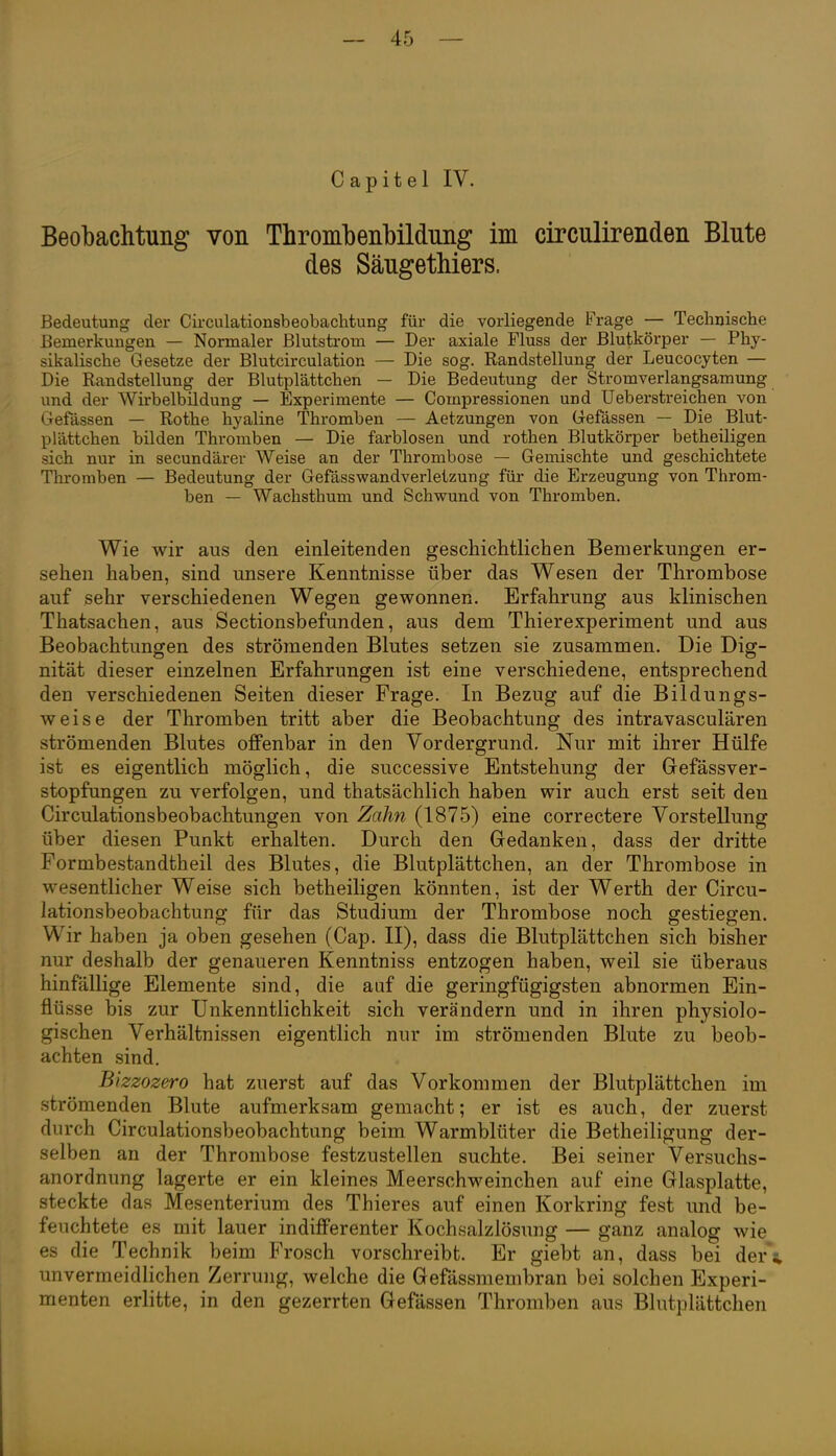 Capitel IV. Beobachtung von Thrombenbildung im circulirenden Blute des Säugethiers. Bedeutung der Circulationsbeobachtung für die vorliegende Frage — Technische Bemerkungen — Normaler Blutstrom — Der axiale Fluss der Blutkörper — Phy- sikalische Gesetze der Blutcirculation — Die sog. Randstellung der Leucocyten — Die Randstellung der Blutplättchen — Die Bedeutung der Stromverlangsamung und der Wirbelbildung — Experimente — Compressionen und Ueberstreichen von Gelassen — Rothe hyaline Thromben — Aetzungen von Gefässen — Die Blut- plättchen bilden Thromben — Die farblosen und rothen Blutkörper betheiligen sich nur in secundärer Weise an der Thrombose — Gemischte und geschichtete Thromben — Bedeutung der Gefässwandverletzung für die Erzeugung von Throm- ben — Wachsthum und Schwund von Thromben. Wie wir aus den einleitenden geschiclitlichen Bemerkungen er- sehen haben, sind unsere Kenntnisse über das Wesen der Thrombose auf sehr verschiedenen Wegen gewonnen. Erfahrung aus klinischen Thatsachen, aus Sectionsbefunden, aus dem Thierexperiment und aus Beobachtungen des strömenden Blutes setzen sie zusammen. Die Dig- nität dieser einzelnen Erfahrungen ist eine verschiedene, entsprechend den verschiedenen Seiten dieser Frage. In Bezug auf die Bildungs- weise der Thromben tritt aber die Beobachtung des intravasculären strömenden Blutes offenbar in den Vordergrund. Nur mit ihrer Hülfe ist es eigentlich möglich, die successive Entstehung der GefässVer- stopfungen zu verfolgen, und thatsächlich haben wir auch erst seit den Circulationsbeobachtungen von Zahn (1875) eine correctere Vorstellung über diesen Punkt erhalten. Durch den Gedanken, dass der dritte Formbestandtheil des Blutes, die Blutplättchen, an der Thrombose in wesentlicher Weise sich betheiligen könnten, ist der Werth der Circu- lationsbeobachtung für das Studium der Thrombose noch gestiegen. Wir haben ja oben gesehen (Gap. II), dass die Blutplättchen sich bisher nur deshalb der genaueren Kenntniss entzogen haben, weil sie überaus hinfällige Elemente sind, die auf die geringfügigsten abnormen Ein- flüsse bis zur Unkenntlichkeit sich verändern und in ihren physiolo- gischen Verhältnissen eigentlich nur im strömenden Blute zu beob- achten sind. Bizzozero hat zuerst auf das Vorkommen der Blutplättchen im strömenden Blute aufmerksam gemacht; er ist es auch, der zuerst durch Circulationsbeobachtung beim Warmblüter die Betheiligung der- selben an der Thrombose festzustellen suchte. Bei seiner Versuchs- anordnung lagerte er ein kleines Meerschweinchen auf eine Glasplatte, steckte das Mesenterium des Thieres auf einen Korkring fest und be- feuchtete es mit lauer indifferenter Kochsalzlösung — ganz analog wie es die Technik beim Frosch vorschreibt. Er giebt an, dass bei der\ unvermeidlichen Zerrung, welche die Gefässmembran bei solchen Experi- menten erlitte, in den gezerrten Gefässen Thromben aus Blutplättchen