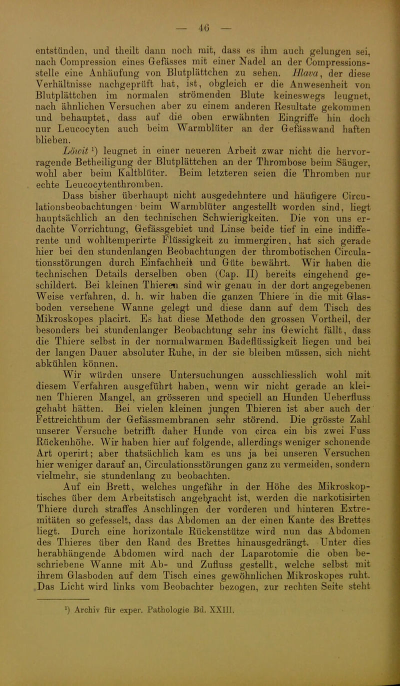 — 40 — entstünden, und theilt dann noch mit, dass es ihm auch gelungen sei, nach Corapression eines Gefässes mit einer Nadel an der Compressions- stelle eine Anhäufung von Blutplättchen zu sehen. Illava, der diese Verhältnisse nachgeprüft hat, ist, obgleich er die Anwesenheit von Blutplättchen im normalen strömenden Blute keineswegs leugnet, nach ähnlichen Versuchen aber zu einem anderen Resultate gekommen und behauptet, dass auf die oben erwähnten Eingriffe hin doch nur Leueocyten auch beim Warmblüter an der Gefässwand haften blieben. Löivit ^) leugnet in einer neueren Arbeit zwar nicht die hervor- ragende Betheiligung der Blutplättchen an der Thrombose beim Säuger, wohl aber beim Kaltblüter. Beim letzteren seien die Thromben nur echte Leucocytenthromben. Dass bisher überhaupt nicht ausgedehntere und häufigere Circu- lationsbeobachtungen ■ beim Warmblüter angestellt worden sind, liegt hauptsächlich an den technischen Schwierigkeiten. Die von uns er- dachte Vorrichtung, Gefässgebiet und Linse beide tief in eine indiffe- rente und wohltemperirte Flüssigkeit zu immergiren, hat sich gerade hier bei den stundenlangen Beobachtungen der thrombotischen Circula- tionsstörungen durch Einfachheit und Güte bewährt. Wir haben die technischen Details derselben oben (Gap. II) bereits eingehend ge- schildert. Bei kleinen Thieren sind wir genau in der dort angegebenen Weise verfahren, d. h, wir haben die ganzen Thiere in die mit Glas- boden versehene Wanne gelegt und diese dann auf dem Tisch des Mikroskopes placirt. Es hat diese Methode den grossen Vortheil, der besonders bei stundenlanger Beobachtung sehr ins Gewicht fällt, dass die Thiere selbst in der normalwarmen Badeflüssigkeit liegen und bei der langen Dauer absoluter Ruhe, in der sie bleiben müssen, sich nicht abkühlen können. Wir würden unsere Untersuchungen ausschliesslich wohl mit diesem Verfahren ausgeführt haben, wenn wir nicht gerade an klei- nen Thieren Mangel, an grösseren und speciell an Hunden Ueberfluss gehabt hätten. Bei vielen kleinen jungen Thieren ist aber auch der Fettreichthum der Gefässmembranen sehr störend. Die grösste Zahl unserer Versuche betrifft daher Hunde von circa ein bis zwei Fuss Rückenhöhe. Wir haben hier auf folgende, allerdings weniger schonende Art operirt; aber thatsächlich kam es uns ja bei unseren Versuchen hier weniger darauf an, Circulationsstörungen ganz zu vermeiden, sondern vielmehr, sie stundenlang zu beobachten. Auf ein Brett, welches ungefähr in der Höhe des Mikroskop- tisches über dem Arbeitstisch angeb;:acht ist, werden die narkotisirten Thiere durch straffes Anschlingen der vorderen und hinteren Extre- mitäten so gefesselt, dass das Abdomen an der einen Kante des Brettes liegt. Durch eine horizontale Rückenstütze wird nun das Abdomen des Thieres über den Rand des Brettes hinausgedrängt. Unter dies herabhängende Abdomen wird nach der Laparotomie die oben be- schriebene Wanne mit Ab- und Zufluss gestellt, welche selbst mit ihrem Glasboden auf dem Tisch eines gewöhnlichen Mikroskopes ruht. .Das Licht wird links vom Beobachter bezogen, zur rechten Seite steht 1) Archiv für exper. Pathologie Bd. XXIII.