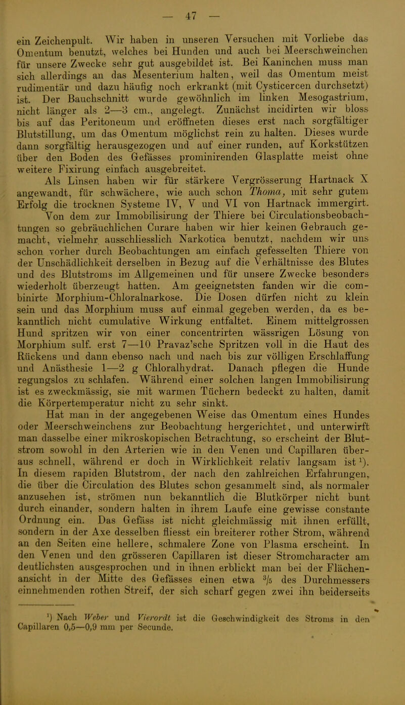 ein Zeichenpiüt. Wir haben in unseren Versuchen mit Vorliebe das Omentum benutzt, welches bei Hunden und auch bei Meerschweinchen für unsere Zwecke sehr gut ausgebildet ist. Bei Kaninchen muss man sich allerdings an das Mesenterium halten, weil das Omentum meist rudimentär und dazu häufig noch erkrankt (mit Cysticercen durchsetzt) ist. Der Bauchschnitt wurde gewöhnlich im linken Mesogastrium, nicht länger als 2—3 cm., angelegt. Zunächst incidirten wir bloss bis auf das Peritoneum und eröffneten dieses erst nach sorgfältiger Blutstillung, um das Omentum möglichst rein zu halten. Dieses wurde dann sorgfältig herausgezogen und auf einer runden, auf Korkstützen über den Boden des Gefässes prominirenden Glasplatte meist ohne weitere Fixirung einfach ausgebreitet. Als Linsen haben wir für stärkere Vergrösserung Hartnack X angewandt, für schwächere, wie auch schon Thoma, mit sehr gutem Erfolg die trocknen Systeme IV, V und VI von Hartnack immergirt. Von dem zur Immobilisirung der Thiere bei Circulationsbeobach- tungen so gebräuchlichen Curare haben wir hier keinen Gebrauch ge- macht, vielmehr ausschliesslich Narkotica benutzt, nachdem wir uns schon vorher durch Beobachtungen am einfach gefesselten Thiere von der Unschädlichkeit derselben in Bezug auf die Verhältnisse des Blutes und des Blutstroms im Allgemeinen und für unsere Zwecke besonders wiederholt überzeugt hatten. Am geeignetsten fanden wir die com- binirte Morphium-Chloralnarkose. Die Dosen dürfen nicht zu klein sein und das Morphium muss auf einmal gegeben werden, da es be- kanntlich nicht cumulative Wirkung entfaltet. Einem mittelgrossen Hund spritzen wir von einer concentrirten wässrigen Lösung von Morphium sulf. erst 7—10 Pravaz'sche Spritzen voll in die Haut des Rückens und dann ebenso nach und nach bis zur völligen Erschlaffung und Anästhesie 1—2 g Chloralhydrat. Danach pflegen die Hunde regungslos zu schlafen. Während einer solchen langen Immobilisirung ist es zweckmässig, sie mit warmen Tüchern bedeckt zu halten, damit die Körpertemperatur nicht zu sehr sinkt. Hat man in der angegebenen Weise das Omentum eines Hundes oder Meerschweinchens zur Beobachtung hergerichtet, und unterwirft man dasselbe einer mikroskopischen Betrachtung, so erscheint der Blut- strom sowohl in den Arterien wie in den Venen und Capillaren über- aus schnell, während er doch in Wirklichkeit relativ langsam ist ^). In diesem rapiden Blutstrom, der nach den zahlreichen Erfahrungen^ die über die Circulation des Blutes schon gesammelt sind, als normaler anzusehen ist, strömen nun bekanntlich die Blutkörper nicht bunt durch einander, sondern halten in ihrem Laufe eine gewisse constante Ordnung ein. Das Gefäss ist nicht gleichmässig mit ihnen erfüUt, sondern in der Axe desselben fliesst ein breiterer rother Strom, während an den Seiten eine hellere, schmalere Zone von Plasma erscheint. In den Venen und den grösseren Capillaren ist dieser Stromcharacter am deutlichsten ausgesprochen und in ihnen erblickt man bei der Flächen- ansicht in der Mitte des Gefässes einen etwa ^/ö des Durchmessers einnehmenden rothen Streif, der sich scharf gegen zwei ihn beiderseits Nach Weher und Vierordt ist die Geschwindigkeit des Stroms in den Capillaren 0,5—0,9 mm per Secunde.