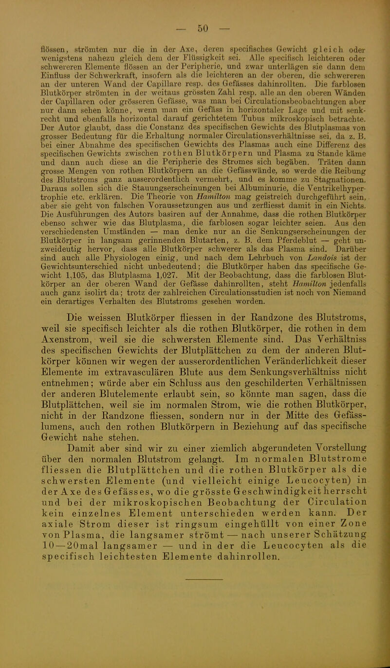 flössen, strömten nur die in der Axe, deren specifisches Gewicht gleich oder wenigstens nahezu gleich dem der Flüssigkeit sei. Alle specifisch leichteren oder schwereren Elemente flössen an der Peripherie, und zwar unterlägen sie dann dem Einfluss der Schwerkraft, insofern als die leichteren an der oberen, die schwereren an der unteren Wand der Capillare resp. des Gefässes dahinrollten. Die farblosen Blutköi-per strömten in der weitaus grössten Zahl resp. alle an den oberen Wänden der Capillaren oder grösseren Gefässe, was man bei Circulationsbeobachtungen aber nur dann sehen könne, wenn man ein Gefäss in horizontaler Lage und mit senk- recht und ebenfalls horizontal darauf gerichtetem Tubus mikroskopisch betrachte. Der Autor glaubt, dass die Constanz des specifischen Gewichts des Blutplasmas von grosser Bedeutung für die Erhaltung normaler Circulationsverhältnisse sei, da z. B. bei einer Abnahme des specifischen Gewichts des Plasmas auch eine Difi'erenz des specifischen Gewichts zwischen rothen Blutkörpern und Plasma zu Stande käme und dann auch diese an die Peripherie des Stromes sich begäben. Träten dann grosse Mengen von rothen Blutkörpern an die Gefässwände, so werde die Reibung des Blutstroms ganz ausserordentlich vermehrt, und es komme zu Stagnationen. Daraus sollen sich die Stauungserscheinungen bei Albuminurie, die Ventrikelhyper- trophie etc. erklären. Die Theorie von Hamilton mag geistreich durchgeführt sein, aber sie geht von falschen Voraussetzungen aus und zerfliesst damit in ein Nichts. Die Ausführungen des Autors basiren auf der Annahme, dass die rothen Blutköq^er ebenso schwer wie das Blutplasma, die farblosen sogar leichter seien. Aus den verschiedensten Umständen — man denke nur an die Senkungserscheinungen der Blutkörper in langsam gerinnenden Blutarten, z. B. dem Pferdeblut — geht un- zweideutig hervor, dass alle Blutkörper schwerer als das Plasma sind. Darüber sind auch alle Physiologen einig, und nach dem Lehrbuch von Landois ist der Gewichtsunterschied nicht ■unbedeutend; die Blutkörper haben das specifische Ge- wicht 1,105, das Blutplasma 1,027. Mit der Beobachtung, dass die farblosen Blut- körper an der oberen Wand der Gefässe dahinrollten, steht Hamilton jedenfalls auch ganz isolirt da; trotz der zahlreichen Circulationsstudien ist noch von Niemand ein derartiges Verhalten des Blutstroms gesehen worden. Die weissen Blutkörper fliessen in der Randzone des Blutstroms, weil sie specifisch leichter als die rothen Blutkörper, die rothen in dem Axenstrom, weil sie die schwersten Elemente sind. Das Verhältniss des specifischen Gewichts der Blutplättchen zu dem der anderen Blut- körper können wir wegen der ausserordentlichen Veränderlichkeit dieser Elemente im extravasculären Blute aus dem Senkungsverhältniss nicht entnehmen; würde aber ein Schluss aus den geschilderten Verhältnissen der anderen Blutelemente erlaubt sein, so könnte man sagen, dass die Blutplättchen, weil sie im normalen Strom, wie die rothen Blutkörper, nicht in der Randzone fliessen, sondern nur in der Mitte des Gefäss- lumens, auch den rothen Blutkörpern in Beziehung auf das specifische Gewicht nahe stehen. Damit aber sind wir zu einer ziemlich abgerundeten Vorstellung über den normalen Blutstrom gelangt. Im normalen Blutstrome fliessen die Blutplättchen und die rothen Blutkörper als die schwersten Elemente (und vielleicht einige Leucocyten) in derAxe des Gefäss es, wo die grösste Geschwindigkeit herrscht und bei der mikroskopischen Beobachtung der Circulation kein einzelnes Element unterschieden werden kann. Der axiale Strom dieser ist ringsum eingehüllt von einer Zone von Plasma, die langsamer strömt — nach unserer Schätzung 10 — 20mal langsamer — und in der die Leucocyten als die specifisch leichtesten Elemente dahinrollen.