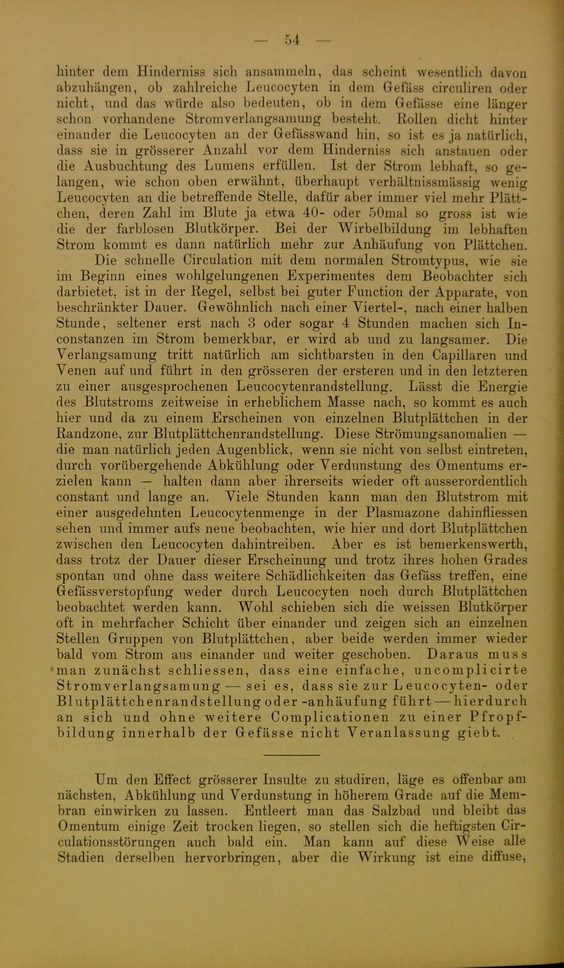 hinter dem Hinderniss sich ansammeln, das scheint wesentlich davon abzuhängen, ob zahlreiche Leucocyten in dem Gefäss circuliren oder nicht, und das würde also bedeuten, ob in dem Gefässe eine länger schon vorhandene Stromverlangsamung besteht. Rollen dicht hinter einander die Leucocyten an der Gefässwand hin, so ist es ja natürlich, dass sie in grösserer Anzahl vor dem Hinderniss sich anstauen oder die Ausbuchtung des Lumens erfüllen. Ist der Strom lebhaft, so ge- langen, wie schon oben erwähnt, überhaupt verhältnissmässig wenig Leucocyten an die betreffende Stelle, dafür aber immer viel mehr Plätt- chen, deren Zahl im Blute ja etwa 40- oder 50mal so gross ist wie die der farblosen Blutkörper. Bei der Wirbeibildung im lebhaften Strom kommt es dann natürlich mehr zur Anhäufung von Plättchen. Die schnelle Circulation mit dem normalen Stromtypus, wie sie im Beginn eines wohlgelungenen Experimentes dem Beobachter sich darbietet, ist in der Regel, selbst bei guter Function der Apparate, von beschränkter Dauer. Gewöhnlich nach einer Viertel-, nach einer halben Stunde, seltener erst nach 3 oder sogar 4 Stunden machen sich In- constanzen im Strom bemerkbar, er wird ab und zu langsamer. Die Verlangsamung tritt natürlich am sichtbarsten in den Capillaren und Venen auf und führt in den grösseren der ersteren und in den letzteren zu einer ausgesprochenen Leucocytenrandstellung, Lässt die Energie des Blutstroms zeitweise in erheblichem Masse nach, so kommt es auch hier und da zu einem Erscheinen von einzelnen Blutplättchen in der Randzone, zur Blutplättchenrandstellung. Diese Strömungsanomalien — die man natürlich jeden Augenblick, wenn sie nicht von selbst eintreten, durch vorübergehende Abkühlung oder Verdunstung des Omentums er- zielen kann — halten dann aber ihrerseits wieder oft ausserordentlich constant und lange an. Viele Stunden kann man den Blutstrom mit einer ausgedehnten Leucocytenmenge in der Plasmazone dahinfliessen sehen und immer aufs neue beobachten, wie hier und dort Blutplättchen zwischen den Leucocyten dahintreiben. Aber es ist bemerkenswerth, dass trotz der Dauer dieser Erscheinung und trotz ihres hohen Grades spontan und ohne dass weitere Schädlichkeiten das Gefäss treffen, eine Gefässverstopfung weder durch Leucocyten noch durch Blutplättchen beobachtet werden kann. Wohl schieben sich die weissen Blutkörper oft in mehrfacher Schicht über einander und zeigen sich an einzelnen Stellen Gruppen von Blutplättchen, aber beide werden immer wieder bald vom Strom aus einander und weiter geschoben. Daraus muss •man zunächst schliessen, dass eine einfache, uncomplicirte Stromverlangsamung — sei es, dass sie zur L eucocyten- oder Blutplättchenrandstellung oder -anhäufung führt — hierdurch an sich und ohne weitere Complicationen zu einer Pfropf- bildung innerhalb der Gefässe nicht Veranlassung giebt. . Um den Effect grösserer Lisulte zu studiren, läge es offenbar am nächsten, Abkühlung und Verdunstung in höherem Grade auf die Mem- bran einwirken zu lassen. Entleert man das Salzbad und bleibt das Omentum einige Zeit trocken liegen, so stellen sich die heftigsten Cir- culationsstörungen auch bald ein. Man kann auf diese Weise alle Stadien derselben hervorbringen, aber die Wirkung ist eine diffuse.