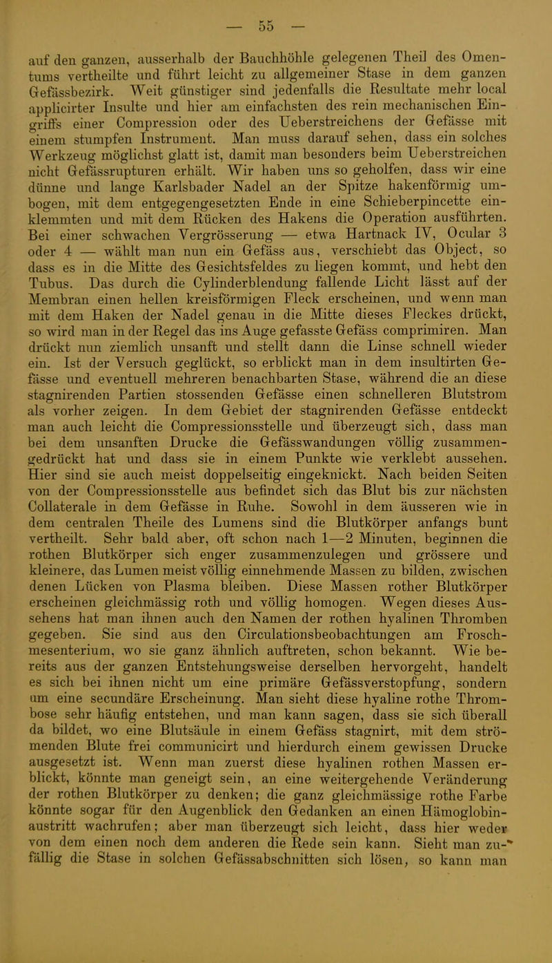 auf den ganzen, ausserhalb der Bauchhöhle gelegenen Theil des Omen- tums vertheilte und führt leicht zu allgemeiner Stase in dem ganzen Gefässbezirk. Weit günstiger sind jedenfalls die Resultate mehr local applicirter Insulte und hier am einfachsten des rein mechanischen Ein- griffs einer Compression oder des Ueberstreichens der Grefässe mit einem stumpfen Instrument. Man muss darauf sehen, dass ein solches Werkzeug möglichst glatt ist, damit man besonders beim Ueberstreichen nicht Grefässrupturen erhält. Wir haben uns so geholfen, dass wir eine dünne und lange Karlsbader Nadel an der Spitze hakenförmig uua- bogen, mit dem entgegengesetzten Ende in eine Schieberpincette ein- klemmten und mit dem Rücken des Hakens die Operation ausführten. Bei einer schwachen Vergrösserung — etwa Hartnack IV, Ocular 3 oder 4 — wählt man nun ein Gefäss aus, verschiebt das Object, so dass es in die Mitte des Gesichtsfeldes zu liegen kommt, und hebt den Tubus. Das durch die Cylinderblendung fallende Licht lässt auf der Membran einen hellen kreisförmigen Fleck erscheinen, und wenn man mit dem Haken der Nadel genau in die Mitte dieses Fleckes drückt, so wird man in der Regel das ins Auge gefasste Gefäss comprimiren. Man drückt nun ziemlich unsanft und stellt dann die Linse schnell wieder ein. Ist der Versuch geglückt, so erblickt man in dem insultirten Ge- fässe und eventuell mehreren benachbarten Stase, während die an diese stajjnirenden Partien stossenden Gefässe einen schnelleren Blutstrom als vorher zeigen. In dem Gebiet der stagnirenden Gefässe entdeckt man auch leicht die Compressionsstelle und überzeugt sich, dass man bei dem unsanften Drucke die Gefässwandungen völlig zusammen- gedrückt hat und dass sie in einem Punkte wie verklebt aussehen. Hier sind sie auch meist doppelseitig eingeknickt. Nach beiden Seiten von der Compressionsstelle aus befindet sich das Blut bis zur nächsten Collaterale in dem Gefässe in Ruhe. Sowohl in dem äusseren wie in dem centralen Theile des Lumens sind die Blutkörper anfangs bunt vertheilt. Sehr bald aber, oft schon nach 1—2 Minuten, beginnen die rothen Blutkörper sich enger zusammenzulegen und grössere und kleinere, das Lumen meist völlig einnehmende Massen zu bilden, zwischen denen Lücken von Plasma bleiben. Diese Massen rother Blutkörper erscheinen gleichmässig roth und völlig homogen. Wegen dieses Aus- sehens hat man ihnen auch den Namen der rothen hyalinen Thromben gegeben. Sie sind aus den Circulationsbeobachtungen am Frosch- mesenterium, wo sie ganz ähnlich auftreten, schon bekannt. Wie be- reits aus der ganzen Entstehungsweise derselben hervorgeht, handelt es sich bei ihnen nicht um eine primäre Gefässverstopfung, sondern um eine secundäre Erscheinung. Man sieht diese hyaline rothe Throm- bose sehr häufig entstehen, und man kann sagen, dass sie sich überall da bildet, wo eine Blutsäule in einem Gefäss stagnirt, mit dem strö- menden Blute frei communicirt und hierdurch einem gewissen Drucke ausgesetzt ist. Wenn man zuerst diese hyalinen rothen Massen er- blickt, könnte man geneigt sein, an eine weitergehende Veränderung der rothen Blutkörper zu denken; die ganz gleichmässige rothe Farbe könnte sogar für den Augenblick den Gedanken an einen Häraoglobin- austritt wachrufen; aber man überzeugt sich leicht, dass hier wede¥ von dem einen noch dem anderen die Rede sein kann. Sieht man zu-* fällig die Stase in solchen Gefässabschnitten sich lösen, so kann man