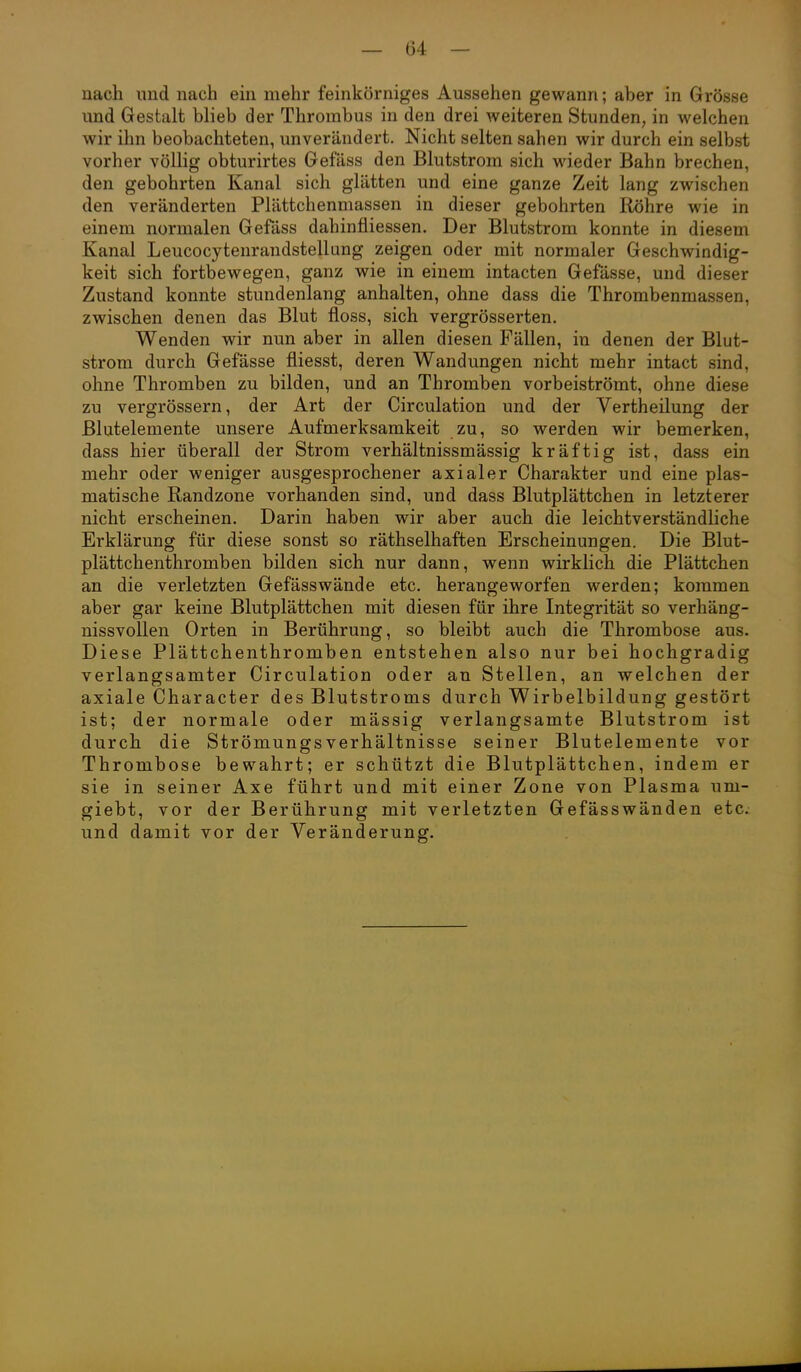nach und nach ein mehr feinkörniges Aussehen gewann; aber in Grösse und Gestalt blieb der Thrombus in den drei weiteren Stunden, in welchen wir ihn beobachteten, unverändert. Nicht selten sahen wir durch ein selbst vorher völlig obturirtes Gefäss den Blutstrom sich wieder Bahn brechen, den gebohrten Kanal sich glätten und eine ganze Zeit lang zwischen den veränderten Plättchenmassen in dieser gebohrten Röhre wie in einem normalen Gefäss dahinfliessen. Der Blutstrom konnte in diesem Kanal Leucocytenrandstellung zeigen oder mit normaler Geschwindig- keit sich fortbewegen, ganz wie in einem intacten Gefässe, und dieser Zustand konnte stundenlang anhalten, ohne dass die Thrombenmassen, zwischen denen das Blut floss, sich vergrösserten. Wenden wir nun aber in allen diesen Fällen, in denen der Blut- strom durch Gefässe fliesst, deren Wandungen nicht mehr intact sind, ohne Thromben zu bilden, und an Thromben vorbeiströmt, ohne diese zu vergrössern, der Art der Circulation und der Vertheilung der Blutelemente unsere Aufmerksamkeit zu, so werden wir bemerken, dass hier überall der Strom verhältnissmässig kräftig ist, dass ein mehr oder weniger ausgesprochener axialer Charakter und eine plas- matische Randzone vorhanden sind, und dass Blutplättchen in letzterer nicht erscheinen. Darin haben wir aber auch die leichtverständliche Erklärung für diese sonst so räthselhaften Erscheinungen. Die Blut- plättchenthromben bilden sich nur dann, wenn wirklich die Plättchen an die verletzten Gefässwände etc. herangeworfen werden; kommen aber gar keine Blutplättchen mit diesen für ihre Integrität so verhäng- nissvollen Orten in Berührung, so bleibt auch die Thrombose aus. Diese Plättchenthromben entstehen also nur bei hochgradig verlangsamter Circulation oder an Stellen, an welchen der axiale Character des Blutstroms durch Wirbelbildung gestört ist; der normale oder mässig verlangsamte Blutstrom ist durch die StrömungsVerhältnisse seiner Blutelemente vor Thrombose bewahrt; er schützt die Blutplättchen, indem er sie in seiner Axe führt und mit einer Zone von Plasma um- giebt, vor der Berührung mit verletzten Gefässwänden etc.; und damit vor der Veränderung.