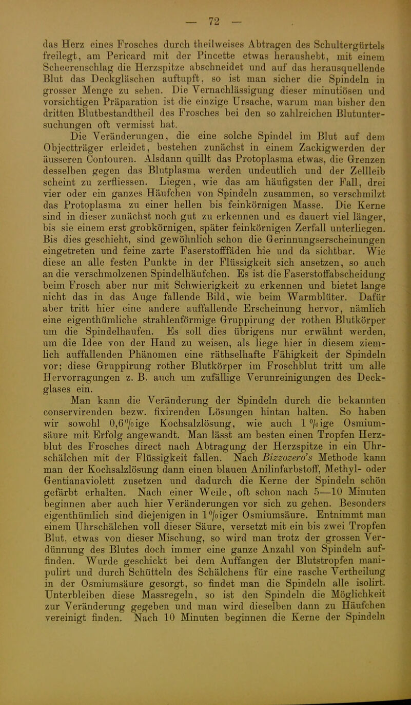 das Herz eines Frosches durch theilweises Abtragen des Schultergürtels freilegt, am Pericard mit der Pincette etwas heraushebt, mit einem Scheerenschlag die Herzspitze abschneidet und auf das herausquellende Blut das Deckgläschen auftupft, so ist man sicher die Spindeln in grosser Menge zu sehen. Die Vernachlässigung dieser minutiösen und vorsichtigen Präparation ist die einzige Ursache, warum man bisher den dritten Blutbestandtheil des Frosches bei den so zahlreichen Blutunter- suchungen oft vermisst hat. Die Veränderungen, die eine solche Spindel im Blut auf dem Objectträger erleidet, bestehen zunächst in einem Zackigwerden der äusseren Contouren. Alsdann quillt das Protoplasma etwas, die Grenzen desselben gegen das Blutplasma werden undeutlich und der Zellleib scheint zu zerfliessen. Liegen, wie das am häufigsten der Fall, drei vier oder ein ganzes Häufchen von Spindeln zusammen, so verschmilzt das Protoplasma zu einer hellen bis feinkörnigen Masse. Die Kerne sind in dieser zunächst noch gut zu erkennen und es dauert viel länger, bis sie einem erst grobkörnigen, später feinkörnigen Zerfall unterliegen. Bis dies geschieht, sind gewöhnlich schon die Gerinnungserscheinungen eingetreten und feine zarte Faserstofffäden hie und da sichtbar. Wie diese an alle festen Punkte in der Flüssigkeit sich ansetzen, so auch an die verschmolzenen Spindelhäufchen. Es ist die Faserstoffabscheidung beim Frosch aber nur mit Schwierigkeit zu erkennen und bietet lange nicht das in das Auge fallende Bild, wie beim Warmblüter. Dafür aber tritt hier eine andere auffallende Erscheinung hervor, nämlich eine eigenthümliche strahlenförmige Gruppirung der rothen Blutkörper um die Spindelhaufen. Es soll dies übrigens nur erwähnt werden, um die Idee von der Hand zu weisen, als liege hier in diesem ziem- lich auffallenden Phänomen eine räthselhafte Fähigkeit der Spindeln vor; diese Gruppirung rother Blutkörper im Froschblut tritt um alle Hervorragungen z. B. auch um zufällige Verunreinigungen des Deck- glases ein. Man kann die Veränderung der Spindeln durch die bekannten conservirenden bezw. fixirenden Lösungen hintan halten. So haben w^ir sowohl 0,67oige Kochsalzlösung, vpie auch 1 ''/oige Osmium- säure mit Erfolg angewandt. Man lässt am besten einen Tropfen Herz- blut des Frosches direct nach Abtragung der Herzspitze in ein Uhr- schälchen mit der Flüssigkeit fallen. Nach Bizzozero's Methode kann man der Kochsalzlösung dann einen blauen Anilinfarbstoff, Methyl- oder Gentianaviolett zusetzen und dadurch die Kerne der Spindeln schön gefärbt erhalten. Nach einer Weile, oft schon nach 5—10 Minuten beginnen aber auch hier Veränderungen vor sich zu gehen. Besonders eigenthümlich sind diejenigen in l°/oiger Osmiumsäure. Entnimmt man einem Uhrschälchen voll dieser Säure, versetzt mit ein bis zwei Tropfen Blut, etwas von dieser Mischung, so wird man trotz der grossen Ver- dünnung des Blutes doch immer eine ganze Anzahl von Spindeln auf- finden. Wurde geschickt bei dem Auffangen der Blutstropfen mani- pulirt und durch Schütteln des Schälchens für eine rasche Verth eilung in der Osmiumsäure gesorgt, so findet man die Spindeln alle isolirt. Unterbleiben diese Massregeln, so ist den Spindeln die Möglichkeit zur Veränderung gegeben und man wird dieselben dann zu Häufchen vereinigt finden. Nach 10 Minuten beginnen die Kerne der Spindeln