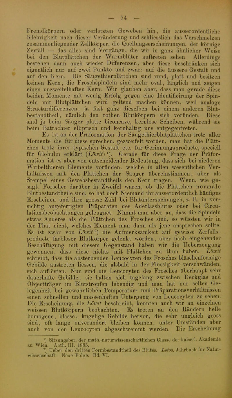 Fremdkörpern oder verletzten Geweben hin, die ausserordentliche Klebrigkeit nach dieser Veränderung und schliesslich das Verschmelzen zusammenliegender Zellkörper, die Quellungserscheinungen, der körnige Zerfall — das alles sind Vorgänge, die wir in ganz ähnlicher Weise bei den Blutplättchen der Warmblüter auftreten sehen. Allerdings bestehen dann auch wieder Differenzen, aber diese beschränken sich eigentlich nur auf zwei Punkte und zwar: auf die äussere Gestalt und auf den Kern. Die Säugethierplättchen sind rund, platt und besitzen keinen Kern, die Froschspindeln sind mehr oval, länglich und zeigen einen unzweifelhaften Kern. Wir glauben aber, dass man gerade diese beiden Momente mit wenig Erfolg gegen eine Identificirung der Spin- deln mit Blutplättchen wird geltend machen können, weil analoge Structurdifferenzen, ja fast ganz dieselben bei einem anderen Blut- bestandtheil, nämlich den rothen Blutkörpern sich vorfinden. Diese sind ja beim Säuger platte biconcave, kernlose Scheiben, während sie beim Batrachier elliptisch und kernhaltig uns entgegentreten. Es ist an der Präformation der Säugethierblutplättchen trotz aller Momente die für diese sprechen, gezweifelt worden, man hat die Plätt- chen trotz ihrer typischen Gestalt etc. für Gerinnungsproducte, speciell für Globulin erklärt (Löwit) Gerade für diese Frage der Präfor- mation ist es aber von entscheidender Bedeutung, dass sich bei niederen Wirbelthieren Elemente vorfinden, welche in allen wesentlichen Ver- hältnissen mit den Plättchen der Säuger übereinstimmen, aber als Stempel eines Gewebsbestandtheils den Kern tragen. Wenn, wie ge- sagt, Forscher darüber in Zweifel waren, ob die Plättchen normale Blutbestandtheile sind, so hat doch Niemand ihr ausserordentlich häufiges Erscheinen und ihre grosse Zahl bei Blutuntersuchungen, z. B. in vor- sichtig angefertigten Präparaten des Aderlassblutes oder bei Circu- lationsbeobachtungen geleugnet. Nimmt man aber an, dass die Spindeln etwas Anderes als die Plättchen des Frosches sind, so wüssten wir in der That nicht, welches Element man dann als jene ansprechen sollte. Es ist zwar von Löivit ^) die Aufmerksamkeit auf gewisse Zerfalls- producte farbloser Blutkörper gelenkt worden, aber nach eingehender Beschäftigung mit diesem Gegenstand haben wir die Ueberzeugung gewonnen, dass diese nichts mit Plättchen zu thun haben. Löwit schreibt, dass die absterbenden Leucocyten des Frosches bläschenförmige Gebilde austreten liessen, die alsbald in der Flüssigkeit verschwänden, sich auflösten. Nun sind die Leucocyten des Frosches überhaupt sehr dauerhafte Gebilde, sie halten sich tagelang zwischen Deckglas und Objectträger im Blutstropfen lebendig und man hat nur selten Ge- legenheit bei gewöhnlichen Temperatur- und Präparationsverhältnissen einen schnellen und massenhaften Untergang von Leucocyten zu sehen. Die Erscheinung, die Löivit beschreibt, konnten auch wir an einzelnen weissen Blutkörpern beobachten. Es treten an den Rändern helle homogene, blasse, kugelige Gebilde hervor, die sehr ungleich gross sind, oft lange unverändert bleiben können, unter Umständen aber auch von den Leucocyten abgeschwemmt werden. Die Erscheinung ') Sitzungsber. der math.-naturwissenschaftlichen Classe der kaiserl. Akademie zu Wien. Abth. III. 1885. 2) Ueber den dritten Formbestaudtheil des Blutes. Lotos, Jahrbuch für Natur- wissenschaft. Neue Folge. Bd. VI.