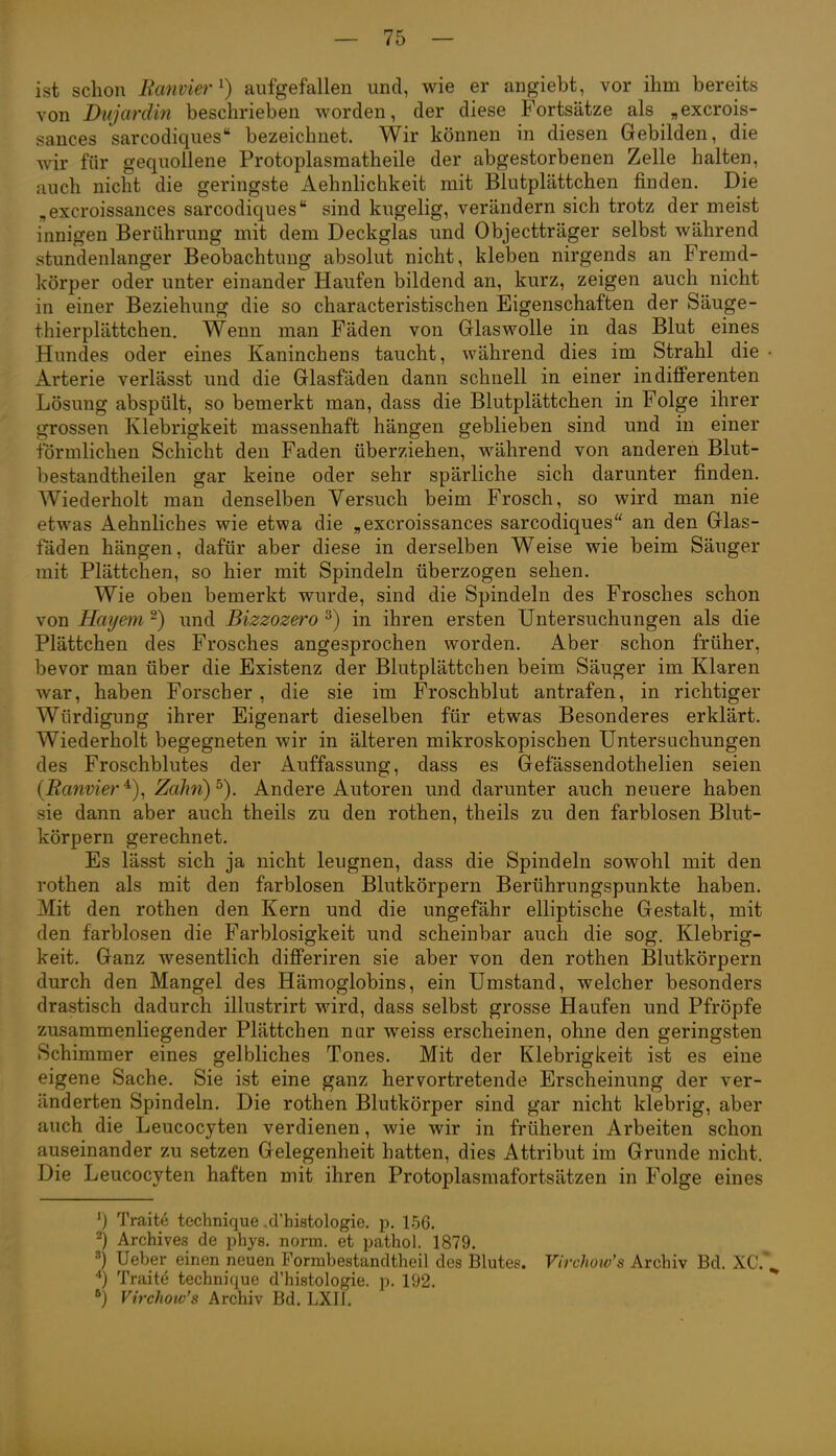 ist schon Rcmviei'^) aufgefallen und, wie er angiebt, vor ihm bereits von Dujardin beschrieben worden, der diese Fortsätze als „excrois- sances sarcodiques bezeichnet. Wir können in diesen Gebilden, die wir für gequollene Protoplasmatheile der abgestorbenen Zelle halten, auch nicht die geringste Aehnlichkeit mit Blutplättchen finden. Die „excroissances sarcodiques* sind kugelig, verändern sich trotz der meist innigen Berührung mit dem Deckglas und Objectträger selbst während stundenlanger Beobachtung absolut nicht, kleben nirgends an Fremd- körper oder unter einander Haufen bildend an, kurz, zeigen auch nicht in einer Beziehung die so characteristischen Eigenschaften der Säuge- thierplättchen. Wenn man Fäden von Glaswolle in das Blut eines Hundes oder eines Kaninchens taucht, während dies im Strahl die • Arterie verlässt und die Glasfäden dann schnell in einer indifferenten Lösung abspült, so bemerkt man, dass die Blutplättchen in Folge ihrer grossen Klebrigkeit massenhaft hängen geblieben sind und in einer förmlichen Schicht den Faden überziehen, während von anderen Blut- bestandtheilen gar keine oder sehr spärliche sich darunter finden. Wiederholt man denselben Versuch beim Frosch, so wird man nie etwas Aehnliches wie etwa die „excroissances sarcodiques an den Glas- fäden hängen, dafür aber diese in derselben Weise wie beim Säuger mit Plättchen, so hier mit Spindeln überzogen sehen. Wie oben bemerkt wurde, sind die Spindeln des Frosches schon von Hayetn 2) und Bizzozero ^) in ihren ersten Untersuchungen als die Plättchen des Frosches angesprochen worden. Aber schon früher, bevor man über die Existenz der Blutplättchen beim Säuger im Klaren war, haben Forscher, die sie im Froschblut antrafen, in richtiger Würdigung ihrer Eigenart dieselben für etwas Besonderes erklärt. Wiederholt begegneten wir in älteren mikroskopischen Untersuchungen des Froschblutes der Auffassung, dass es Gefässendothelien seien {Ranvier Zahn) Andere Autoren und darunter auch neuere haben sie dann aber auch theils zu den rothen, theils zu den farblosen Blut- körpern gerechnet. Es lässt sich ja nicht leugnen, dass die Spindeln sowohl mit den rothen als mit den farblosen Blutkörpern Berührungspunkte haben. Mit den rothen den Kern und die ungefähr elliptische Gestalt, mit den farblosen die Farblosigkeit und scheinbar auch die sog. Klebrig- keit. Ganz wesentlich differiren sie aber von den rothen Blutkörpern durch den Mangel des Hämoglobins, ein Umstand, welcher besonders drastisch dadurch illustrirt wird, dass selbst grosse Haufen und Pfröpfe zusammenliegender Plättchen nar weiss erscheinen, ohne den geringsten Schimmer eines gelbliches Tones. Mit der Klebrigkeit ist es eine eigene Sache. Sie ist eine ganz hervortretende Erscheinung der ver- änderten Spindeln. Die rothen Blutkörper sind gar nicht klebrig, aber auch die Leucocyten verdienen, wie wir in früheren Arbeiten schon auseinander zu setzen Gelegenheit hatten, dies Attribut im Grunde nicht. Die Leucocyten haften mit ihren Protoplasmafortsätzen in Folge eines ^) Traite technique .tVhistologie. p. 1-56. 2) Archives de phys. norm, et pathol. 1879. ^) Ueber einen neuen Formbestandtheil des Blutes. Virchow's Archiv Bd. XC.\ Traite technique d'histologie. p. 192. *) Virchow's Archiv Bd. LXII.