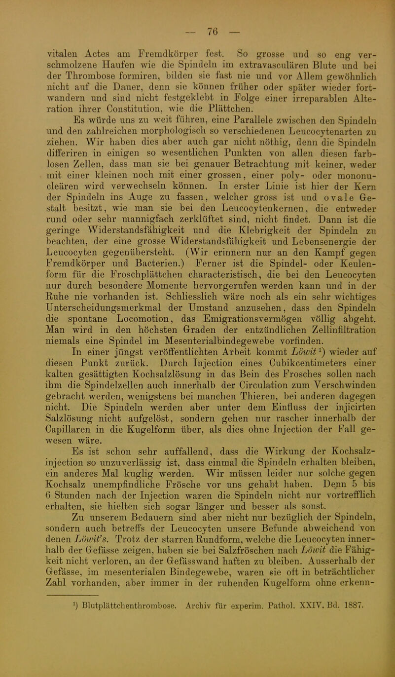 vitalen Actes am Fremdkörper fest. So grosse und so eng ver- schmolzene Haufen wie die Spindeln im extravasculären Blute und bei der Thrombose formiren, bilden sie fast nie und vor Allem gewöhnlich nicht auf die Dauer, denn sie können früher oder später wieder fort- wandern und sind nicht festgeklebt in Folge einer irreparablen Alte- ration ihrer Constitution, wie die Plättchen. Es würde uns zu weit führen, eine Parallele zwischen den Spindeln und den zahlreichen morphologisch so verschiedenen Leucocytenarten zu ziehen. Wir haben dies aber auch gar nicht nöthig, denn die Spindeln differiren in einigen so wesentlichen Punkten von allen diesen farb- losen Zellen, dass man sie bei genauer Betrachtung mit keiner, weder mit einer kleinen noch mit einer grossen, einer poly- oder mononu- cleären wird verwechseln können. In erster Linie ist hier der Kern der Spindeln ins Auge zu fassen, welcher gross ist und ovale Ge- stalt besitzt, wie man sie bei den Leucocytenkernen, die entweder rund oder sehr mannigfach zerklüftet sind, nicht findet. Dann ist die geringe Widerstandsfähigkeit und die Klebrigkeit der Spindeln zu beachten, der eine grosse Widerstandsfähigkeit und Lebensenergie der Leucocyten gegenübersteht. (Wir erinnern nur an den Kampf gegen Fremdkörper und Bacterien.) Ferner ist die Spindel- oder Keulen- form für die Froschplättchen characteristisch, die bei den Leucocyten nur durch besondere Momente hervorgerufen werden kann und in der E/uhe nie vorhanden ist. Schliesslich wäre noch als ein sehr wichtiges Unterscheidungsmerkmal der Umstand anzusehen, dass den Spindeln die spontane Locomotion, das Emigrationsvermögen völlig abgeht. Man wird in den höchsten Graden der entzündlichen Zellinfiltration niemals eine Spindel im Mesenterialbindegewebe vorfinden. In einer jüngst veröffentlichten Arbeit kommt Lötvit ^) wieder auf diesen Punkt zurück. Durch Injection eines Cubikcentimeters einer kalten gesättigten Kochsalzlösung in das Bein des Frosches sollen nach ihm die Spindelzellen auch innerhalb der Circulation zum Verschwinden gebracht werden, wenigstens bei manchen Thieren, bei anderen dagegen nicht. Die Spindeln werden aber unter dem Einfluss der injicirten Salzlösung nicht aufgelöst, sondern gehen nur rascher innerhalb der Capillaren in die Kugelform über, als dies ohne Injection der FaU ge- wesen wäre. Es ist schon sehr auffallend, dass die Wirkung der Kochsalz- injection so unzuverlässig ist, dass einmal die Spindeln erhalten bleiben, ein anderes Mal kuglig werden. Wir müssen leider nur solche gegen Kochsalz unempfindliche Frösche vor uns gehabt haben. Denn 5 bis 6 Stunden nach der Injection waren die Spindeln nicht nur vortrefflich erhalten, sie hielten sich sogar länger und besser als sonst. Zu unserem Bedauern sind aber nicht nur bezüglich der Spindeln, sondern auch betreffs der Leucocyten unsere Befunde abweichend von denen Löwifs. Trotz der starren Rundform, welche die Leucocyten inner- halb der Gefässe zeigen, haben sie bei Salzfröschen nach Löwit die Fähig- keit nicht verloren, an der Gefässwand haften zu bleiben. Ausserhalb der Gefässe, im mesenterialen Bindegewebe, waren sie oft in beträchtlicher Zahl vorhanden, aber immer in der ruhenden Kugelform ohne erkenn- Blutplättclienthrombose. Archiv für experim. Pathol. XXIV. Bd. 1887.