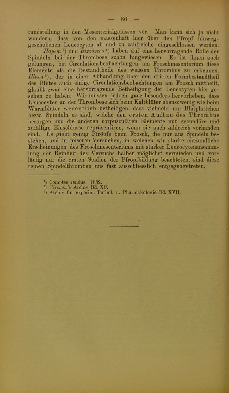 randstellung in den Mesenterialgefässen vor. Man kann sich ja nicht wundern, dass von den massenhaft hier über den Pfropf hinweg- geschobenen Leucocyten ab und zu zahlreiche eingeschlossen werden. Hayem ^) und Bizzozero ^) haben auf eine hervorragende Rolle der Spindeln bei der Thrombose schon hingewiesen. Es ist ihnen auch gelungen, bei Circulationsbeobachtungen am Froschmesenterium diese Elemente als die ßestandtheile des weissen Thrombus zu erkennen. Hlava^), der in einer Abhandlung über den dritten Formbestandtheil des Blutes auch einige Circulationsbeobachtungen am Frosch mittheilt, glaubt zwar eine hervorragende Betheiligung der Leucocyten hier ge- sehen zu haben. Wir müssen jedoch ganz besonders hervorheben, dass Leucocyten an der Thrombose sich beim Kaltblüter ebensowenig wie beim Warmblüter wesentlich betheiligen, dass vielmehr nur Blutplättchen bezw. Spindeln es sind, welche den ersten Aufbau des Thrombus besorgen und die anderen corpusculären Elemente nur secundäre und zufällige Einschlüsse repräsentiren, wenn sie auch zahlreich vorhanden sind. Es giebt genug Pfropfe beim Frosch, die nur aus Spindeln be- stehen, und in unseren Versuchen, in welchen wir starke entzündliche Erscheinungen des Froschmesenteriums mit starker Leucocytenansamm- lung der Reinheit des Versuchs halber möglichst vermieden und vor- läufig nur die ersten Stadien der Pfropfbildung beachteten, sind diese reinen Spindelthromben uns fast ausschliesslich entgegengetreten. ^) Comptes rendus. 1882. 2) Virchow's Archiv Bd. XC. ^) Archiv für experim. Pathol. u. Pharmakologie Bd. XVII.