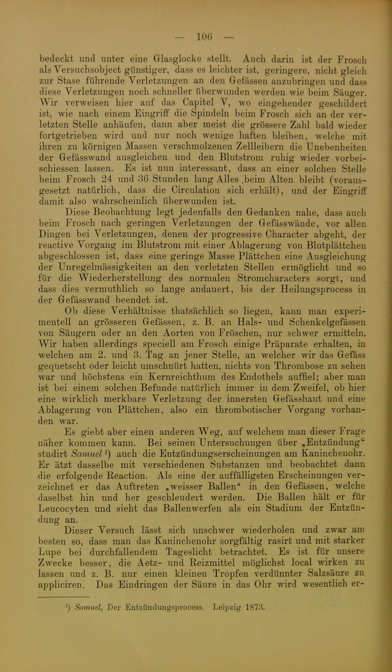 — lOG — bedeckt und unter eine Glasglocke stellt. Auch darin ist der Frosch als Versuchsobject günstiger, dass es leichter ist, geringere, nicht gleich zur Stase führende Verletzungen an den Gefässen anzubringen und dass diese Verletzungen noch schneller überwunden werden wie beim Säuger, Wir verweisen hier auf das Capitel V, wo eingehender geschildert ist, wie nach einem Eingriff die Spindeln beim Frosch sich an der ver- letzten Stelle anhäufen, dann aber meist die grössere Zahl bald wieder fortgetrieben wird und nur noch wenige haften bleiben, welche mit ihren zu körnigen Massen verschmolzenen Zellleibern die Unebenheiten der Gefässwand ausgleichen und den Blutstrom ruhig wieder vorbei- schiessen lassen. Es ist nun interessant, dass an einer solchen Stelle beim Frosch 24 und 36 Stunden lang Alles .beim Alten bleibt (voraus- gesetzt natürlich, dass die Circulation sich erhält), und der Eingriff damit also wahrscheinlich überwunden ist. Diese Beobachtung legt jedenfalls den Gedanken nahe, dass auch beim Frosch nach geringen Verletzungen der Gefässwände, vor allen Dingen bei Verletzungen, denen der progressive Character abgeht, der reactive Vorgang im Blutstrom mit einer Ablagerung von Blutplättchen abgeschlossen ist, dass eine geringe Masse Plättchen eine Ausgleichung der Unregelmässigkeiten an den verletzten Stellen ermöglicht und so für die Wiederherstellung des normalen Stromcharacters sorgt, und dass dies vermuthlich so lange andauert, bis der Heilungsprocess in der Gefässwand beendet ist. Ob diese Verhältnisse thatsächlich so liegen, kann man experi- mentell an grösseren Gefässen, z. B. an Hals- und Schenkelgefässen von Säugern oder an den Aorten von Fröschen, nur schwer ermitteln. Wir haben allerdings speciell am Frosch einige Präparate erhalten, in welchen am 2. und 3. Tag an jener Stelle, an welcher wir das Gefäss gequetscht oder leicht umschnürt hatten, nichts von Thrombose zu sehen war und höchstens ein Kernreichthum des Endothels auffiel; aber man ist bei einem solchen Befunde natürlich immer in dem Zweifel, ob hier eine wirklich merkbare Verletzung der innersten Gefässhaut und eine Ablagerung von Plättchen, also ein thrombotischer Vorgang vorhan- den war. Es giebt aber einen anderen Weg, auf welchem man dieser Frage näher kommen kann. Bei seinen Untersuchungen über „Entzündung'' studirt Samuel ^) auch die Entzündungserscheinungen am Kaninchenohr. Er ätzt dasselbe mit verschiedenen Substanzen und beobachtet dann die erfolgende Reaction. Als eine der auffälligsten Erscheinungen ver- zeichnet er das Auftreten „weisser Ballen in den Gefässen, welche daselbst hin und her geschleudert werden. Die Ballen hält er für Leucocyten und sieht das Ballenwerfen als ein Stadium der Entzün- dung an. Dieser Versuch lässt sich unschwer wiederholen und zwar am besten so, dass man das Kaninchenohr sorgfältig rasirt und mit starker Lupe bei durchfallendem Tageslicht betrachtet. Es ist für unsere Zwecke besser, die Aetz- und Reizmittel möglichst local wirken zu lassen und z. B. nur einen kleinen Tropfen verdünnter Salzsäure zu appliciren. Das Eindringen der Säure in das Ohr wird wesentlich er- ^) Samuel, Der Entzündungsprocess. Leipzig 1873.