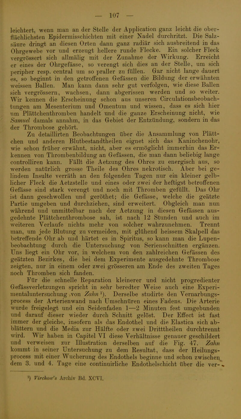 leiclitert, wenn man an der Stelle der Application ganz leicht die ober- flächlichsten Epiderraisschichten mit einer Nadel durchritzt. Die Salz- säure dringt an diesen Orten dann ganz radiär sich ausbreitend in das Ohrgewebe vor und erzeugt hellere runde Flecke. Ein solcher Fleck vergrössert sich allmälig mit der Zunahme der Wirkung. Erreicht er eines der Ohrgefässe, so verengt sich dies an der Stelle, um sich peripher resp. central um so praller zu füllen. Gar nicht lange dauert es, so beginnt in den getrofiPenen Gefässen die Bildung der erwähnten weissen Ballen. Man kann dann sehr gut verfolgen, wie diese Ballen sich vergrössern, wachsen, dann abgerissen werden und so weiter. Wir kennen die Erscheinung schon aus unseren Circulationsbeobach- tungen am Mesenterium und Omentum und wissen, dass es sich hier um Plättchenthromben handelt und die ganze Erscheinung nicht, wie Samuel damals annahm, in das Gebiet der Entzündung, sondern in das der Thrombose gehört. Zu detaillirten Beobachtungen über die Ansammlung von Plätt- chen und anderen Blutbestandtheilen eignet sich das Kaninchenohr, wie schon früher erwähnt, nicht, aber es ermöglicht immerhin das Er- kennen von Thrombenbildung an Gefässen, die man dann beliebig lange controlliren kann. Fällt die Aetzung des Ohres zu energisch aus, so werden natürlich grosse Theile des Ohres nekrotisch. Aber bei ge- lindem Insulte verräth an den folgenden Tagen nur ein kleiner gelb- licher Fleck die Aetzstelle und eines oder zwei der heftigst betroffenen Gefässe sind stark verengt und noch mit Thromben gefüllt. Das Ohr ist dann geschwollen und geröthet; die Gefässe, welche die geätzte Partie umgeben und durchziehen, sind erweitert. Obgleich man nun während und unmittelbar nach der Aetzung in diesen Gefässen aus- gedehnte Plättchenthrombose sah, ist nach 12 Stunden und auch im weiteren Verlaufe nichts mehr von solcher wahrzunehmen. Trennt man, um jede Blutung zu vermeiden, mit glühend heissem Skalpell das betreffende Ohr ab und härtet es in Spiritus, so kann man die Lupen- beobachtung durch die Untersuchung von Serienschnitten ergänzen. Uns liegt ein Ohr vor, in welchem von den zahlreichen Gefässen des geätzten Bezirkes, die bei dem Experimente ausgedehnte Thrombose zeigten, nur in einem oder zwei grösseren am Ende des zweiten Tages noch Thromben sich fanden. Für die schnelle Reparation kleinerer und nicht progredienter Gefässverletzungen spricht in sehr beredter Weise auch eine Experi- mentaluntersuchung .von Zahn ^). Derselbe studirte den Vernarbungs- process der Arterienwand nach Umschnüren eines Fadens. Die Arterie wurde freigelegt und ein Seidenfaden 1—2 Minuten fest umgebunden und darauf dieser wieder durch Schnitt gelöst. Der Effect ist fast immer der gleiche, insofern als das Endothel und die Elastica sich ab- blättern und die Media zur Hälfte oder zwei Dritttheilen durchtrennt wird. Wir haben in Capitel VI diese Verhältnisse genauer geschildert und verweisen zur Illustration derselben auf die Fig. 47. Zahl kommt in seiner Untersuchung zu dem Resultat, dass der Heilungs- process mit einer Wucherung des Endothels beginne und schon zwischen,^ dem 3. und 4. Tage eine continuirliche Endothelschicht über die ver-\ ^) Virchow's Archiv Bd. XCVI.