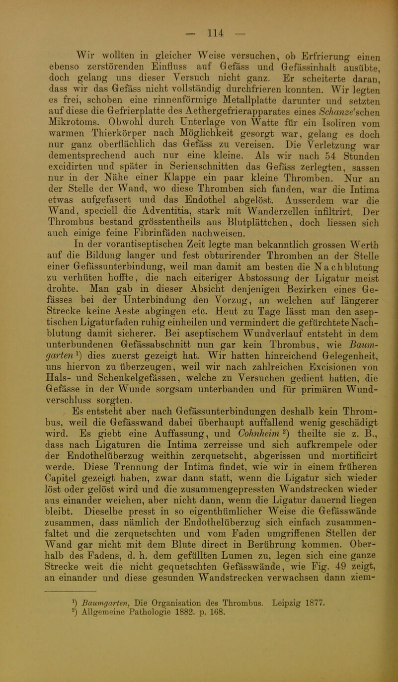Wir wollten in gleicher Weise versuchen, ob Erfrierung einen ebenso zerstörenden Einfluss auf Gefäss und Gefässinhalt ausübte, doch gelang uns dieser Versuch nicht ganz. Er scheiterte daran, dass wir das Gefass nicht vollständig durchfrieren konnten. Wir legten es frei, schoben eine rinnenförmige Metallplatte darunter und setzten auf diese die Gefrierplatte des Aethergefrierapparates eines Schanze'schen Mikrotoms. Obwohl durch Unterlage von Watte für ein Isoliren vom warmen Thierkörper nach Möglichkeit gesorgt war, gelang es doch nur ganz oberflächlich das Gefäss zu vereisen. Die Verletzung war dementsprechend auch nur eine kleine. Als wir nach 54 Stunden excidirten und später in Serienschnitten das Gefäss zerlegten, sassen nur in der Nähe einer Klappe ein paar kleine Thromben. Nur an der Stelle der Wand, wo diese Thromben sich fanden, war die Intima etwas aufgefasert und das Endothel abgelöst. Ausserdem war die Wand, speciell die Adventitia, stark mit Wanderzellen infiltrirt. Der Thrombus bestand grösstentheils aus Blutplättchen, doch Hessen sich auch einige feine Fibrinfäden nachweisen. In der vorantiseptischen Zeit legte man bekanntlich grossen Werth auf die Bildung langer und fest obturirender Thromben an der Stelle einer Gefässunterbindung, weil man damit am besten die Nachblutung zu verhüten hoffte, die nach eiteriger Abstossung der Ligatur meist drohte. Man gab in dieser Absicht denjenigen Bezirken eines Ge- fässes bei der Unterbindung den Vorzug, an welchen auf längerer Strecke keine Aeste abgingen etc. Heut zu Tage lässt man den asep- tischen Ligaturfaden ruhig einheilen und vermindert die gefürchtete Nach- blutung damit sicherer. Bei aseptischem Wundverlauf entsteht in dem unterbundenen Gefässabschnitt nun gar kein Thrombus, wie Baum- garten ^) dies zuerst gezeigt hat. Wir hatten hinreichend Gelegenheit, uns hiervon zu überzeugen, weil wir nach zahlreichen Excisionen von Hals- und Schenkelgefässen, welche zu Versuchen gedient hatten, die Gefässe in der Wunde sorgsam unterbanden und für primären Wund- verschluss sorgten. Es entsteht aber nach Gefässunterbindungen deshalb kein Throm- bus, weil die Gefässwand dabei überhaupt auffallend wenig geschädigt wird. Es giebt eine Auffassung, und Cohnheim ^) theilte sie z. B., dass nach Ligaturen die Intima zerreisse und sich aufkrempele oder der Endothelüberzug weithin zerquetscht, abgerissen und mortificirt werde. Diese Trennung der Intima findet, wie wir in einem früheren Capitel gezeigt haben, zwar dann statt, wenn die Ligatur sich wieder löst oder gelöst wird und die zusammengepressten Wandstrecken wieder aus einander weichen, aber nicht dann, wenn die Ligatur dauernd liegen bleibt. Dieselbe presst in so eigenthümlicher Weise die Gefässwände zusammen, dass nämlich der Endothelüberzug sich einfach zusammen- faltet und die zerquetschten und vom Faden umgriffenen Stellen der Wand gar nicht mit dem Blute direct in Berührung kommen. Ober- halb des Fadens, d. h. dem gefüllten Lumen zu, legen sich eine ganze Strecke weit die nicht gequetschten Gefässwände, wie Fig. 49 zeigt, an einander und diese gesunden Wandstrecken verwachsen dann ziem- BaumgaHen, Die Organisation des Thrombus. Leipzig 1877. 2) Allgemeine Pathologie 1882. p. 168.