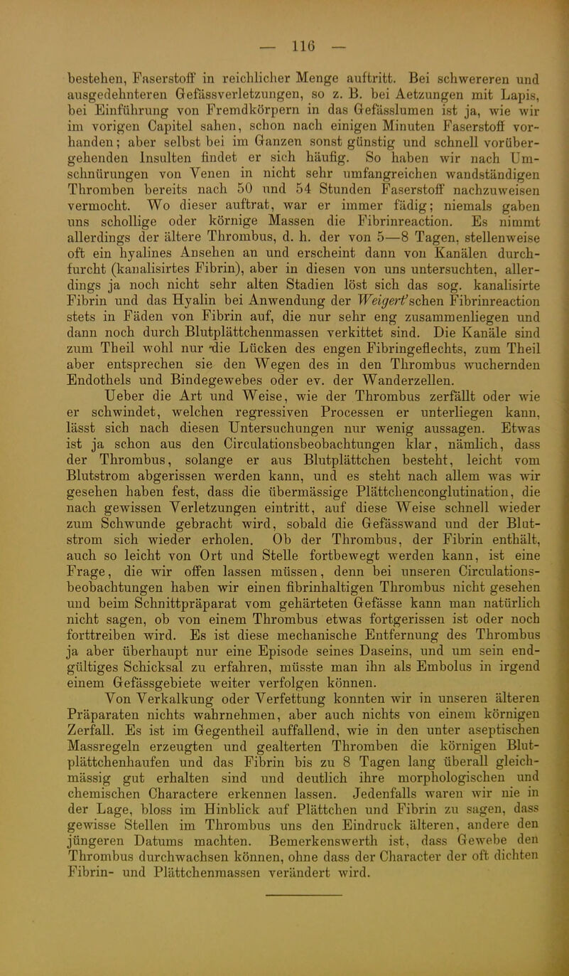 bestehen, Paserstoff in reichlicher Menge auftritt. Bei schwereren und ausgedehnteren Gefässverletzungen, so z. B. bei Aetzungen mit Lapis, bei Einführung von Fremdkörpern in das Gefasslumen ist ja, wie wir im vorigen Capitel sahen, schon nach einigen Minuten Faserstofi vor- handen ; aber selbst bei im Ganzen sonst günstig und schnell vorüber- gehenden Insulten findet er sich häufig. So haben wir nach Um- schnürungen von Venen in nicht sehr umfangreichen wandständigen Thromben bereits nach 50 und 54 Stunden Faserstoff nachzuweisen vermocht. Wo dieser auftrat, war er immer fädig; niemals gaben uns schollige oder körnige Massen die Fibrinreaction. Es nimmt allerdings der ältere Thrombus, d. h. der von 5—8 Tagen, stellenweise oft ein hyalines Ansehen an und erscheint dann von Kanälen durch- furcht (kanalisirtes Fibrin), aber in diesen von uns untersuchten, aller- dings ja noch nicht sehr alten Stadien löst sich das sog. kanalisirte Fibrin und das Hyalin bei Anwendung der Weigerf sehen Fibrinreaction stets in Fäden von Fibrin auf, die nur sehr eng zusammenliegen und dann noch durch Blutplättchenmassen verkittet sind. Die Kanäle sind zum Theil wohl nur -die Lücken des engen Fibringeflechts, zum Theil aber entsprechen sie den Wegen des in den Thrombus wuchernden Endothels und Bindegewebes oder ev. der Wanderzellen. Ueber die Art und Weise, wie der Thrombus zerfällt oder wie er schwindet, welchen regressiven Processen er unterliegen kann, lässt sich nach diesen Untersuchungen nur wenig aussagen. Etwas ist ja schon aus den Circulationsbeobachtungen klar, nämlich, dass der Thrombus, solange er aus Blutplättchen besteht, leicht vom Blutstrom abgerissen werden kann, und es steht nach allem was wir gesehen haben fest, dass die übermässige Plättclienconglutination, die nach gewissen Verletzungen eintritt, auf diese Weise schnell wieder zum Schwunde gebracht wird, sobald die Gefässwand und der Blut- strom sich wieder erholen. Ob der Thrombus, der Fibrin enthält, auch so leicht von Ort und Stelle fortbewegt werden kann, ist eine Frage, die wir offen lassen müssen, denn bei unseren Circulations- beobachtungen haben wir einen fibrinhaltigen Thrombus nicht gesehen und beim Schnittpräparat vom gehärteten Gefässe kann man natürlich nicht sagen, ob von einem Thrombus etwas fortgerissen ist oder noch forttreiben wird. Es ist diese mechanische Entfernung des Thrombus ja aber überhaupt nur eine Episode seines Daseins, und um sein end- gültiges Schicksal zu erfahren, müsste man ihn als Embolus in irgend einem Gefässgebiete weiter verfolgen können. Von Verkalkung oder Verfettung konnten wir in unseren älteren Präparaten nichts wahrnehmen, aber auch nichts von einem körnigen Zerfall. Es ist im Gegentheil auffallend, wie in den unter aseptischen Massregeln erzeugten und gealterten Thromben die körnigen Blut- plättchenhaufen und das Fibrin bis zu 8 Tagen lang überall gleich- mässig gut erhalten sind und deutlich ihre morphologischen und chemischen Charactere erkennen lassen. Jedenfalls waren wir nie in der Lage, bloss im Hinblick auf Plättchen und Fibrin zu sagen, dass gewisse Stellen im Thrombus uns den Eindruck älteren, andere den jüngeren Datums machten. Bemerkenswerth ist, dass Gewebe den Thrombus durchwachsen können, ohne dass der Character der oft dichten Fibrin- und Plättchenraassen verändert wird.