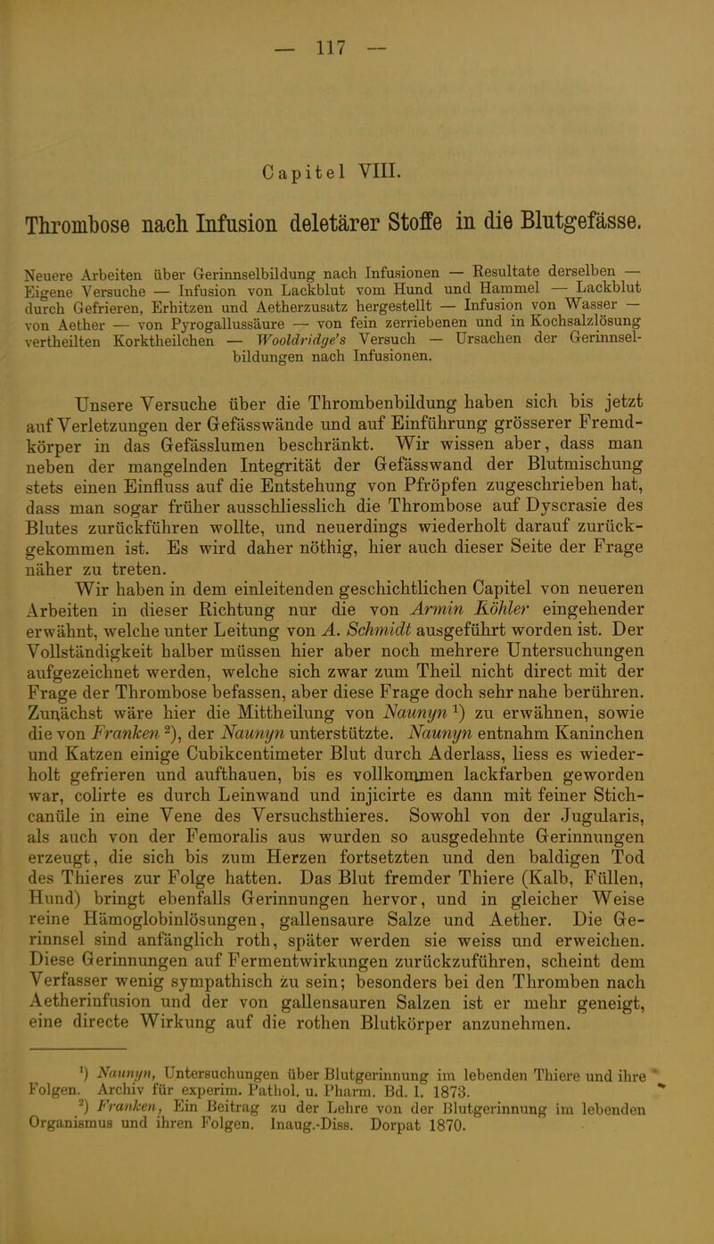 Thrombose nach Infusion deletärer Stoffe in die Blutgefässe. Neuere Arbeiten über Gerinnselbildung nach Infusionen — Resultate derselben — Eigene Versuche — Infusion von Lackblut vom Hund und Hammel — Lackblut durch Gefrieren, Erhitzen und Aetherzusatz hergestellt — Infusion von Wasser — von Aether — von Pyrogallussäure — von fein zerriebenen und in Kochsalzlösung vertheilten Korktheilchen — Wooldridge's Versuch — Ursachen der Gerinnsel- bildungen nach Infusionen. Unsere Versuche über die Thrombenbildung haben sich bis jetzt auf Verletzungen der Gefässwände und auf Einführung grösserer Fremd- körper in das Gefässlumen beschränkt. Wir wissen aber, dass man neben der mangelnden Integrität der Gefässwand der Blutmischung stets einen Einfluss auf die Entstehung von Pfröpfen zugeschrieben hat, dass man sogar früher ausschliesslich die Thrombose auf Dyscrasie des Blutes zurückführen wollte, und neuerdings wiederholt darauf zurück- gekommen ist. Es wird daher nöthig, hier auch dieser Seite der Frage näher zu treten. Wir haben in dem einleitenden geschichtlichen Capitel von neueren Arbeiten in dieser Richtung nur die von Armin Köhler eingehender erwähnt, welche unter Leitung von A. Schmidt ausgeführt worden ist. Der Vollständigkeit halber müssen hier aber noch mehrere Untersuchungen aufgezeichnet werden, welche sich zwar zum Theil nicht direct mit der Frage der Thrombose befassen, aber diese Frage doch sehr nahe berühren. Zuriächst wäre hier die Mittheilung von Naunyn ^) zu erwähnen, sowie die von Franken 2), der Naunyn unterstützte. Naunyn entnahm Kaninchen und Katzen einige Cubikcentimeter Blut durch Aderlass, liess es wieder- holt gefrieren und aufthauen, bis es vollkommen lackfarben geworden war, colirte es durch Leinwand und injicirte es dann mit feiner Stich- canüle in eine Vene des Versuchsthieres. Sowohl von der Jugularis, als auch von der Femoralis aus wurden so ausgedehnte Gerinnungen erzeugt, die sich bis zum Herzen fortsetzten und den baldigen Tod des Thieres zur Folge hatten. Das Blut fremder Thiere (Kalb, Füllen, Hund) bringt ebenfalls Gerinnungen hervor, und in gleicher Weise reine Hämoglobinlösungen, gallensaure Salze und Aether. Die Ge- rinnsel sind anfänglich roth, später werden sie weiss und erweichen. Diese Gerinnungen auf Fermentwirkungen zurückzuführen, scheint dem Verfasser wenig sympathisch zu sein; besonders bei den Thromben nach Aetherinfusion und der von gallensauren Salzen ist er mehr geneigt, eine directe Wirkung auf die rothen Blutkörper anzunehmen. ^) Naunyn, Untersuchungen über Blutgerinnung im lebenden Thiere und ihre ' Folgen. Archiv für experim. Pathol. u. Pharm. Bd. I. 1873. 2) Franken, Ein Beitrag zu der Lehre von der Blutgerinnung im lebenden Organismus und ihren Folgen. Inaug.-Diss. Dorpat 1870.