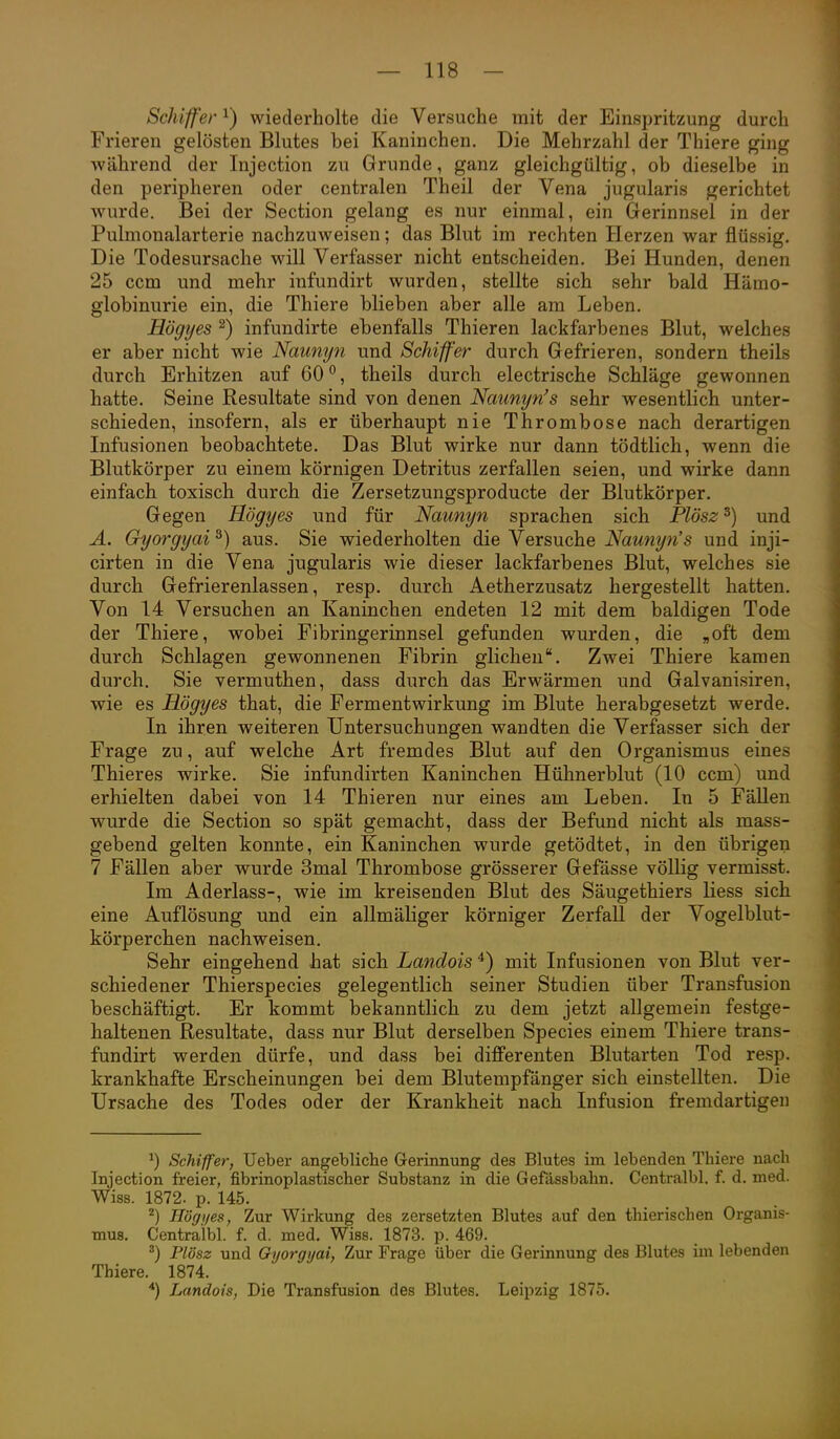 Schiffer ^) wiederholte die Versuche mit der Einspritzung durch Frieren gelösten Blutes bei Kaninchen. Die Mehrzahl der Thiere ging während der Injection zu Grunde, ganz gleichgültig, ob dieselbe in den peripheren oder centralen Theil der Vena jugularis gerichtet wurde. Bei der Section gelang es nur einmal, ein Gerinnsel in der Pulmonalarterie nachzuweisen; das Blut im rechten Herzen war flüssig. Die Todesursache will Verfasser nicht entscheiden. Bei Hunden, denen 25 ccm und mehr infundirt wurden, stellte sich sehr bald Hämo- globinurie ein, die Thiere blieben aber alle am Leben. Högyes 2) infundirte ebenfalls Thieren lackfarbenes Blut, welches er aber nicht wie Naunyn und Schiffer durch Gefrieren, sondern theils durch Erhitzen auf 60°, theils durch electrische Schläge gewonnen hatte. Seine Resultate sind von denen Naunyn's sehr wesentlich unter- schieden, insofern, als er überhaupt nie Thrombose nach derartigen Infusionen beobachtete. Das Blut wirke nur dann tödtlich, wenn die Blutkörper zu einem körnigen Detritus zerfallen seien, und wirke dann einfach toxisch durch die Zersetzungsproducte der Blutkörper. Gegen Högyes und für Naunyn sprachen sich Plösz^) und Ä. Gyorgyai ^) aus. Sie wiederholten die Versuche Naunyn's und inji- cirten in die Vena jugularis wie dieser lackfarbenes Blut, welches sie durch Gefrierenlassen, resp. durch Aetherzusatz hergestellt hatten. Von 14 Versuchen an Kaninchen endeten 12 mit dem baldigen Tode der Thiere, wobei Fibringerinnsel gefunden wurden, die „oft dem durch Schlagen gewonnenen Fibrin glichen. Zwei Thiere kamen durch. Sie vermuthen, dass durch das Erwärmen und Galvanisiren, wie es Högyes that, die Ferment Wirkung im Blute herabgesetzt werde. In ihren weiteren Untersuchungen wandten die Verfasser sich der Frage zu, auf welche Art fremdes Blut auf den Organismus eines Thieres wirke. Sie infundirten Kaninchen Hühnerblut (10 ccm) und erhielten dabei von 14 Thieren nur eines am Leben. In 5 FäUen wurde die Section so spät gemacht, dass der Befund nicht als mass- gebend gelten konnte, ein Kaninchen wurde getödtet, in den übrigen 7 Fällen aber wurde 3mal Thrombose grösserer Gefässe völlig vermisst. Im Aderlass-, wie im kreisenden Blut des Säugethiers Hess sich eine Auflösung und ein allmäliger körniger Zerfall der Vogelblut- körperchen nachweisen. Sehr eingehend hat sich Landois ^) mit Infusionen von Blut ver- schiedener Thierspecies gelegentlich seiner Studien über Transfusion beschäftigt. Er kommt bekanntlich zu dem jetzt allgemein festge- haltenen Resultate, dass nur Blut derselben Species einem Thiere trans- fundirt werden dürfe, und dass bei differenten Blutarten Tod resp. krankhafte Erscheinungen bei dem Blutempfänger sich einstellten. Die Ursache des Todes oder der Krankheit nach Infusion fremdartigen ^) Schiifer, Ueber angebliche Gerinnung des Blutes im lebenden Thiere nach Injection freier, fibrinoplastischer Substanz in die Gefässbahn. Centralbl. f. d. med. Wiss. 1872. p. 145. ^) Ilögi/es, Zur Wirkung des zersetzten Blutes auf den thierischen Organis- mus. Centralbl. f. d. med. Wiss. 1873. p. 469. ^) Plösz und Qyorgyai, Zur Frage über die Gerinnung des Blutes im lebenden Thiere. 1874. *) Landois, Die Transfusion des Blutes. Leipzig 1875.
