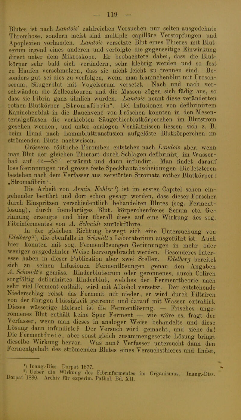 Blutes ist nach Landois' zahlreichen Versuchen nur selten ausgedehnte Thrombose, sondern meist sind multiple capilläre Verstopfungen und Apoplexien vorhanden. Landois versetzte Blut eines Thieres mit Blut- serum irgend eines anderen und verfolgte die gegenseitige Einwirkung direct unter dem Mikroskope. Er beobachtete dabei, dass die Blut- körper sehr bald sich verändern, sehr klebrig werden und so fest zu Haufen verschmelzen, dass sie nicht leicht zu trennen sind. Be- sonders gut sei dies zu verfolgen, wenn man Kaninchenblut mit Frosch- serum, Säugerblut mit Vogelserum versetzt. Nach und nach ver- schwänden die Zellcontouren und die Massen zögen sich fädig aus, so dass sie Fibrin ganz ähnlich würden. Landois nennt diese veränderten rothen Blutkörper „Stromafibrin. Bei Infusionen von defibrinirtem Kaninchenblut in die Bauchvene von Fröschen konnten in den Mesen- terialgefässen die verklebten Säugethierblutkörperchen im Blutstrom gesehen werden, und unter analogen Verhältnissen Hessen sich z. B. beim Hund nach Lammbluttransfusion aufgelöste Blutkörperchen im strömenden Blute nachweisen. Grössere, tödtliche Thromben entstehen nach Landois aber, wenn man Blut der gleichen Thierart durch Schlagen defibrinirt;, im Wasser- bad auf 42—58 ° erwärmt und dann infundirt. Man findet darauf lose Gerinnungen und grosse feste Speckhautabscheidungen Die letzteren bestehen nach dem Verfasser aus zerstörten Stromata rother Blutkörper: „Stromafibrin. Die Arbeit von Armin Köhler ^) ist im ersten Capitel schon ein- gehender berührt und dort schon gesagt worden, dass dieser Forscher durch Einspritzen verschiedentlich behandelten Blutes (sog. Ferment- lösung), durch fremdartiges Blut, körperchenfreies Serum etc. Ge- rinnung erzeugte und hier überall diese auf eine Wirkung des sog. Fibrinfermentes von Ä. Schmidt zurückführte. In der gleichen Richtung bewegt sich eine Untersuchung von Edelberg^), die ebenfalls in Schmidt's Laboratorium ausgeführt ist. Auch hier konnten mit sog. Fermentlösungen Gerinnungen in mehr oder weniger ausgedehnter Weise hervorgebracht werden. Besonderes Inter- esse haben in dieser Publication aber zwei Stellen. Edelherg bereitet sich zu seinen Infusionen Fermentlösungen genau den Angaben Ä. Schmidt's gemäss. Rinderblutserum oder geronnenes, dur<jh Gohren sorgfältig defibrinirtes Rinderblut, welches der Fermenttheorie nach sehr viel Ferment enthält, wird mit Alkohol versetzt. Der entstehende Niederschlag reisst das Ferment mit nieder, er wird durch Filtriren von der übrigen Flüssigkeit getrennt und darauf mit Wasser extrahirt. Dieses wässerige Extract ist die Fermentlösung. — Frisches unge- ronnenes Blut enthält keine Spur Ferment — wie wäre es, fragt der Verfasser, wenn man dieses in analoger Weise behandelte und diese Lösung dann infundirte? Der Versuch wird gemacht, und siehe da! Die Fermentfreie, aber sonst gleich zusammengesetzte Lösung bringt dieselbe Wirkung hervor. Was nun? Verfasser untersucht dann den Fermentgehalt des strömenden Blutes eines Versuchstieres und findet. Inaug.-Diss. Dorpat 1877. Üeber die Wirkung des Fibrinfermentes im Organismus. Inaug.-Diss. Dorpat 1880. Archiv für experim. Pathol. Bd. XII.