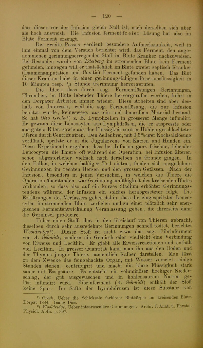 dass dieser vor der Infusion gleich Null ist, nach derselben sich aber als hoch ausweist. Die Infusion fermentfr eier Lösung hat also im Blute Ferment erzeugt. Der zweite Passus verdient besondere Aufmerksamkeit, weil in ihm einmal von dem Versuch berichtet wird, das Ferment, den ange- nommenen gerinnungserregenden Stoff im Blute Kranker nachzuweisen. Bei Gesunden wurde von Edelherg im strömenden Blute kein Ferment gefunden, hingegen will er thatsächlich im Blute zweier septisch Kranker (Daumenamputation und Coxitis) Ferment gefunden haben. Das Blut dieser Kranken habe in einer gerinnungsfähigen Reactionsflüssigkeit in 10 Minuten resp. ^2 Stunde Gerinnung hervorgerufen. Die Idee , dass durch sog. Fermentlösungen Gerinnungen, Thromben, im Blute lebender Thiere hervorgerufen werden, kehrt in den Dorpater Arbeiten immer wieder. Diese Arbeiten sind aber des- halb von Interesse, weil die sog. Fermentlösung, die zur Infusion benützt wurde, keineswegs aus ein und demselben Material bestand. So hat Otto Groth'^) z. B. Lymphzellen in grösserer Menge infundirt. Er gewann diese Leucocyten aus Lymphdrüsen, die er auspresste oder aus gutem Eiter, sowie aus der Flüssigkeit seröser Höhlen geschlachteter Pferde durch Centrifugiren. Den Zellenbrei, mit 0,5°/oiger Kochsalzlösung verdünnt, spritzte er in die Jugularvene von Katzen und Hunden ein. Diese Experimente ergaben, dass bei Infusion ganz frischer, lebender Leucocyten die Thiere oft während der Operation, bei Infusion älterer, schon abgestorbeiier vielfach nach derselben zu Grunde gingen. In den Fällen, in welchen baldiger Tod eintrat, fanden sich ausgedehnte Gerinnungen im rechten Herzen und den grossen Gefässen. Nach der Infusion, besonders in jenen Versuchen, in welchen die Thiere die Operation überstanden, war Gerinnungsunfähigkeit des kreisenden Blutes vorhanden, so dass also auf ein kurzes Stadium erhöhter Gerinnungs- tendenz während der Infusion ein. solches herabgesetzter folgt. Die Erklärungen des Verfassers gehen dahin, dass die eingespritzten Leuco- cyten im strömenden Blute zerfielen und zu einer plötzlich sehr ener- gischen Fermententwickelung Veranlassung geben, die ihrerseits dann die Gerinnsel producire. Ueber einen Stoff, der, in den Kreislauf von Thieren gebracht, dieselben durch sehr ausgedehnte Gerinnungen schnell tödtet, berichtet Wooldridge^). Dieser Stoff ist nicht etwa das sog. Fibrinferment von A. Schmidt^ sondern ein Gemisch oder vielleicht eine Verbindung von Eiweiss und Lecithin. Er giebt alle Eiweissreactionen und enthält viel Lecithin. In grosser Quantität kann man ihn aus den Hoden und der Thymus junger Thiere, namentlich Kälber darstellen. Man lässt zu dem Zwecke das feingehackte Organ, mit Wasser versetzt, einige Stunden stehen, centrifugirt und macht die klare Flüssigkeit stark sauer mit Essigsäure. Es entsteht ein voluminöser flockiger Nieder- schlag, der gut ausgewaschen und in kohlensaurem Natron ge- löst infundirt wird. Fibrinferment {Ä. Schmidt) enthält der Stoff keine Spur. Im Safte der Lymphdrüsen ist diese Substanz von 0 G7-oth, Ueber die Schicksale farbloser Blutkörper im kreisenden Blute. Dorpat 1884. Inaug.-Diss. ^) Wooldridge, Ueber intravasculäre Gerinnungen. ArcHv f. Anat. u. Physiol. Physiol. Abth. p. 397.
