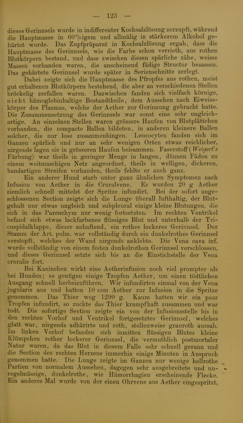 dieses Gerinnsels wurde in indifferenter Kochsalzlösung zerzupft, während die Hauptmasse in 60°/oigem und allraälig in stärkerem Alkohol ge- härtet wurde. Das Zupfpräparat in Kochsalzlösung ergab, dass die Hauptmasse des Gerinnsels, wie die Farbe schon verrieth, aus rothen Blutkörpern bestand, und dass zwischen diesen spärliche zähe, weisse Massen vorhanden waren, die anscheinend fädige Structur besassen. Das gehärtete Gerinnsel wurde später in Serienschnitte zerlegt. Dabei zeigte sich die Hauptmasse des Pfropfes aus rothen, meist gut erhaltenen Blutkörpern bestehend, die aber an verschiedenen Stellen bröckelig zerfallen waren. Dazwischen fanden sich vielfach körnige, nicht hämoglobinhaltige Bestandtheile, dem Aussehen nach Eiweiss- körper des Plasmas, welche der Aether zur Gerinnung gebracht hatte. Die Zusammensetzung des Gerinnsels war sonst eine sehr ungleich- artige. An einzelnen Stellen waren grössere Haufen von Blutplättchen vorhanden, die compacte Ballen bildeten, in anderen kleinere Ballen solcher, die nur lose zusammenhingen. Leucocyten fanden sich im Ganzen spärlich und nur an sehr wenigen Orten etwas reichlicher, nirgends lagen sie in grösseren Haufen beisammen. Faserstoff(Weigerfs Färbung) war theils in geringer Menge in langen, dünnen Fäden zu einem weitmaschigen Netz angeordnet, theils in welligen, dickeren, bandartigen Streifen vorhanden, theils fehlte er auch ganz. Ein anderer Hund starb unter ganz ähnlichen Symptomen nach Infusion von Aether in die Cruralvene. Es wurden 20 g Aether ziemlich schnell mittelst der Spritze infundirt. Bei der sofort ange- schlossenen Section zeigte sich die Lunge überall lufthaltig, der Blut- gehalt nur etwas ungleich und subpleural einige kleine Blutungen, die sich in das Parenchym nur wenig fortsetzten. Im rechten Ventrikel befand sich etwas lackfarbenes flüssiges Blut und unterhalb der Tri- cuspidalklappe, dieser anhaftend, ein rothes lockeres Gerinnsel. Der Stamm der Art. pulm. war vollständig durch ein dunkelrothes Gerinnsel verstopft, welches der Wand nirgends anklebte. Die Vena cava inf. wurde vollständig von einem festen dunkelrothen Gerinnsel verschlossen, und dieses Gerinnsel setzte sich bis an die Einstichstelle der Vena cruralis fort. Bei Kaninchen wirkt eine Aetherinfusion noch viel prompter als bei Hunden; es genügen einige Tropfen Aether, um einen tödtlichen Ausgang schnell herbeizuführen. Wir infundirten einmal von der Vena jugularis aus und hatten 10 ccm Aether zur Infusion in die Spritze genommen. Das Thier wog 1290 g. Kaum hatten wir ein paar Tropfen infundirt, so zuckte das Thier krampfhaft zusammen und war todt. Die sofortige Section zeigte ein von der Infusionsstelle bis in den rechten Vorhof und Ventrikel fortgesetztes Gerinnsel, welches glatt war, nirgends adhärirte und roth, stellenweise grauroth aussah. Im linken Vorhof befanden sich inmitten flüssigen Blutes kleine Klümpchen rother lockerer Gerinnsel, die vermuthlich postmortaler Natur waren, da das Blut in diesem Falle sehr schnell gerann und die Section des rechten Herzens immerhin einige Minuten in Anspruch genommen hatte. Die Lunge zeigte im Ganzen nur wenige hellrothe Partien von normalem Aussehen, dagegen sehr ausgebreitete und un- regelmässige, dunkelrothe, wie Hämorrhagien erscheinende Flecke. Ein anderes Mal wurde von der einen Ohrvene aus Aether eingespritzt,