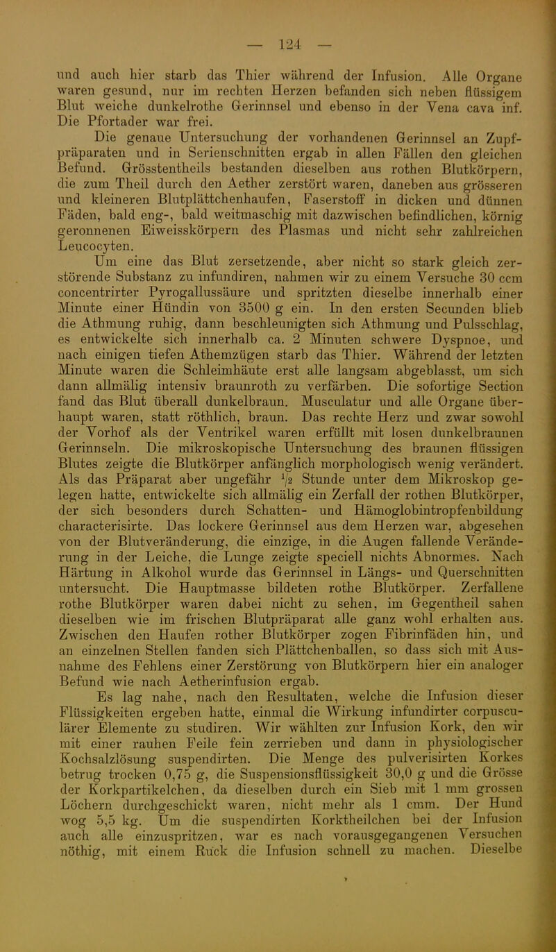 imd auch hier starb das Thier während der Infusion. Alle Organe waren gesund, nur im rechten Herzen befanden sich neben flüssigem Blut weiche dunkelrothe Gerinnsel und ebenso in der Vena cava inf. Die Pfortader war frei. Die genaue Untersuchung der vorhandenen Gerinnsel an Zupf- präparaten und in Serienschnitten ergab in allen Fällen den gleichen Befund. Grösstentheils bestanden dieselben aus rothen Blutkörpern, die zum Theil durch den Aether zerstört waren, daneben aus grösseren und kleineren Blutplättchenhaufen, Faserstoff in dicken und dünnen Fäden, bald eng-, bald weitmaschig mit dazwischen befindlichen, körnig geronnenen Eiweisskörpern des Plasmas und nicht sehr zahlreichen Leucocyten. Um eine das Blut zersetzende, aber nicht so stark gleich zer- störende Substanz zu infundiren, nahmen wir zu einem Versuche 30 ccm concentrirter Pyrogallussäure und spritzten dieselbe innerhalb einer Minute einer Hündin von 3500 g ein. In den ersten Secunden blieb die Athmung ruhig, dann beschleunigten sich Athmung und Pulsschlag, es entwickelte sich innerhalb ca. 2 Minuten schwere Dyspnoe, und nach einigen tiefen Athemzügen starb das Thier. Während der letzten Minute waren die Schleimhäute erst alle langsam abgeblasst, um sich dann allmälig intensiv braunroth zu verfärben. Die sofortige Section fand das Blut überall dunkelbraun. Musculatur und alle Organe über- haupt waren, statt röthlich, braun. Das rechte Herz und zwar sowohl der Vorhof als der Ventrikel waren erfüllt mit losen dunkelbraunen Gerinnseln. Die mikroskopische Untersuchung des braunen flüssigen Blutes zeigte die Blutkörper anfänglich morphologisch wenig verändert. Als das Präparat aber ungefähr Stunde unter dem Mikroskop ge- legen hatte, entwickelte sich allmälig ein Zerfall der rothen Blutkörper, der sich besonders durch Schatten- und Hämoglobintropfenbildung characterisirte. Das lockere Gerinnsel aus dem Herzen war, abgesehen von der Blutveränderung, die einzige, in die Augen fallende Verände- rung in der Leiche, die Lunge zeigte speciell nichts Abnormes. Nach Härtung in Alkohol wurde das Gerinnsel in Längs- und Querschnitten untersucht. Die Hauptmasse bildeten rothe Blutkörper. Zerfallene rothe Blutkörper waren dabei nicht zu sehen, im Gegentheil sahen dieselben wie im frischen Blutpräparat alle ganz wohl erhalten aus. Zwischen den Haufen rother Blutkörper zogen Fibrinfäden hin, und an einzelnen Stellen fanden sich Plättchenballen, so dass sich mit Aus- nahme des Fehlens einer Zerstörung von Blutkörpern hier ein analoger Befund wie nach Aetherinfusion ergab. Es lag nahe, nach den Resultaten, welche die Infusion dieser Flüssigkeiten ergeben hatte, einmal die Wirkung infundirter corpuscu- lärer Elemente zu studiren. Wir wählten zur Infusion Kork, den wir mit einer rauhen Feile fein zerrieben und dann in physiologischer Kochsalzlösung suspendirten. Die Menge des pulverisirten Korkes betrug trocken 0,75 g, die Suspensionsflüssigkeit 30,0 g und die Grösse der Korkpartikelchen, da dieselben durch ein Sieb mit 1 mm grossen Löchern durchgeschickt waren, nicht mehr als 1 cmm. Der Hund wog 5,5 kg. Um die suspendirten Korktheilchen bei der Infusion auch alle einzuspritzen, war es nach vorausgegangenen Versuchen nöthig, mit einem Rück die Infusion schnell zu machen. Dieselbe >