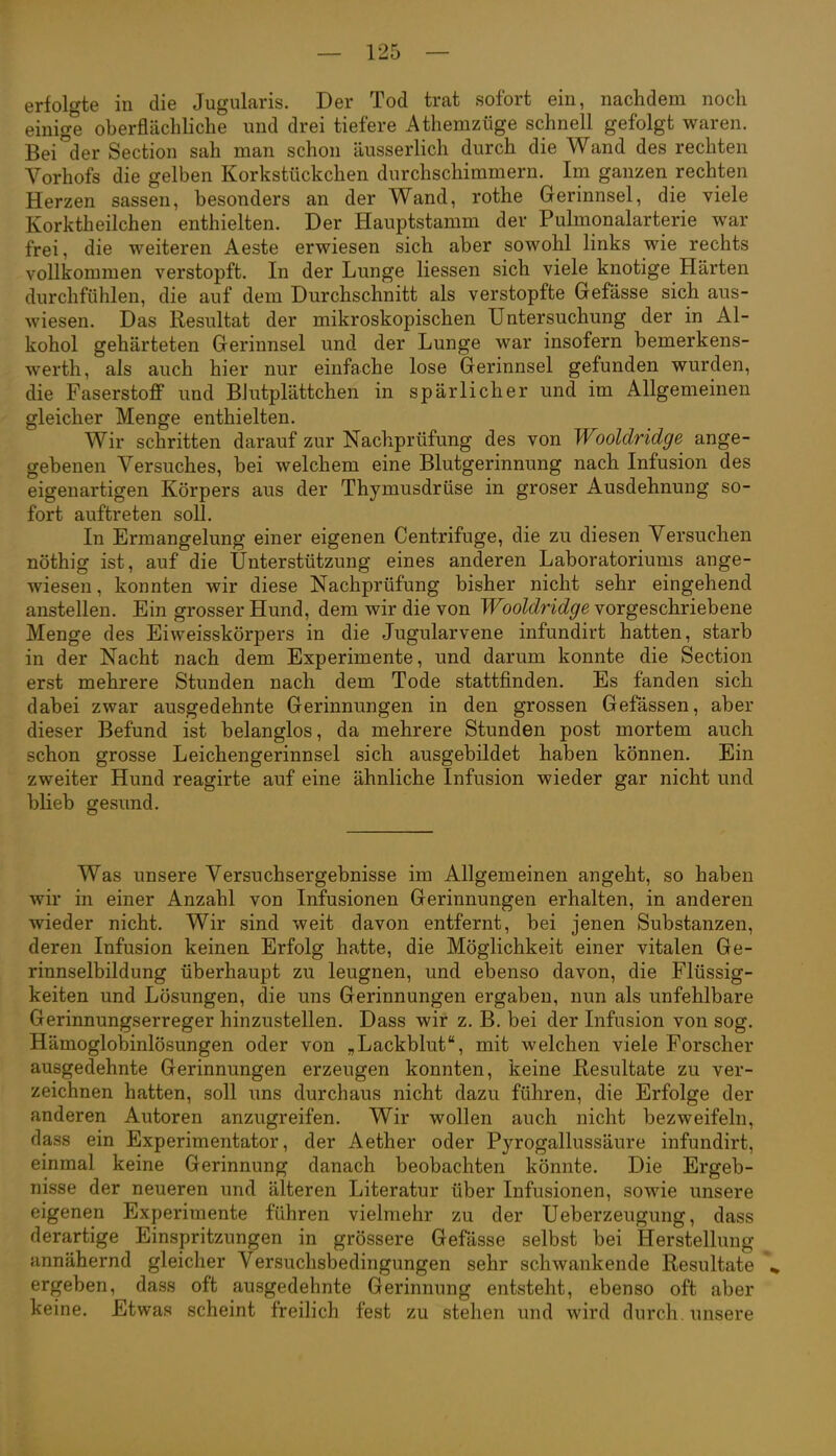 erfolgte in die Jugularis. Der Tod trat sofort ein, nachdem noch einige oberflächliche und drei tiefere Athemzüge schnell gefolgt waren. Bei^der Section sah man schon äusserlich durch die Wand des rechten Yorhofs die gelben Korkstückchen durchschimmern. Im ganzen rechten Herzen sassen, besonders an der Wand, rothe Gerinnsel, die viele Korktheilchen enthielten. Der Hauptstamm der Pulmonalarterie war frei, die weiteren Aeste erwiesen sich aber sowohl links wie rechts vollkommen verstopft. In der Lunge Hessen sich viele knotige Härten durchfühlen, die auf dem Durchschnitt als verstopfte Gefässe sich aus- wiesen. Das Resultat der mikroskopischen Untersuchung der in Al- kohol gehärteten Gerinnsel und der Lunge war insofern bemerkens- werth, als auch hier nur einfache lose Gerinnsel gefunden wurden, die Faserstoff und Blutplättchen in spärlicher und im Allgemeinen gleicher Menge enthielten. Wir schritten darauf zur Nachprüfung des von Wooldridge ange- gebenen Versuches, bei welchem eine Blutgerinnung nach Infusion des eigenartigen Körpers aus der Thymusdrüse in groser Ausdehnung so- fort auftreten soll. In Ermangelung einer eigenen Centrifuge, die zu diesen Versuchen nöthig ist, auf die Unterstützung eines anderen Laboratoriums ange- wiesen , konnten wir diese Nachprüfung bisher nicht sehr eingehend anstellen. Ein grosser Hund, dem wir die von Wooldridge vorgeschriebene Menge des Eiweisskörpers in die Jugularvene infundirt hatten, starb in der Nacht nach dem Experimente, und darum konnte die Section erst mehrere Stunden nach dem Tode stattfinden. Es fanden sich dabei zwar ausgedehnte Gerinnungen in den grossen Gefässen, aber dieser Befund ist belanglos, da mehrere Stunden post mortem auch schon grosse Leichengerinnsel sich ausgebildet haben können. Ein zweiter Hund reagirte auf eine ähnliche Infusion wieder gar nicht und blieb gesund. Was unsere Versuchsergebnisse im Allgemeinen angeht, so haben wir in einer Anzahl von Infusionen Gerinnungen erhalten, in anderen wieder nicht. Wir sind weit davon entfernt, bei jenen Substanzen, deren Infusion keinen Erfolg hatte, die Möglichkeit einer vitalen Ge- rinnselbildung überhaupt zu leugnen, und ebenso davon, die Flüssig- keiten und Lösungen, die uns Gerinnungen ergaben, nun als unfehlbare Gerinnungserreger hinzustellen. Dass wir z. B. bei der Infusion von sog. Hämoglobinlösungen oder von „Lackblut, mit welchen viele Forscher ausgedehnte Gerinnungen erzeugen konnten, keine Resultate zu ver- zeichnen hatten, soll uns durchaus nicht dazu führen, die Erfolge der anderen Autoren anzugreifen. Wir wollen auch nicht bezweifeln, dass ein Experimentator, der Aether oder Pyrogallussäure infundirt, einmal keine Gerinnung danach beobachten könnte. Die Ergeb- nisse der neueren und älteren Literatur über Infusionen, sowie unsere eigenen Experimente führen vielmehr zu der Ueberzeugung, dass derartige Einspritzungen in grössere Gefässe selbst bei Herstellung annähernd gleicher Versuchsbedingungen sehr schwankende Resultate ,» ergeben, dass oft ausgedehnte Gerinnung entsteht, ebenso oft aber keine. Etwas scheint freilich fest zu stehen und wird durch, unsere