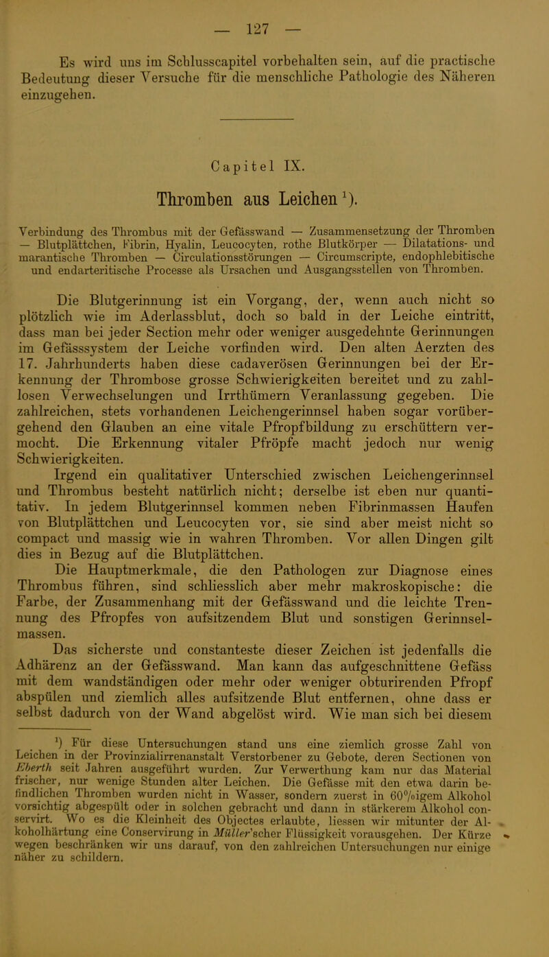 Es wird uns im Schlusscapitel vorbehalten sein, auf die practische Bedeutung dieser Versuche für die menschliche Pathologie des Näheren einzugehen. Capitel IX. Thromben aus Leichen^). Verbindung des Thrombus mit der Gefässwand — Zusammensetzung der Thromben — Blutplättchen, Fibrin, Hyalin, Leucocyten, rothe ßlutkörper — Dilatations- und marantische Thromben — Circulationsstörungen — Circumscripte, endophlebitische und endarteritische Processe als Ursachen und Ausgangsstellen von Thromben. Die Blutgerinnung ist ein Vorgang, der, wenn auch nicht so plötzlich wie im Aderlassblut, doch so bald in der Leiche eintritt, dass man bei jeder Section mehr oder weniger ausgedehnte Gerinnungen im Gefässsystem der Leiche vorfinden wird. Den alten Aerzten des 17. Jahrhunderts haben diese cadaverösen Gerinnungen bei der Er- kennung der Thrombose grosse Schwierigkeiten bereitet und zu zahl- losen Verwechselungen und Irrthümern Veranlassung gegeben. Die zahlreichen, stets vorhandenen Leichengerinnsel haben sogar vorüber- gehend den Glauben an eine vitale Pfropfbildung zu erschüttern ver- mocht. Die Erkennung vitaler Pfropfe macht jedoch nur wenig Schwierigkeiten. Irgend ein qualitativer Unterschied zwischen Leichengerinnsel und Thrombus besteht natürlich nicht; derselbe ist eben nur quanti- tativ. In jedem Blutgerinnsel kommen neben Fibrinmassen Haufen von Blutplättchen und Leucocyten vor, sie sind aber meist nicht so compact und massig wie in wahren Thromben. Vor allen Dingen gilt dies in Bezug auf die Blutplättchen. Die Hauptmerkmale, die den Pathologen zur Diagnose eines Thrombus führen, sind schliesslich aber mehr makroskopische: die Farbe, der Zusammenhang mit der Gefässwand und die leichte Tren- nung des Pfropfes von aufsitzendem Blut und sonstigen Gerinnsel- massen. Das sicherste und constanteste dieser Zeichen ist jedenfalls die Adhärenz an der Gefässwand. Man kann das aufgeschnittene Gefäss mit dem wandständigen oder mehr oder weniger obturirenden Pfropf abspülen und ziemlich alles aufsitzende Blut entfernen, ohne dass er selbst dadurch von der Wand abgelöst wird. Wie man sich bei diesem ^) Für diese Untersuchungen stand uns eine ziemlich grosse Zahl von Leichen in der Provinzialirrenanstalt Verstorbener zu Gebote, deren Sectionen von Eherth seit Jahren ausgeführt wurden. Zur Verwerthung kam nur das Material frischer, nur wenige Stunden alter Leichen. Die Gefässe mit den etwa darin be- findlichen Thromben wurden nicht in Wasser, sondern zuerst in 607oigem Alkohol vorsichtig abgespült oder in solchen gebracht und dann in stärkerem Alkohol con- servirt. Wo es die Kleinheit des Objectes erlaubte, Hessen wir mitunter der AI- , koholhärtung eine Conservirung in Müller\chex Flüssigkeit vorausgehen. Der Kürze % wegen beschränken wir uns darauf, von den zahlreichen Untersuchungen nur einige näher zu schildeni.