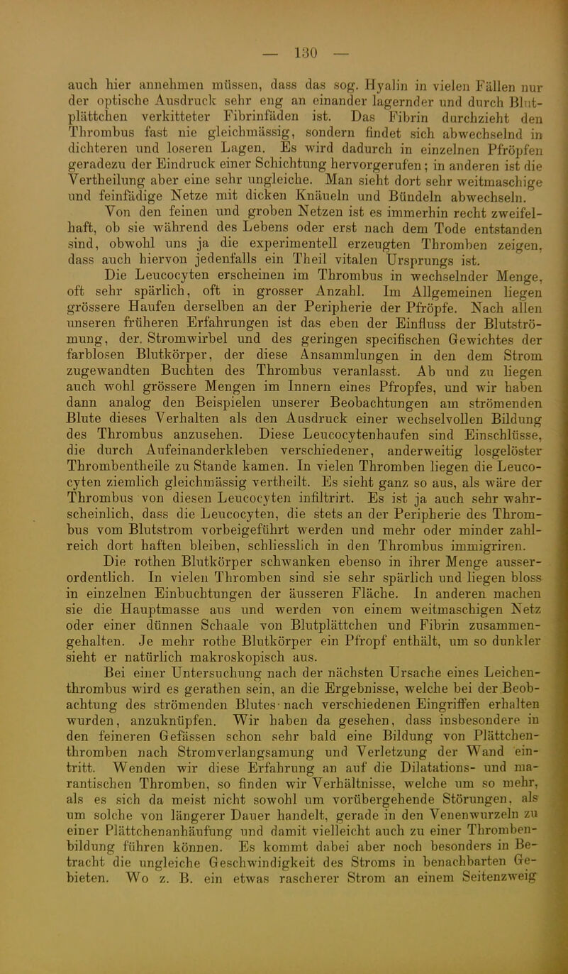 auch hier annehmen müssen, dass das sog, Hyalin in vielen Fällen nur der optische Ausdruck sehr eng an einander lagernder und durch Blut- plättchen verkitteter Fibrinfäden ist. Das Fibrin durchzieht den Thrombus fast nie gleichmässig, sondern findet sich abwechselnd in dichteren und loseren Lagen. Es wird dadurch in einzelnen Pfropfen geradezu der Eindruck einer Schichtung hervorgerufen; in anderen ist die Vertheilung aber eine sehr ungleiche. Man sieht dort sehr weitmaschige und feinfadige Netze mit dicken Knäueln und Bündeln abwechseln. Von den feinen und groben Netzen ist es immerhin recht zweifel- haft, ob sie während des Lebens oder erst nach dem Tode entstanden sind, obwohl uns ja die experimentell erzeugten Thromben zeigen, dass auch hiervon jedenfalls ein Theil vitalen Ursprungs ist. Die Leucocyten erscheinen im Thrombus in wechselnder Menge, oft sehr spärlich, oft in grosser Anzahl. Im Allgemeinen liegen grössere Haufen derselben an der Peripherie der Pfropfe. Nach allen unseren früheren Erfahrungen ist das eben der Einfiuss der Blutströ- mung, der. Stromwirbel und des geringen specifischen Gewichtes der farblosen Blutkörper, der diese Ansammlungen in den dem Strom zugewandten Buchten des Thrombus veranlasst. Ab und zu liegen auch wohl grössere Mengen im Innern eines Pfropfes, und wir haben dann analog den Beispielen unserer Beobachtungen am strömenden Blute dieses Verhalten als den Ausdruck einer wechselvollen Bildung des Thrombus anzusehen. Diese Leucocytenhaufen sind Einschlüsse, die durch Aufeinanderkleben verschiedener, anderweitig losgelöster Thrombentheile zu Stande kamen. In vielen Thromben liegen die Leuco- cyten ziemlich gleichmässig vertheilt. Es sieht ganz so aus, als wäre der Thrombus von diesen Leucocyten infiltrirt. Es ist ja auch sehr wahr- scheinlich, dass die Leucocyten, die stets an der Peripherie des Throm- bus vom Blutstrom vorbeigeführt werden und mehr oder minder zahl- reich dort haften bleiben, schliesslich in den Thrombus immigriren. Die rothen Blutkörper schwanken ebenso in ihrer Menge ausser- ordentlich. In vielen Thromben sind sie sehr spärlich und liegen bloss in einzelnen Einbuchtungen der äusseren Fläche. In anderen machen sie die Hauptmasse aus und werden von einem weitmaschigen Netz oder einer dünnen Schaale von Blutplättchen und Fibrin zusammen- gehalten. Je mehr rothe Blutkörper ein Pfropf enthält, um so dunkler sieht er natürlich makroskopisch aus. Bei einer Untersuchung nach der nächsten Ursache eines Leichen- thrombus wird es gerathen sein, an die Ergebnisse, welche bei der Beob- achtung des strömenden Blutes-nach verschiedenen Eingriffen erhalten wurden, anzuknüpfen. Wir haben da gesehen, dass insbesondere in den feineren Gefässen schon sehr bald eine Bildung von Plättchen- thromben nach Stromverlangsamung und Verletzung der Wand ein- tritt. Wenden wir diese Erfahrung an auf die Dilatations- und ma- rantischen Thromben, so finden wir Verhältnisse, welche um so mehr, als es sich da meist nicht sowohl um vorübergehende Störungen, als um solche von längerer Dauer handelt, gerade in den Venenwurzeln zu einer Plättchenanhäufung und damit vielleicht auch zu einer Tbromben- bildung führen können. Es kommt dabei aber noch besonders in Be- tracht die ungleiche Geschwindigkeit des Stroms in benachbarten Ge- bieten. Wo z. B. ein etwas rascherer Strom an einem Seitenzweig