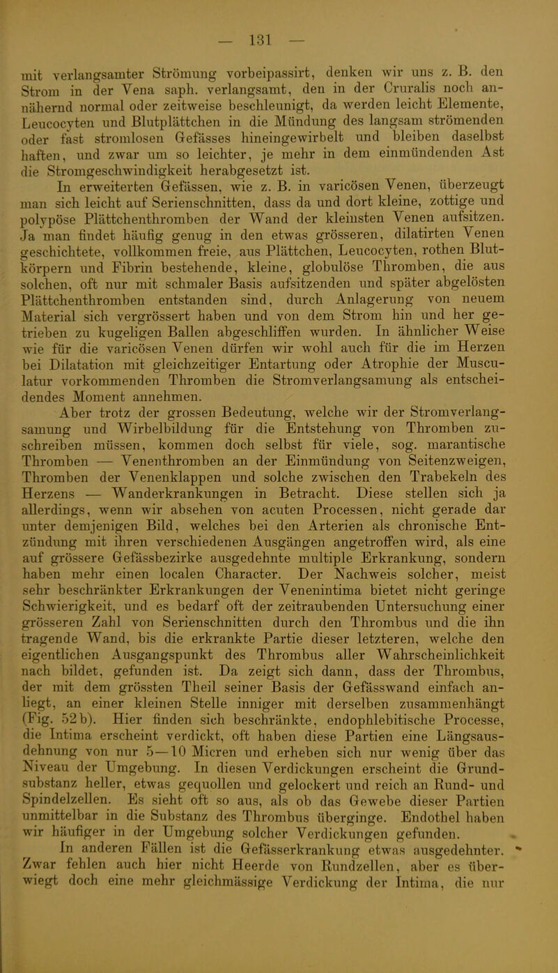 mit verlangsamter Strömung vorbeipassirt, denken wir uns z. B. den Strom in der Vena saph. verlangsamt, den in der Cruralis noch an- nähernd normal oder zeitweise beschleunigt, da werden leicht Elemente, Leucocyten und Blutplättchen in die Mündung des langsam strömenden oder fast stromlosen Gefässes hineingewirbelt und bleiben daselbst haften, und zwar um so leichter, je mehr in dem einmündenden Ast die Stromgeschwindigkeit herabgesetzt ist. In erweiterten Gelassen, wie z. B. in varicösen Venen, überzeugt man sich leicht auf Serienschnitten, dass da und dort kleine, zottige und polypöse Plättchenthromben der Wand der kleinsten Venen aufsitzen. Ja man findet häufig genug in den etwas grösseren, dilatirten Venen geschichtete, vollkommen freie, aus Plättchen, Leucocyten, rothen Blut- körpern und Fibrin bestehende, kleine, globulöse Thromben, die aus solchen, oft nur mit schmaler Basis aufsitzenden und später abgelösten Plättchenthromben entstanden sind, durch Anlagerung von neuem Material sich vergrössert haben und von dem Strom hin und her ge- trieben zu kugeligen Ballen abgeschliffen wurden. In ähnlicher Weise wie für die varicösen Venen dürfen wir wohl auch für die im Herzen bei Dilatation mit gleichzeitiger Entartung oder Atrophie der Muscu- latur vorkommenden Thromben die Stromverlangsamung als entschei- dendes Moment annehmen. Aber trotz der grossen Bedeutung, welche wir der Stromverlang- samung und Wirbelbildung für die Entstehung von Thromben zu- schreiben müssen, kommen doch selbst für viele, sog. marantische Thromben — Venenthromben an der Einmündung von Seitenzweigen, Thromben der Venenklappen und solche zwischen den Trabekeln des Herzens — Wanderkrankungen in Betracht, Diese stellen sich ja allerdings, wenn wir absehen von acuten Processen, nicht gerade dar unter demjenigen Bild, welches bei den Arterien als chronische Ent- zündung mit ihren verschiedenen Ausgängen angetroffen wird, als eine auf grössere Gefässbezirke ausgedehnte multiple Erkrankung, sondern haben mehr einen localen Character. Der Nachweis solcher, meist sehr beschränkter Erkrankungen der Venenintima bietet nicht geringe Schwierigkeit, und es bedarf oft der zeitraubenden Untersuchung einer grösseren Zahl von Serienschnitten durch den Thrombus und die ihn tragende Wand, bis die erkrankte Partie dieser letzteren, welche den eigentlichen Ausgangspunkt des Thrombus aller Wahrscheinlichkeit nach bildet, gefunden ist. Da zeigt sich dann, dass der Thrombus, der mit dem grössten Theil seiner Basis der Gefässwand einfach an- liegt, an einer kleinen Stelle inniger mit derselben zusammenhängt (Fig. .52b). Hier finden sich beschränkte, endophlebitische Processe, die Intima erscheint verdickt, oft haben diese Partien eine Längsaus- dehnung von nur 5—10 Mieren und erheben sich nur wenig über das Niveau der Umgebung. In diesen Verdickungen erscheint die Grund- substanz heller, etwas gequollen und gelockert und reich an Rund- und Spindelzellen. Es sieht oft so aus, als ob das Gewebe dieser Partien unmittelbar in die Substanz des Thrombus überginge. Endothel haben wir häufiger in der Umgebung solcher Verdickungen gefunden. In anderen Fällen ist die Gefasserkrankung etwas ausgedehnter. * Zwar fehlen auch hier nicht Heerde von Rundzellen, aber es über- wiegt doch eine mehr gleichmässige Verdickung der Intima, die nur