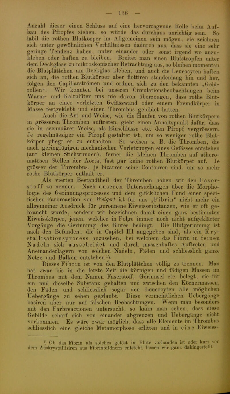 Anzahl dieser einen Schluss auf eine hervorragende Rolle beim Auf- bau des Pfropfes ziehen, so würde das durchaus unrichtig sein. So labil die rothen Blutkörper im Allgemeinen sein mögen, sie zeichnen sich unter gewöhnlichen Verhältnissen dadurch aus, dass sie eine sehr geringe Tendenz haben, unter einander oder sonst irgend wo anzu- kleben oder haften zu bleiben. Breitet man einen Blutstropfen unter dem Deckglase zu mikroskopischer Betrachtung aus, so bleiben momentan die Blutplättchen am Deckglas kleben, und auch die Leucocyten haften sich an, die rothen Blutkörper aber flottiren stundenlang hin und her. folgen den Capillarströmen und ordnen sich zu den bekannten „Geld- rollen. Wir konnten bei unseren Circulationsbeobachtungen beim Warm- und Kaltblüter uns nie davon überzeugen, dass rothe Blut- körper an einer verletzten Gefässwand oder einem Fremdkörper in Masse festgeklebt und einen Thrombus gebildet hätten. Auch die Art und Weise, wie die Haufen von rothen Blutkörpern in grösseren Thromben auftreten, giebt einen Anhaltspunkt dafür, dass sie in secundärer Weise, als Einschlüsse etc. den Pfropf vergrössern. Je regelmässiger ein Pfropf gestaltet ist, um so weniger rothe Blut- körper pflegt er zu enthalten. So weisen z. B. die Thromben, die nach geringfügigen mechanischen Verletzungen eines Gefässes entstehen (auf kleinen Stichwunden), ferner die kleinen Thromben auf athero- matösen Stellen der Aorta, fast gar keine rothen Blutkörper auf. Je grösser der Thrombus, je bizarrer seine Contouren sind, um so mehr rothe Blutkörper enthält er. Als vierten Bestandtheil der Thromben haben wir den Faser- stoff zu nennen. Nach unseren Untersuchungen über die Morpho- logie des Gerinnungsprocesses und dem glücklichen Fund einer speci- fischen Farbreaction von Weigert ist für uns „Fibrin nicht mehr ein allgemeiner Ausdruck für geronnene Eiweisssubstanzen, wie er oft ge- braucht wurde, sondern wir bezeichnen damit einen ganz bestimmten Eiweisskörper, jenen, welcher in Folge immer noch nicht aufgeklärter Vorgänge die Gerinnung des Blutes bedingt. Die Blutgerinnung ist nach den Befunden, die in Capitel III angegeben sind, als ein Krv- stallisationsprocess anzusehen, bei welchem das Fibrin in feinen Nadeln sich ausscheidet und durch massenhaftes Auftreten und Aneinanderlagern von solchen Nadeln, Fäden und schliesslich ganze Netze und Balken entstehen^). Dieses Fibrin ist von den Blutplättchen völlig zu trennen. Man hat zwar bis in die letzte Zeit die körnigen und fädigen Massen im Thrombus mit dem Namen Faserstoflf, Gerinnsel etc. belegt, sie für ein und dieselbe Substanz gehalten und zwischen den Körnermassen, den Fäden und schliesslich sogar den Leucocyten alle möglichen Uebergänge zu sehen geglaubt. Diese vermeintlichen üebergänge basiren aber nur auf falschen Beobachtungen. Wenn man besonders mit den Farbreactionen untersucht, so kann man sehen, dass diese Gebilde scharf sich von einander abgrenzen und Uebergänge nicht vorkommen. Es wäre zwar möglich, dass alle Elemente im Thrombus schliesslich eine gleiche Metamorphose erlitten und in eine Eiweiss- ') Ob das Fibrin als solches gelöst im Blute vorhanden ist oder kurz vor dem Auskrystallisiren aus Fibrinbildnem entsteht, lassen wir ganz dahingestellt.