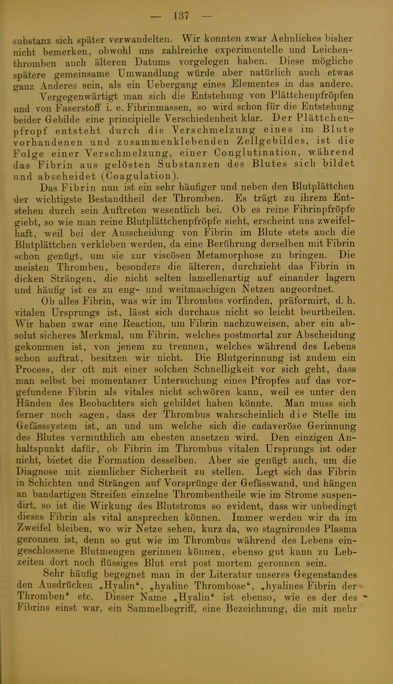 Substanz sich später verwandelten. Wir konnten zwar Aehnliches bisher nicht bemerken, obwohl uns zahh'eiche experimentelle und Leichen- thromben auch älteren Datums vorgelegen haben. Diese mögliche spätere gemeinsame Umwandlung vv^ürde aber natürlich auch etwas o-anz Anderes sein, als ein Uebergang eines Elementes in das andere. Vergegenwärtigt man sich die Entstehung von Plättchenpfröpfen und von Faserstoff i. e. Fibrinmassen, so wird schon für die Entstehung beider Gebilde eine principielle Verschiedenheit klar. Der Plättchen- pfropf entsteht durch die Verschmelzung eines im Blute vorhandenen und zusammenklebenden Zellgebildes, ist die Folge einer Verschmelzung, einer Conglutination, während das Fibrin aus gelösten Substanzen des Blutes sich bildet und abscheidet (Coagulation). Das Fibrin nun ist ein sehr häufiger und neben den Blutplättchen der wichtigste Bestandtheil der Thromben. Es trägt zu ihrem Ent- stehen durch sein Auftreten wesentlich bei. Ob es reine Fibrinpfröpfe giebt, so wie man reine Blutplättchenpfröpfe sieht, erscheint uns zweifel- haft, weil bei der Ausscheidung von Fibrin im Blute stets auch die Blutplättchen verkleben werden, da eine Berührung derselben mit Fibrin schon genügt, um sie zur viscösen Metamorphose zu bringen. Die meisten Thromben, besonders die älteren, durchzieht das Fibrin in dicken Strängen, die nicht selten lamellenartig auf einander lagern und häufig ist es zu eng- und weitmaschigen Netzen angeordnet. Ob alles Fibrin, was wir im Thrombus vorfinden, präformirt, d, h. vitalen Ursprungs ist, lässt sich durchaus nicht so leicht beurtheilen. Wir haben zwar eine Reaction, um Fibrin nachzuweisen, aber ein ab- solut sicheres Merkmal, um Fibrin, welches postmortal zur Abscheidung gekommen ist, von jenem zu trennen, welches während des Lebens schon auftrat, besitzen wir nicht. Die Blutgerinnung ist zudem ein Process, der oft mit einer solchen Schnelligkeit vor sich geht, dass man selbst bei momentaner Untersuchung eines Pfropfes auf das vor- gefundene Fibrin als vitales nicht schwören kann, weil es unter den Händen des Beobachters sich gebildet haben könnte. Man muss sich ferner noch sagen, dass der Thrombus wahrscheinlich die Stelle im Gefässsystem ist, an und um welche sich die cadaveröse Gerinnung des Blutes vermuthlich am ehesten ansetzen wird. Den einzigen An- haltspunkt dafür, ob Fibrin im Thrombus vitalen Ursprungs ist oder nicht, bietet die Formation desselben. Aber sie genügt auch, um die Diagnose mit ziemlicher Sicherheit zu stellen. Legt sich das Fibrin in Schichten und Strängen auf Vorsprünge der Gefässwand, und hängen an bandartigen Streifen einzelne Thrombentheile wie im Strome suspen- dirt, so ist die Wirkung des Blutstroms so evident, dass wir unbedingt dieses Fibrin als vital ansprechen können. Immer werden wir da im Zweifel bleiben, wo wir Netze sehen, kurz da, wo stagnirendes Plasma geronnen ist, denn so gut wie im Thrombus während des Lebens ein- geschlossene Blutmengen gerinnen können, ebenso gut kann zu Leb- zeiten dort noch flüssiges Blut erst post mortem geronnen sein. Sehr häufig begegnet man in der Literatur unseres Gegenstandes den Ausdrücken „Hyalin, „hyaline Thrombose, „hyalines Fibrin der Thromben etc. Dieser Name „Hyalin ist ebenso, wie es der des *• Fibrins einst war, ein Sammelbegriff, eine Bezeichnung, die mit mehr